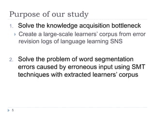 Purpose of our study	
 
5	
1.  Solve the knowledge acquisition bottleneck
!  Create a large-scale learners’ corpus from er...