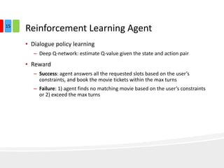 Reinforcement Learning Agent
• Dialogue policy learning
– Deep Q-network: estimate Q-value given the state and action pair
• Reward
– Success: agent answers all the requested slots based on the user’s
constraints, and book the movie tickets within the max turns
– Failure: 1) agent finds no matching movie based on the user’s constraints
or 2) exceed the max turns
15
 