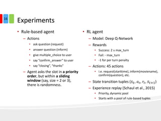 Experiments
• Rule-based agent
– Actions
• ask question (request)
• answer question (inform)
• give multiple_choice to user
• say “confirm_answer” to user
• say “closing”, “thanks”
– Agent asks the slot in a priority
order, but within a sliding
window (say, size = 2 or 3),
there is randomness.
• RL agent
– Model: Deep Q-Network
– Rewards
• Success: 2 × max_turn
• Fail: - max_turn
• -1 for per turn penalty
– Actions: 45 actions
• i.e. request(starttime), inform(moviename),
confirm(question), etc.
– State transition tuples ( 𝑠𝑡, 𝑎 𝑡, 𝑟𝑡, 𝑠𝑡+1)
– Experience replay (Schaul et al., 2015)
• Priority, dynamic pool
• Starts with a pool of rule-based tuples
16
 
