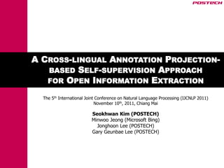 A CROSS-LINGUAL ANNOTATION PROJECTION-
   BASED SELF-SUPERVISION APPROACH
   FOR OPEN INFORMATION EXTRACTION

  The 5th International Joint Conference on Natural Language Processing (IJCNLP 2011)
                             November 10th, 2011, Chiang Mai

                          Seokhwan Kim (POSTECH)
                          Minwoo Jeong (Microsoft Bing)
                            Jonghoon Lee (POSTECH)
                          Gary Geunbae Lee (POSTECH)
 