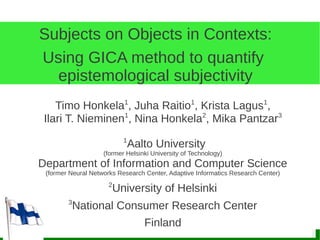 Subjects on Objects in Contexts:
Using GICA method to quantify
  epistemological subjectivity
    Timo Honkela1, Juha Raitio1, Krista Lagus1,
 Ilari T. Nieminen1, Nina Honkela2, Mika Pantzar3
                           1
                            Aalto University
                    (former Helsinki University of Technology)
Department of Information and Computer Science
 (former Neural Networks Research Center, Adaptive Informatics Research Center)
                     2
                       University of Helsinki
        3
         National Consumer Research Center
                                  Finland
 
