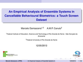 An Empirical Analysis of Ensemble Systems in 
Cancellable Behavioural Biometrics: a Touch Screen 
Dataset 
Marcelo Damasceno1;2 A.M.P. Canuto2 
1Federal Institute of Education, Science and Technology of Rio Grande do Norte - São Gonçalo do 
Amarante 
2Federal University of Rio Grande do Norte 
12/05/2013 
Marcelo Damasceno (IFRN) An Empirical Analysis of Ensemble Systems in Cancellable Behavioural1B2i/o0m5/e2t0r1ic3s: a T1ou/ c3h6 Screen  