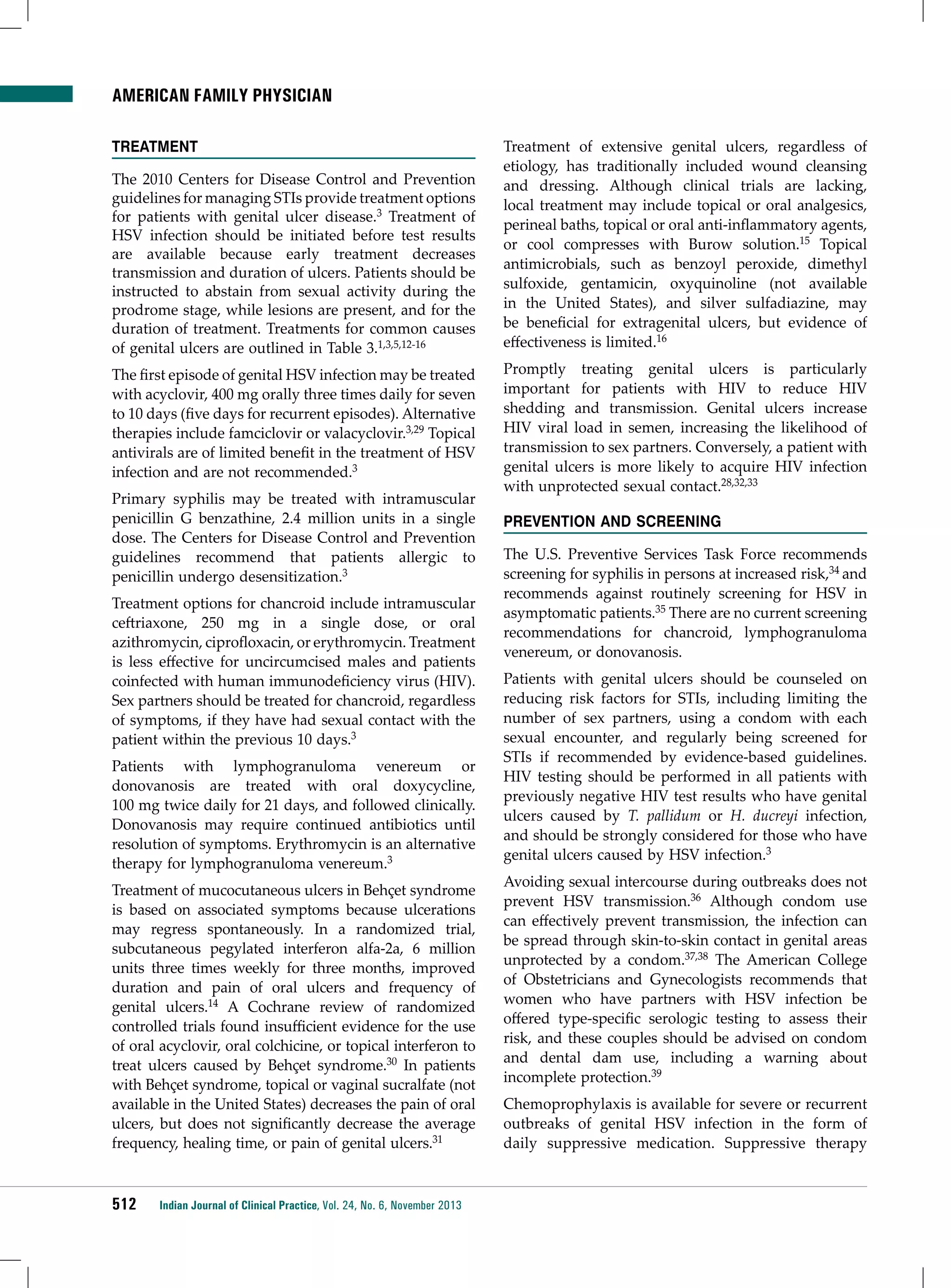 American Family Physician
Treatment
The 2010 Centers for Disease Control and Prevention
guidelines for managing STIs provide treatment options
for patients with genital ulcer disease.3 Treatment of
HSV infection should be initiated before test results
are available because early treatment decreases
transmission and duration of ulcers. Patients should be
instructed to abstain from sexual activity during the
prodrome stage, while lesions are present, and for the
duration of treatment. Treatments for common causes
of genital ulcers are outlined in Table 3.1,3,5,12-16
The first episode of genital HSV infection may be treated
with acyclovir, 400 mg orally three times daily for seven
to 10 days (five days for recurrent episodes). Alternative
therapies include famciclovir or valacyclovir.3,29 Topical
antivirals are of limited benefit in the treatment of HSV
infection and are not recommended.3
Primary syphilis may be treated with intramuscular
penicillin G benzathine, 2.4 million units in a single
dose. The Centers for Disease Control and Prevention
guidelines recommend that patients allergic to
penicillin undergo desensitization.3
Treatment options for chancroid include intramuscular
ceftriaxone, 250 mg in a single dose, or oral
azithromycin, ciprofloxacin, or erythromycin. Treatment
is less effective for uncircumcised males and patients
coinfected with human immunodeficiency virus (HIV).
Sex partners should be treated for chancroid, regardless
of symptoms, if they have had sexual contact with the
patient within the previous 10 days.3
Patients with lymphogranuloma venereum or
donovanosis are treated with oral doxycycline,
100 mg twice daily for 21 days, and followed clinically.
Donovanosis may require continued antibiotics until
resolution of symptoms. Erythromycin is an alternative
therapy for lymphogranuloma venereum.3
Treatment of mucocutaneous ulcers in Behçet syndrome
is based on associated symptoms because ulcerations
may regress spontaneously. In a randomized trial,
subcutaneous pegylated interferon alfa-2a, 6 million
units three times weekly for three months, improved
duration and pain of oral ulcers and frequency of
genital ulcers.14 A Cochrane review of randomized
controlled trials found insufficient evidence for the use
of oral acyclovir, oral colchicine, or topical interferon to
treat ulcers caused by Behçet syndrome.30 In patients
with Behçet syndrome, topical or vaginal sucralfate (not
available in the United States) decreases the pain of oral
ulcers, but does not significantly decrease the average
frequency, healing time, or pain of genital ulcers.31

512

Indian Journal of Clinical Practice, Vol. 24, No. 6, November 2013

Treatment of extensive genital ulcers, regardless of
etiology, has traditionally included wound cleansing
and dressing. Although clinical trials are lacking,
local treatment may include topical or oral analgesics,
perineal baths, topical or oral anti-inflammatory agents,
or cool compresses with Burow solution.15 Topical
antimicrobials, such as benzoyl peroxide, dimethyl
sulfoxide, gentamicin, oxyquinoline (not available
in the United States), and silver sulfadiazine, may
be beneficial for extragenital ulcers, but evidence of
effectiveness is limited.16
Promptly treating genital ulcers is particularly
important for patients with HIV to reduce HIV
shedding and transmission. Genital ulcers increase
HIV viral load in semen, increasing the likelihood of
transmission to sex partners. Conversely, a patient with
genital ulcers is more likely to acquire HIV infection
with unprotected sexual contact.28,32,33
Prevention and Screening
The U.S. Preventive Services Task Force recommends
screening for syphilis in persons at increased risk,34 and
recommends against routinely screening for HSV in
asymptomatic patients.35 There are no current screening
recommendations for chancroid, lymphogranuloma
venereum, or donovanosis.
Patients with genital ulcers should be counseled on
reducing risk factors for STIs, including limiting the
number of sex partners, using a condom with each
sexual encounter, and regularly being screened for
STIs if recommended by evidence-based guidelines.
HIV testing should be performed in all patients with
previously negative HIV test results who have genital
ulcers caused by T. pallidum or H. ducreyi infection,
and should be strongly considered for those who have
genital ulcers caused by HSV infection.3
Avoiding sexual intercourse during outbreaks does not
prevent HSV transmission.36 Although condom use
can effectively prevent transmission, the infection can
be spread through skin-to-skin contact in genital areas
unprotected by a condom.37,38 The American College
of Obstetricians and Gynecologists recommends that
women who have partners with HSV infection be
offered type-specific serologic testing to assess their
risk, and these couples should be advised on condom
and dental dam use, including a warning about
incomplete protection.39
Chemoprophylaxis is available for severe or recurrent
outbreaks of genital HSV infection in the form of
daily suppressive medication. Suppressive therapy

 