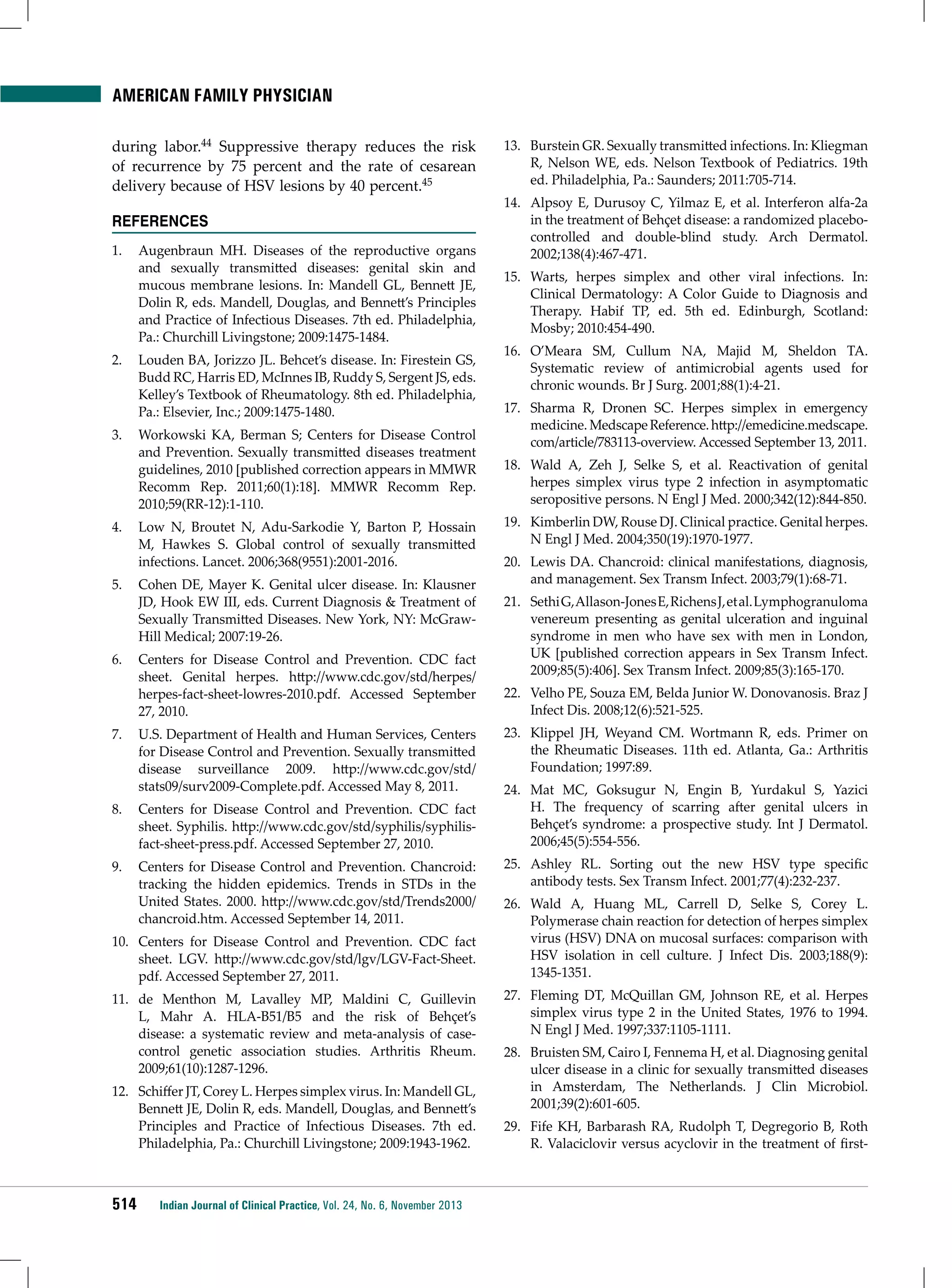 American Family Physician
during labor.44 Suppressive therapy reduces the risk
of recurrence by 75 percent and the rate of cesarean
delivery because of HSV lesions by 40 percent.45
REFERENCES
1.	 Augenbraun MH. Diseases of the reproductive organs
and sexually transmitted diseases: genital skin and
mucous membrane lesions. In: Mandell GL, Bennett JE,
Dolin R, eds. Mandell, Douglas, and Bennett’s Principles
and Practice of Infectious Diseases. 7th ed. Philadelphia,
Pa.: Churchill Livingstone; 2009:1475-1484.
2.	 Louden BA, Jorizzo JL. Behcet’s disease. In: Firestein GS,
Budd RC, Harris ED, McInnes IB, Ruddy S, Sergent JS, eds.
Kelley’s Textbook of Rheumatology. 8th ed. Philadelphia,
Pa.: Elsevier, Inc.; 2009:1475-1480.
3.	 Workowski KA, Berman S; Centers for Disease Control
and Prevention. Sexually transmitted diseases treatment
guidelines, 2010 [published correction appears in MMWR
Recomm Rep. 2011;60(1):18]. MMWR Recomm Rep.
2010;59(RR-12):1-110.
4.	 Low N, Broutet N, Adu-Sarkodie Y, Barton P, Hossain
M, Hawkes S. Global control of sexually transmitted
infections. Lancet. 2006;368(9551):2001-2016.
5.	 Cohen DE, Mayer K. Genital ulcer disease. In: Klausner
JD, Hook EW III, eds. Current Diagnosis & Treatment of
Sexually Transmitted Diseases. New York, NY: McGrawHill Medical; 2007:19-26.
6.	 Centers for Disease Control and Prevention. CDC fact
sheet. Genital herpes. http://www.cdc.gov/std/herpes/
herpes-fact-sheet-lowres-2010.pdf. Accessed September
27, 2010.
7.	 U.S. Department of Health and Human Services, Centers
for Disease Control and Prevention. Sexually transmitted
disease surveillance 2009. http://www.cdc.gov/std/
stats09/surv2009-Complete.pdf. Accessed May 8, 2011.
8.	 Centers for Disease Control and Prevention. CDC fact
sheet. Syphilis. http://www.cdc.gov/std/syphilis/syphilisfact-sheet-press.pdf. Accessed September 27, 2010.
9.	 Centers for Disease Control and Prevention. Chancroid:
tracking the hidden epidemics. Trends in STDs in the
United States. 2000. http://www.cdc.gov/std/Trends2000/
chancroid.htm. Accessed September 14, 2011.
10.	 Centers for Disease Control and Prevention. CDC fact
sheet. LGV. http://www.cdc.gov/std/lgv/LGV-Fact-Sheet.
pdf. Accessed September 27, 2011.
11.	 de Menthon M, Lavalley MP, Maldini C, Guillevin
L, Mahr A. HLA-B51/B5 and the risk of Behçet’s
disease: a systematic review and meta-analysis of casecontrol genetic association studies. Arthritis Rheum.
2009;61(10):1287-1296.
12.	 Schiffer JT, Corey L. Herpes simplex virus. In: Mandell GL,
Bennett JE, Dolin R, eds. Mandell, Douglas, and Bennett’s
Principles and Practice of Infectious Diseases. 7th ed.
Philadelphia, Pa.: Churchill Livingstone; 2009:1943-1962.

514

Indian Journal of Clinical Practice, Vol. 24, No. 6, November 2013

13.	 Burstein GR. Sexually transmitted infections. In: Kliegman
R, Nelson WE, eds. Nelson Textbook of Pediatrics. 19th
ed. Philadelphia, Pa.: Saunders; 2011:705-714.
14.	 Alpsoy E, Durusoy C, Yilmaz E, et al. Interferon alfa-2a
in the treatment of Behçet disease: a randomized placebocontrolled and double-blind study. Arch Dermatol.
2002;138(4):467-471.
15.	 Warts, herpes simplex and other viral infections. In:
Clinical Dermatology: A Color Guide to Diagnosis and
Therapy. Habif TP, ed. 5th ed. Edinburgh, Scotland:
Mosby; 2010:454-490.
16.	 O’Meara SM, Cullum NA, Majid M, Sheldon TA.
Systematic review of antimicrobial agents used for
chronic wounds. Br J Surg. 2001;88(1):4-21.
17.	 Sharma R, Dronen SC. Herpes simplex in emergency
medicine. Medscape Reference. http://emedicine.medscape.
com/article/783113-overview. Accessed September 13, 2011.
18.	 Wald A, Zeh J, Selke S, et al. Reactivation of genital
herpes simplex virus type 2 infection in asymptomatic
seropositive persons. N Engl J Med. 2000;342(12):844-850.
19.	 Kimberlin DW, Rouse DJ. Clinical practice. Genital herpes.
N Engl J Med. 2004;350(19):1970-1977.
20.	 Lewis DA. Chancroid: clinical manifestations, diagnosis,
and management. Sex Transm Infect. 2003;79(1):68-71.
21.	 Sethi G, Allason-Jones E, Richens J, et al. Lymphogranuloma
venereum presenting as genital ulceration and inguinal
syndrome in men who have sex with men in London,
UK [published correction appears in Sex Transm Infect.
2009;85(5):406]. Sex Transm Infect. 2009;85(3):165-170.
22.	 Velho PE, Souza EM, Belda Junior W. Donovanosis. Braz J
Infect Dis. 2008;12(6):521-525.
23.	 Klippel JH, Weyand CM. Wortmann R, eds. Primer on
the Rheumatic Diseases. 11th ed. Atlanta, Ga.: Arthritis
Foundation; 1997:89.
24.	 Mat MC, Goksugur N, Engin B, Yurdakul S, Yazici
H. The frequency of scarring after genital ulcers in
Behçet’s syndrome: a prospective study. Int J Dermatol.
2006;45(5):554-556.
25.	 Ashley RL. Sorting out the new HSV type specific
antibody tests. Sex Transm Infect. 2001;77(4):232-237.
26.	 Wald A, Huang ML, Carrell D, Selke S, Corey L.
Polymerase chain reaction for detection of herpes simplex
virus (HSV) DNA on mucosal surfaces: comparison with
HSV isolation in cell culture. J Infect Dis. 2003;188(9):
1345-1351.
27.	 Fleming DT, McQuillan GM, Johnson RE, et al. Herpes
simplex virus type 2 in the United States, 1976 to 1994.
N Engl J Med. 1997;337:1105-1111.
28.	 Bruisten SM, Cairo I, Fennema H, et al. Diagnosing genital
ulcer disease in a clinic for sexually transmitted diseases
in Amsterdam, The Netherlands. J Clin Microbiol.
2001;39(2):601-605.
29.	 Fife KH, Barbarash RA, Rudolph T, Degregorio B, Roth
R. Valaciclovir versus acyclovir in the treatment of first-

 