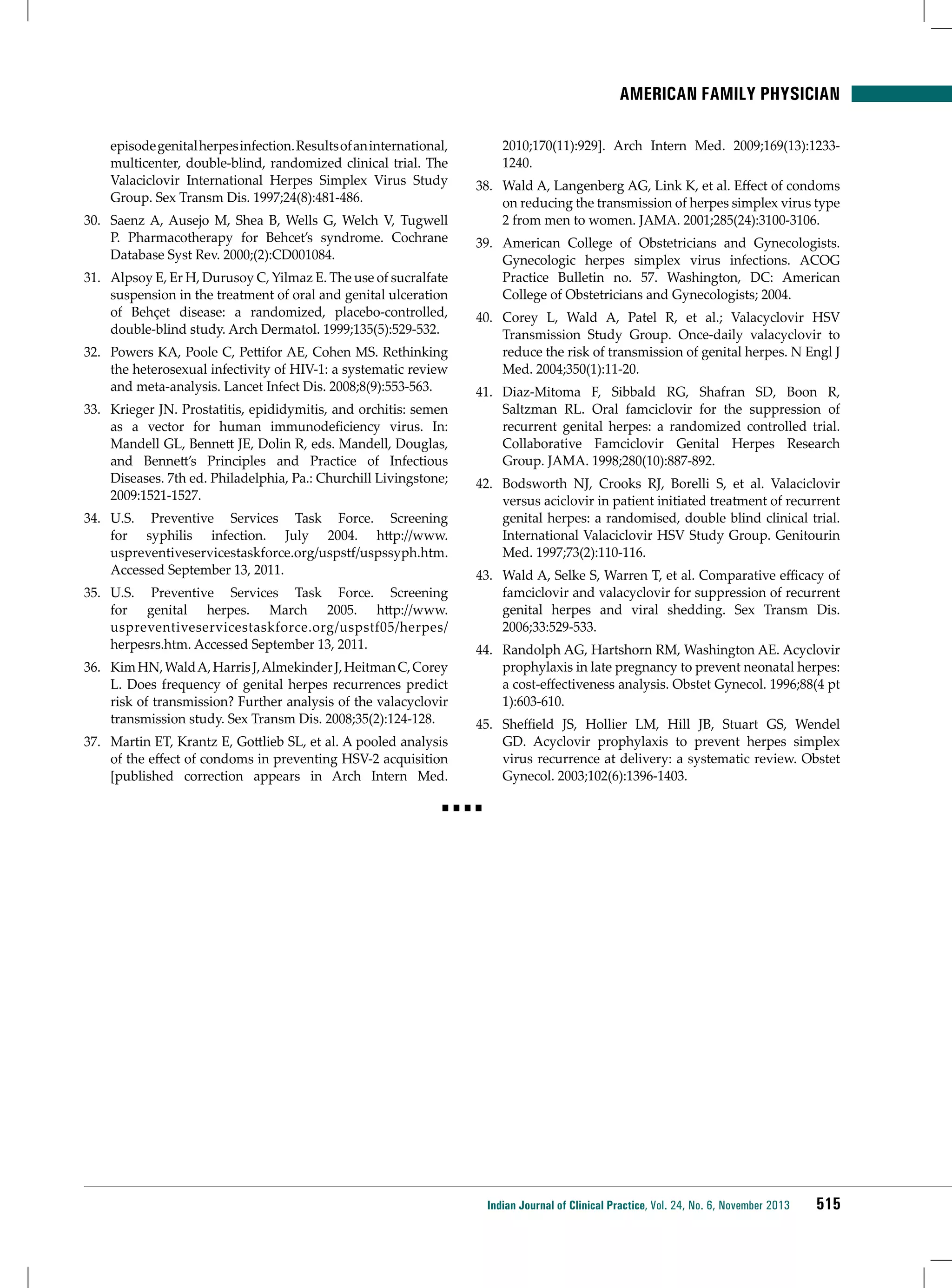 American Family Physician
episode genital herpes infection. Results of an international,
multicenter, double-blind, randomized clinical trial. The
Valaciclovir International Herpes Simplex Virus Study
Group. Sex Transm Dis. 1997;24(8):481-486.
30.	 Saenz A, Ausejo M, Shea B, Wells G, Welch V, Tugwell
P. Pharmacotherapy for Behcet’s syndrome. Cochrane
Database Syst Rev. 2000;(2):CD001084.
31.	 Alpsoy E, Er H, Durusoy C, Yilmaz E. The use of sucralfate
suspension in the treatment of oral and genital ulceration
of Behçet disease: a randomized, placebo-controlled,
double-blind study. Arch Dermatol. 1999;135(5):529-532.
32.	 Powers KA, Poole C, Pettifor AE, Cohen MS. Rethinking
the heterosexual infectivity of HIV-1: a systematic review
and meta-analysis. Lancet Infect Dis. 2008;8(9):553-563.
33.	 Krieger JN. Prostatitis, epididymitis, and orchitis: semen
as a vector for human immunodeficiency virus. In:
Mandell GL, Bennett JE, Dolin R, eds. Mandell, Douglas,
and Bennett’s Principles and Practice of Infectious
Diseases. 7th ed. Philadelphia, Pa.: Churchill Livingstone;
2009:1521-1527.
34.	 U.S. Preventive Services Task Force. Screening
for syphilis infection. July 2004. http://www.
uspreventiveservicestaskforce.org/uspstf/uspssyph.htm.
Accessed September 13, 2011.
35.	 U.S. Preventive Services Task Force. Screening
for genital herpes. March 2005. http://www.
uspreventiveservicestaskforce.org/uspstf05/herpes/
herpesrs.htm. Accessed September 13, 2011.
36.	 Kim HN, Wald A, Harris J, Almekinder J, Heitman C, Corey
L. Does frequency of genital herpes recurrences predict
risk of transmission? Further analysis of the valacyclovir
transmission study. Sex Transm Dis. 2008;35(2):124-128.
37.	 Martin ET, Krantz E, Gottlieb SL, et al. A pooled analysis
of the effect of condoms in preventing HSV-2 acquisition
[published correction appears in Arch Intern Med.

2010;170(11):929]. Arch Intern Med. 2009;169(13):12331240.
38.	 Wald A, Langenberg AG, Link K, et al. Effect of condoms
on reducing the transmission of herpes simplex virus type
2 from men to women. JAMA. 2001;285(24):3100-3106.
39.	 American College of Obstetricians and Gynecologists.
Gynecologic herpes simplex virus infections. ACOG
Practice Bulletin no. 57. Washington, DC: American
College of Obstetricians and Gynecologists; 2004.
40.	 Corey L, Wald A, Patel R, et al.; Valacyclovir HSV
Transmission Study Group. Once-daily valacyclovir to
reduce the risk of transmission of genital herpes. N Engl J
Med. 2004;350(1):11-20.
41.	 Diaz-Mitoma F, Sibbald RG, Shafran SD, Boon R,
Saltzman RL. Oral famciclovir for the suppression of
recurrent genital herpes: a randomized controlled trial.
Collaborative Famciclovir Genital Herpes Research
Group. JAMA. 1998;280(10):887-892.
42.	 Bodsworth NJ, Crooks RJ, Borelli S, et al. Valaciclovir
versus aciclovir in patient initiated treatment of recurrent
genital herpes: a randomised, double blind clinical trial.
International Valaciclovir HSV Study Group. Genitourin
Med. 1997;73(2):110-116.
43.	 Wald A, Selke S, Warren T, et al. Comparative efficacy of
famciclovir and valacyclovir for suppression of recurrent
genital herpes and viral shedding. Sex Transm Dis.
2006;33:529-533.
44.	 Randolph AG, Hartshorn RM, Washington AE. Acyclovir
prophylaxis in late pregnancy to prevent neonatal herpes:
a cost-effectiveness analysis. Obstet Gynecol. 1996;88(4 pt
1):603-610.
45.	 Sheffield JS, Hollier LM, Hill JB, Stuart GS, Wendel
GD. Acyclovir prophylaxis to prevent herpes simplex
virus recurrence at delivery: a systematic review. Obstet
Gynecol. 2003;102(6):1396-1403.

■■■■

Indian Journal of Clinical Practice, Vol. 24, No. 6, November 2013

515

 