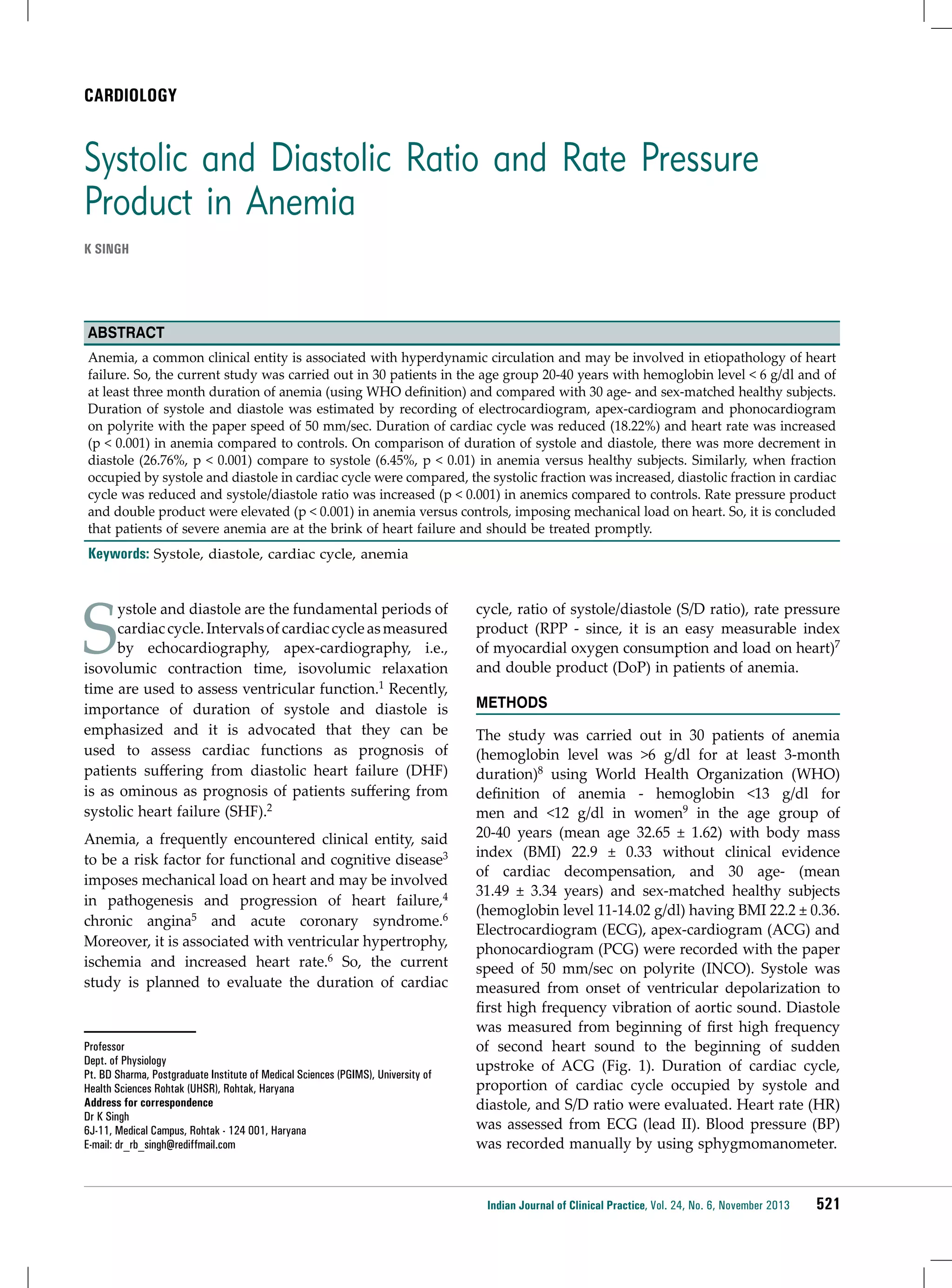 CARDIOLOGY

Systolic and Diastolic Ratio and Rate Pressure
Product in Anemia
K Singh

Abstract
Anemia, a common clinical entity is associated with hyperdynamic circulation and may be involved in etiopathology of heart
failure. So, the current study was carried out in 30 patients in the age group 20-40 years with hemoglobin level < 6 g/dl and of
at least three month duration of anemia (using WHO definition) and compared with 30 age- and sex-matched healthy subjects.
Duration of systole and diastole was estimated by recording of electrocardiogram, apex-cardiogram and phonocardiogram
on polyrite with the paper speed of 50 mm/sec. Duration of cardiac cycle was reduced (18.22%) and heart rate was increased
(p < 0.001) in anemia compared to controls. On comparison of duration of systole and diastole, there was more decrement in
diastole (26.76%, p < 0.001) compare to systole (6.45%, p < 0.01) in anemia versus healthy subjects. Similarly, when fraction
occupied by systole and diastole in cardiac cycle were compared, the systolic fraction was increased, diastolic fraction in cardiac
cycle was reduced and systole/diastole ratio was increased (p < 0.001) in anemics compared to controls. Rate pressure product
and double product were elevated (p < 0.001) in anemia versus controls, imposing mechanical load on heart. So, it is concluded
that patients of severe anemia are at the brink of heart failure and should be treated promptly.

Keywords: Systole, diastole, cardiac cycle, anemia

S

ystole and diastole are the fundamental periods of
cardiac cycle. Intervals of cardiac cycle as measured
by echocardiography, apex-cardiography, i.e.,
isovolumic contraction time, isovolumic relaxation
time are used to assess ventricular function.1 Recently,
importance of duration of systole and diastole is
emphasized and it is advocated that they can be
used to assess cardiac functions as prognosis of
patients suffering from diastolic heart failure (DHF)
is as ominous as prognosis of patients suffering from
systolic heart failure (SHF).2

Anemia, a frequently encountered clinical entity, said
to be a risk factor for functional and cognitive disease3
imposes mechanical load on heart and may be involved
in pathogenesis and progression of heart failure,4
chronic angina5 and acute coronary syndrome.6
Moreover, it is associated with ventricular hypertrophy,
ischemia and increased heart rate.6 So, the current
study is planned to evaluate the duration of cardiac

Professor
Dept. of Physiology
Pt. BD Sharma, Postgraduate Institute of Medical Sciences (PGIMS), University of
Health Sciences Rohtak (UHSR), Rohtak, Haryana
Address for correspondence
Dr K Singh
6J-11, Medical Campus, Rohtak - 124 001, Haryana
E-mail: dr_rb_singh@rediffmail.com

cycle, ratio of systole/diastole (S/D ratio), rate pressure
product (RPP - since, it is an easy measurable index
of myocardial oxygen consumption and load on heart)7
and double product (DoP) in patients of anemia.
Methods
The study was carried out in 30 patients of anemia
(hemoglobin level was >6 g/dl for at least 3-month
duration)8 using World Health Organization (WHO)
definition of anemia - hemoglobin <13 g/dl for
men and <12 g/dl in women9 in the age group of
20-40 years (mean age 32.65 ± 1.62) with body mass
index (BMI) 22.9 ± 0.33 without clinical evidence
of cardiac decompensation, and 30 age- (mean
31.49 ± 3.34 years) and sex-matched healthy subjects
(hemoglobin level 11-14.02 g/dl) having BMI 22.2 ± 0.36.
Electrocardiogram (ECG), apex-cardiogram (ACG) and
phonocardiogram (PCG) were recorded with the paper
speed of 50 mm/sec on polyrite (INCO). Systole was
measured from onset of ventricular depolarization to
first high frequency vibration of aortic sound. Diastole
was measured from beginning of first high frequency
of second heart sound to the beginning of sudden
upstroke of ACG (Fig. 1). Duration of cardiac cycle,
proportion of cardiac cycle occupied by systole and
diastole, and S/D ratio were evaluated. Heart rate (HR)
was assessed from ECG (lead II). Blood pressure (BP)
was recorded manually by using sphygmomanometer.

Indian Journal of Clinical Practice, Vol. 24, No. 6, November 2013

521

 