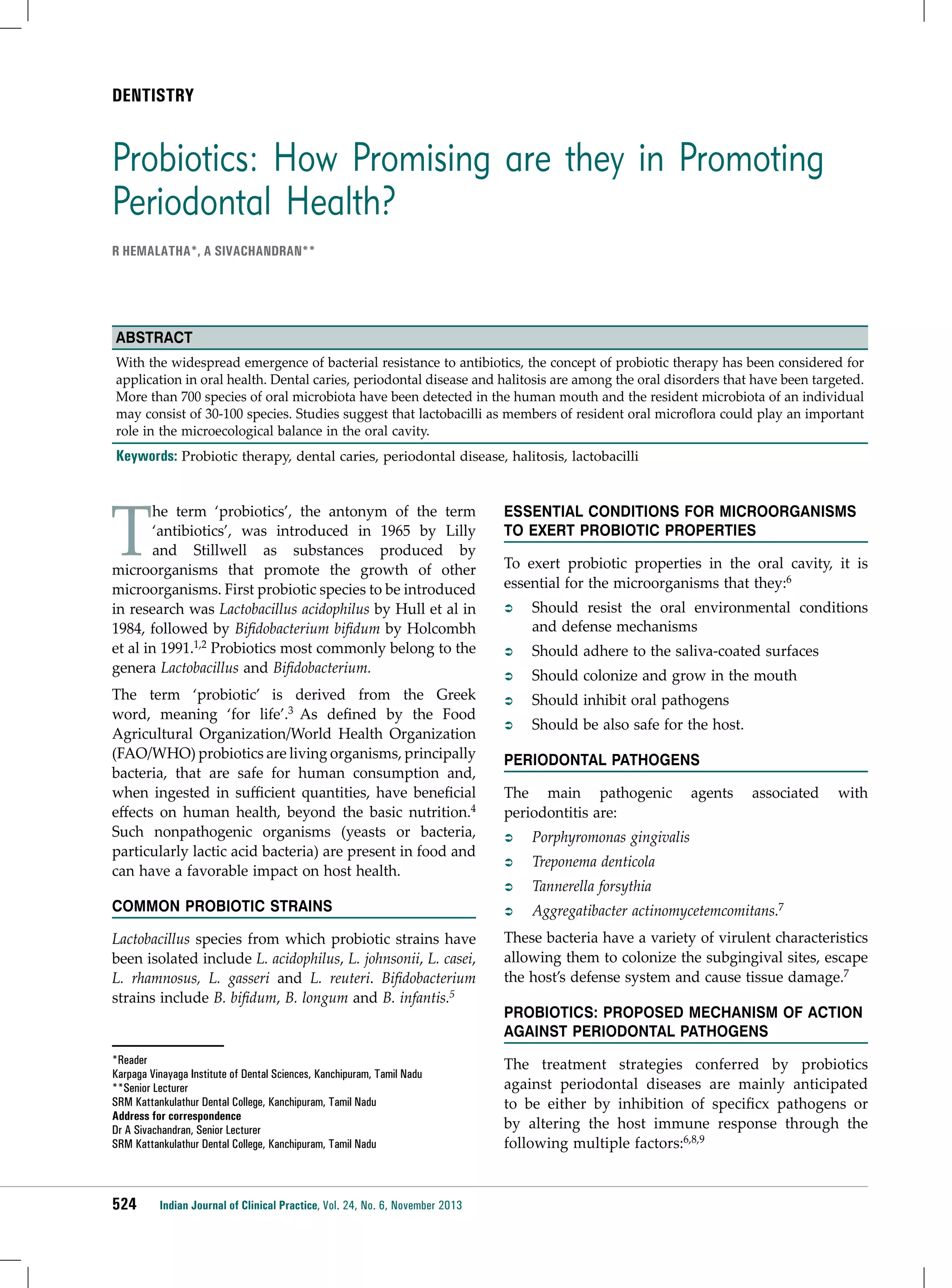 DENTISTRY

Probiotics: How Promising are they in Promoting
Periodontal Health?
R Hemalatha*, A Sivachandran**

Abstract
With the widespread emergence of bacterial resistance to antibiotics, the concept of probiotic therapy has been considered for
application in oral health. Dental caries, periodontal disease and halitosis are among the oral disorders that have been targeted.
More than 700 species of oral microbiota have been detected in the human mouth and the resident microbiota of an individual
may consist of 30-100 species. Studies suggest that lactobacilli as members of resident oral microflora could play an important
role in the microecological balance in the oral cavity.

Keywords: Probiotic therapy, dental caries, periodontal disease, halitosis, lactobacilli

T

he term ‘probiotics’, the antonym of the term
‘antibiotics’, was introduced in 1965 by Lilly
and Stillwell as substances produced by
microorganisms that promote the growth of other
microorganisms. First probiotic species to be introduced
in research was Lactobacillus acidophilus by Hull et al in
1984, followed by Bifidobacterium bifidum by Holcombh
et al in 1991.1,2 Probiotics most commonly belong to the
genera Lactobacillus and Bifidobacterium.
The term ‘probiotic’ is derived from the Greek
word, meaning ‘for life’.3 As defined by the Food
Agricultural Organization/World Health Organization
(FAO/WHO) probiotics are living organisms, principally
bacteria, that are safe for human consumption and,
when ingested in sufficient quantities, have beneficial
effects on human health, beyond the basic nutrition.4
Such nonpathogenic organisms (yeasts or bacteria,
particularly lactic acid bacteria) are present in food and
can have a favorable impact on host health.
Common Probiotic Strains

Essential Conditions for Microorganisms
to Exert Probiotic Properties
To exert probiotic properties in the oral cavity, it is
essential for the microorganisms that they:6
ÂÂ

Should resist the oral environmental conditions
and defense mechanisms

ÂÂ

Should adhere to the saliva-coated surfaces

ÂÂ

Should colonize and grow in the mouth

ÂÂ

Should inhibit oral pathogens

ÂÂ

Should be also safe for the host.

Periodontal pathogens
The main pathogenic
periodontitis are:

agents

associated

ÂÂ

Porphyromonas gingivalis

ÂÂ

Treponema denticola

ÂÂ

Tannerella forsythia

ÂÂ

with

Aggregatibacter actinomycetemcomitans.7

Lactobacillus species from which probiotic strains have
been isolated include L. acidophilus, L. johnsonii, L. casei,
L. rhamnosus, L. gasseri and L. reuteri. Bifidobacterium
strains include B. bifidum, B. longum and B. infantis.5

These bacteria have a variety of virulent characteristics
allowing them to colonize the subgingival sites, escape
the host’s defense system and cause tissue damage.7

*Reader
Karpaga Vinayaga Institute of Dental Sciences, Kanchipuram, Tamil Nadu
**Senior Lecturer
SRM Kattankulathur Dental College, Kanchipuram, Tamil Nadu
Address for correspondence
Dr A Sivachandran, Senior Lecturer
SRM Kattankulathur Dental College, Kanchipuram, Tamil Nadu

The treatment strategies conferred by probiotics
against periodontal diseases are mainly anticipated
to be either by inhibition of specificx pathogens or
by altering the host immune response through the
following multiple factors:6,8,9

524

Indian Journal of Clinical Practice, Vol. 24, No. 6, November 2013

Probiotics: Proposed Mechanism of Action
Against Periodontal Pathogens

 