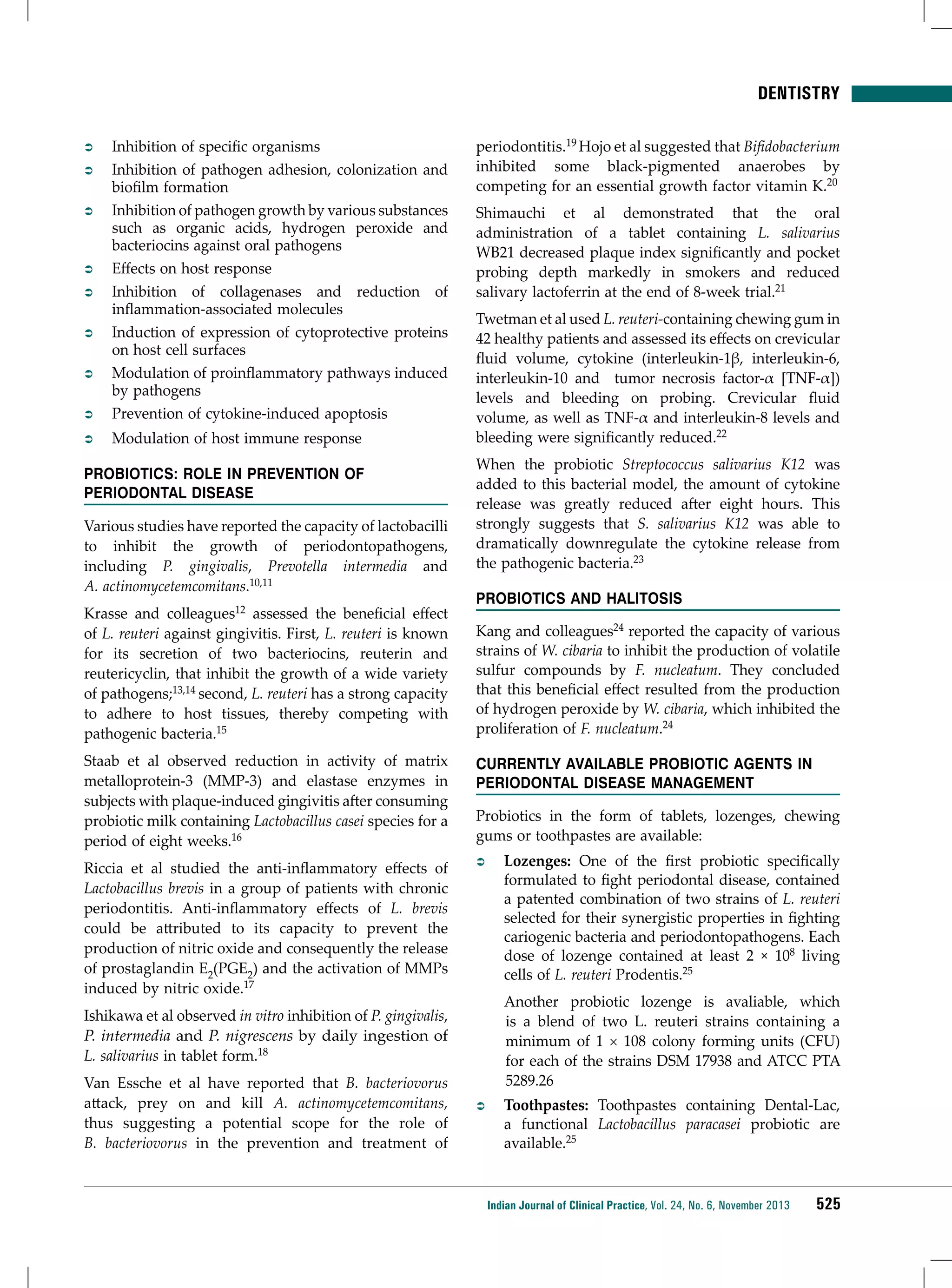 DENTISTRY

ÂÂ

Inhibition of specific organisms
Inhibition of pathogen adhesion, colonization and
biofilm formation
Inhibition of pathogen growth by various substances
such as organic acids, hydrogen peroxide and
bacteriocins against oral pathogens
Effects on host response
Inhibition of collagenases and reduction of
inflammation-associated molecules
Induction of expression of cytoprotective proteins
on host cell surfaces
Modulation of proinflammatory pathways induced
by pathogens
Prevention of cytokine-induced apoptosis

ÂÂ

Modulation of host immune response

ÂÂ
ÂÂ
ÂÂ

ÂÂ
ÂÂ
ÂÂ
ÂÂ

Probiotics: Role in prevention of
periodontal disease
Various studies have reported the capacity of lactobacilli
to inhibit the growth of periodontopathogens,
including P. gingivalis, Prevotella intermedia and
A. actinomycetemcomitans.10,11
Krasse and colleagues12 assessed the beneficial effect
of L. reuteri against gingivitis. First, L. reuteri is known
for its secretion of two bacteriocins, reuterin and
reutericyclin, that inhibit the growth of a wide variety
of pathogens;13,14 second, L. reuteri has a strong capacity
to adhere to host tissues, thereby competing with
pathogenic bacteria.15

periodontitis.19 Hojo et al suggested that Bifidobacterium
inhibited some black-pigmented anaerobes by
competing for an essential growth factor vitamin K.20
Shimauchi et al demonstrated that the oral
administration of a tablet containing L. salivarius
WB21 decreased plaque index significantly and pocket
probing depth markedly in smokers and reduced
salivary lactoferrin at the end of 8-week trial.21
Twetman et al used L. reuteri-containing chewing gum in
42 healthy patients and assessed its effects on crevicular
fluid volume, cytokine (interleukin-1β, interleukin-6,
interleukin-10 and tumor necrosis factor-α [TNF-α])
levels and bleeding on probing. Crevicular fluid
volume, as well as TNF-α and interleukin-8 levels and
bleeding were significantly reduced.22
When the probiotic Streptococcus salivarius K12 was
added to this bacterial model, the amount of cytokine
release was greatly reduced after eight hours. This
strongly suggests that S. salivarius K12 was able to
dramatically downregulate the cytokine release from
the pathogenic bacteria.23
Probiotics and Halitosis
Kang and colleagues24 reported the capacity of various
strains of W. cibaria to inhibit the production of volatile
sulfur compounds by F. nucleatum. They concluded
that this beneficial effect resulted from the production
of hydrogen peroxide by W. cibaria, which inhibited the
proliferation of F. nucleatum.24

Staab et al observed reduction in activity of matrix
metalloprotein-3 (MMP-3) and elastase enzymes in
subjects with plaque-induced gingivitis after consuming
probiotic milk containing Lactobacillus casei species for a
period of eight weeks.16

Currently Available Probiotic Agents in
Periodontal Disease Management

Riccia et al studied the anti-inflammatory effects of
Lactobacillus brevis in a group of patients with chronic
periodontitis. Anti-inflammatory effects of L. brevis
could be attributed to its capacity to prevent the
production of nitric oxide and consequently the release
of prostaglandin E2(PGE2) and the activation of MMPs
induced by nitric oxide.17

ÂÂ

Probiotics in the form of tablets, lozenges, chewing
gums or toothpastes are available:

Another probiotic lozenge is avaliable, which
is a blend of two L. reuteri strains containing a
minimum of 1 × 108 colony forming units (CFU)
for each of the strains DSM 17938 and ATCC PTA
5289.26

Ishikawa et al observed in vitro inhibition of P. gingivalis,
P. intermedia and P. nigrescens by daily ingestion of
L. salivarius in tablet form.18
Van Essche et al have reported that B. bacteriovorus
attack, prey on and kill A. actinomycetemcomitans,
thus suggesting a potential scope for the role of
B. bacteriovorus in the prevention and treatment of

Lozenges: One of the first probiotic specifically
formulated to fight periodontal disease, contained
a patented combination of two strains of L. reuteri
selected for their synergistic properties in fighting
cariogenic bacteria and periodontopathogens. Each
dose of lozenge contained at least 2 × 108 living
cells of L. reuteri Prodentis.25

ÂÂ

Toothpastes: Toothpastes containing Dental-Lac,
a functional Lactobacillus paracasei probiotic are
available.25

Indian Journal of Clinical Practice, Vol. 24, No. 6, November 2013

525

 