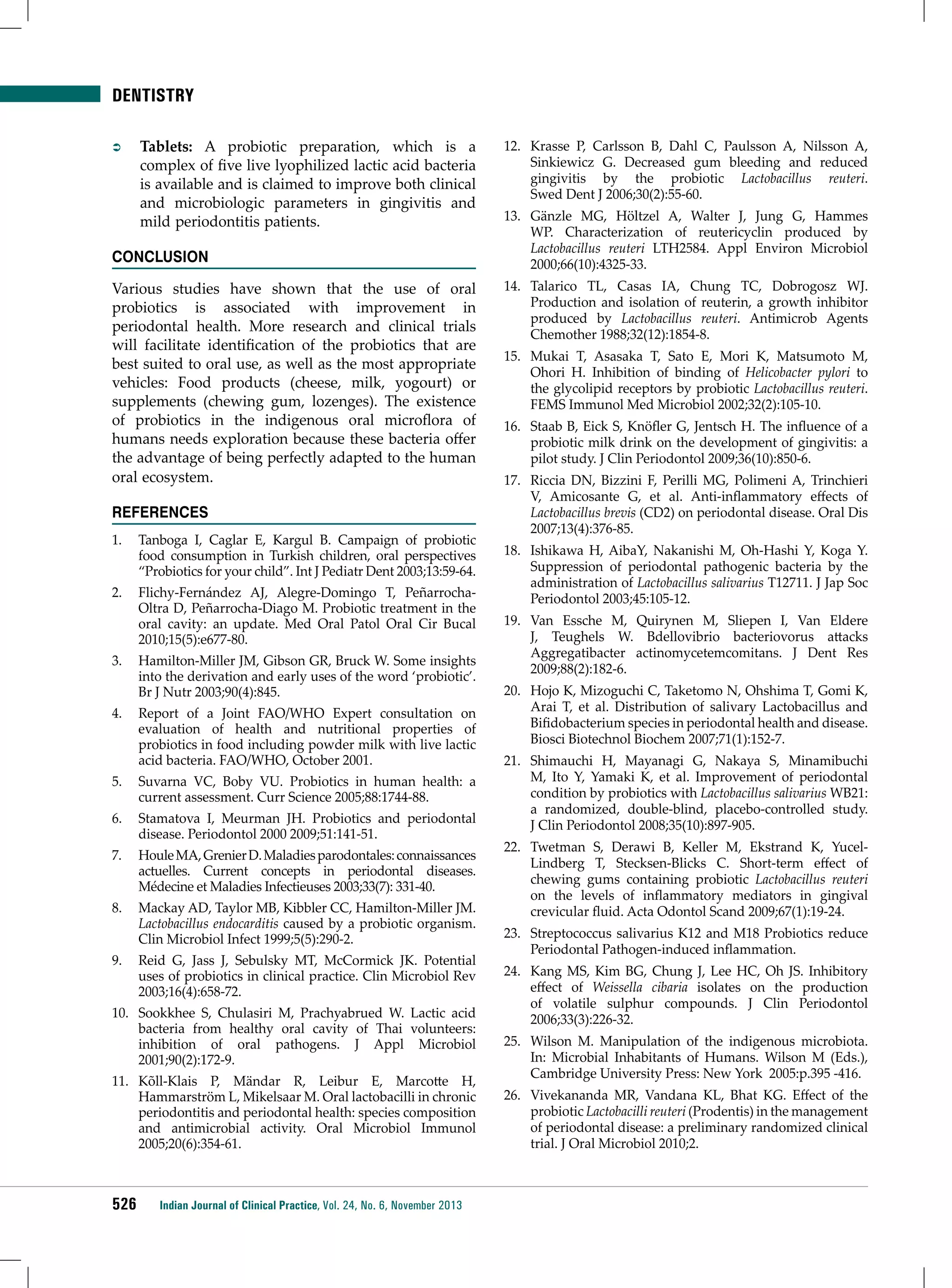 DENTISTRY
ÂÂ

Tablets: A probiotic preparation, which is a
complex of five live lyophilized lactic acid bacteria
is available and is claimed to improve both clinical
and microbiologic parameters in gingivitis and
mild periodontitis patients.

Conclusion
Various studies have shown that the use of oral
probiotics is associated with improvement in
periodontal health. More research and clinical trials
will facilitate identification of the probiotics that are
best suited to oral use, as well as the most appropriate
vehicles: Food products (cheese, milk, yogourt) or
supplements (chewing gum, lozenges). The existence
of probiotics in the indigenous oral microflora of
humans needs exploration because these bacteria offer
the advantage of being perfectly adapted to the human
oral ecosystem.
References
1.	 Tanboga I, Caglar E, Kargul B. Campaign of probiotic
food consumption in Turkish children, oral perspectives
“Probiotics for your child”. Int J Pediatr Dent 2003;13:59-64.
2.	 Flichy-Fernández AJ, Alegre-Domingo T, PeñarrochaOltra D, Peñarrocha-Diago M. Probiotic treatment in the
oral cavity: an update. Med Oral Patol Oral Cir Bucal
2010;15(5):e677-80.
3.	 Hamilton-Miller JM, Gibson GR, Bruck W. Some insights
into the derivation and early uses of the word ‘probiotic’.
Br J Nutr 2003;90(4):845.
4.	 Report of a Joint FAO/WHO Expert consultation on
evaluation of health and nutritional properties of
probiotics in food including powder milk with live lactic
acid bacteria. FAO/WHO, October 2001.
5.	 Suvarna VC, Boby VU. Probiotics in human health: a
current assessment. Curr Science 2005;88:1744-88.
6.	 Stamatova I, Meurman JH. Probiotics and periodontal
disease. Periodontol 2000 2009;51:141-51.
7.	 Houle MA, Grenier D. Maladies parodontales: connaissances
actuelles. Current concepts in periodontal diseases.
Médecine et Maladies Infectieuses 2003;33(7): 331-40.
8.	 Mackay AD, Taylor MB, Kibbler CC, Hamilton-Miller JM.
Lactobacillus endocarditis caused by a probiotic organism.
Clin Microbiol Infect 1999;5(5):290-2.
9.	 Reid G, Jass J, Sebulsky MT, McCormick JK. Potential
uses of probiotics in clinical practice. Clin Microbiol Rev
2003;16(4):658-72.
10.	 Sookkhee S, Chulasiri M, Prachyabrued W. Lactic acid
bacteria from healthy oral cavity of Thai volunteers:
inhibition of oral pathogens. J Appl Microbiol
2001;90(2):172-9.
11.	 Kõll-Klais P, Mändar R, Leibur E, Marcotte H,
Hammarström L, Mikelsaar M. Oral lactobacilli in chronic
periodontitis and periodontal health: species composition
and antimicrobial activity. Oral Microbiol Immunol
2005;20(6):354-61.

526

Indian Journal of Clinical Practice, Vol. 24, No. 6, November 2013

12.	 Krasse P, Carlsson B, Dahl C, Paulsson A, Nilsson A,
Sinkiewicz G. Decreased gum bleeding and reduced
gingivitis by the probiotic Lactobacillus reuteri.
Swed Dent J 2006;30(2):55-60.
13.	 Gänzle MG, Höltzel A, Walter J, Jung G, Hammes
WP. Characterization of reutericyclin produced by
Lactobacillus reuteri LTH2584. Appl Environ Microbiol
2000;66(10):4325-33.
14.	 Talarico TL, Casas IA, Chung TC, Dobrogosz WJ.
Production and isolation of reuterin, a growth inhibitor
produced by Lactobacillus reuteri. Antimicrob Agents
Chemother 1988;32(12):1854-8.
15.	 Mukai T, Asasaka T, Sato E, Mori K, Matsumoto M,
Ohori H. Inhibition of binding of Helicobacter pylori to
the glycolipid receptors by probiotic Lactobacillus reuteri.
FEMS Immunol Med Microbiol 2002;32(2):105-10.
16.	 Staab B, Eick S, Knöfler G, Jentsch H. The influence of a
probiotic milk drink on the development of gingivitis: a
pilot study. J Clin Periodontol 2009;36(10):850-6.
17.	 Riccia DN, Bizzini F, Perilli MG, Polimeni A, Trinchieri
V, Amicosante G, et al. Anti-inflammatory effects of
Lactobacillus brevis (CD2) on periodontal disease. Oral Dis
2007;13(4):376-85.
18.	 Ishikawa H, AibaY, Nakanishi M, Oh-Hashi Y, Koga Y.
Suppression of periodontal pathogenic bacteria by the
administration of Lactobacillus salivarius T12711. J Jap Soc
Periodontol 2003;45:105-12.
19.	 Van Essche M, Quirynen M, Sliepen I, Van Eldere
J, Teughels W. Bdellovibrio bacteriovorus attacks
Aggregatibacter actinomycetemcomitans. J Dent Res
2009;88(2):182-6.
20.	 Hojo K, Mizoguchi C, Taketomo N, Ohshima T, Gomi K,
Arai T, et al. Distribution of salivary Lactobacillus and
Bifidobacterium species in periodontal health and disease.
Biosci Biotechnol Biochem 2007;71(1):152-7.
21.	 Shimauchi H, Mayanagi G, Nakaya S, Minamibuchi
M, Ito Y, Yamaki K, et al. Improvement of periodontal
condition by probiotics with Lactobacillus salivarius WB21:
a randomized, double-blind, placebo-controlled study.
J Clin Periodontol 2008;35(10):897-905.
22.	 Twetman S, Derawi B, Keller M, Ekstrand K, YucelLindberg T, Stecksen-Blicks C. Short-term effect of
chewing gums containing probiotic Lactobacillus reuteri
on the levels of inflammatory mediators in gingival
crevicular fluid. Acta Odontol Scand 2009;67(1):19-24.
23.	 Streptococcus salivarius K12 and M18 Probiotics reduce
Periodontal Pathogen-induced inflammation.
24.	 Kang MS, Kim BG, Chung J, Lee HC, Oh JS. Inhibitory
effect of Weissella cibaria isolates on the production
of volatile sulphur compounds. J Clin Periodontol
2006;33(3):226-32.
25.	 Wilson M. Manipulation of the indigenous microbiota.
In: Microbial Inhabitants of Humans. Wilson M (Eds.),
Cambridge University Press: New York 2005:p.395 -416.
26.	 Vivekananda MR, Vandana KL, Bhat KG. Effect of the
probiotic Lactobacilli reuteri (Prodentis) in the management
of periodontal disease: a preliminary randomized clinical
trial. J Oral Microbiol 2010;2.

 