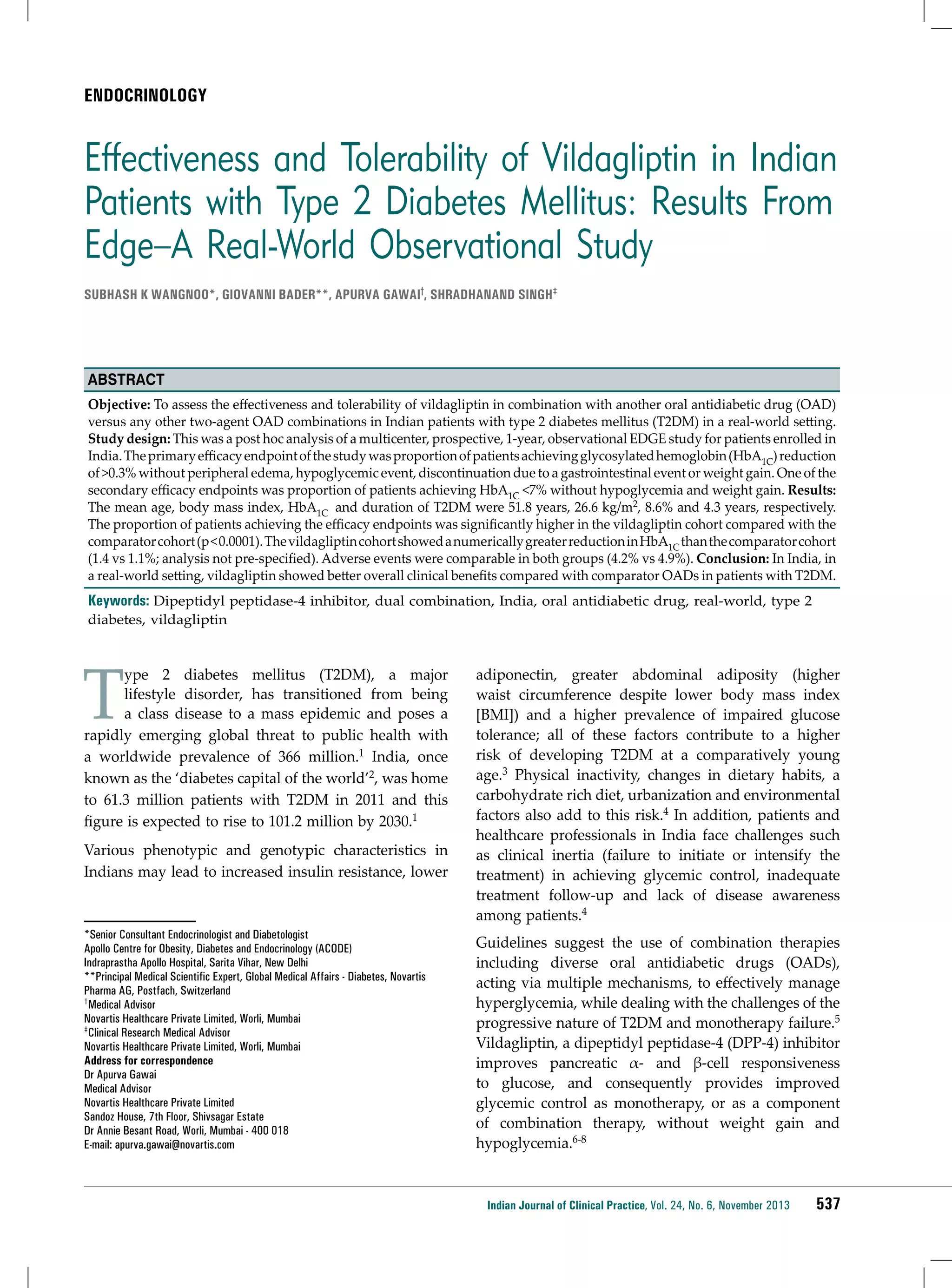 ENDOCRINOLOGY

Effectiveness and Tolerability of Vildagliptin in Indian
Patients with Type 2 Diabetes Mellitus: Results From
Edge−A Real-World Observational Study
Subhash K Wangnoo*, Giovanni Bader**, Apurva Gawai†, Shradhanand Singh‡

Abstract
Objective: To assess the effectiveness and tolerability of vildagliptin in combination with another oral antidiabetic drug (OAD)
versus any other two-agent OAD combinations in Indian patients with type 2 diabetes mellitus (T2DM) in a real-world setting.
Study design: This was a post hoc analysis of a multicenter, prospective, 1-year, observational EDGE study for patients enrolled in
India. The primary efficacy endpoint of the study was proportion of patients achieving glycosylated hemoglobin (HbA1C) reduction
of >0.3% without peripheral edema, hypoglycemic event, discontinuation due to a gastrointestinal event or weight gain. One of the
secondary efficacy endpoints was proportion of patients achieving HbA1C <7% without hypoglycemia and weight gain. Results:
The mean age, body mass index, HbA1C and duration of T2DM were 51.8 years, 26.6 kg/m2, 8.6% and 4.3 years, respectively.
The proportion of patients achieving the efficacy endpoints was significantly higher in the vildagliptin cohort compared with the
comparator cohort (p < 0.0001). The vildagliptin cohort showed a numerically greater reduction in HbA1C than the comparator cohort
(1.4 vs 1.1%; analysis not pre-specified). Adverse events were comparable in both groups (4.2% vs 4.9%). Conclusion: In India, in
a real-world setting, vildagliptin showed better overall clinical benefits compared with comparator OADs in patients with T2DM.

Keywords: Dipeptidyl peptidase-4 inhibitor, dual combination, India, oral antidiabetic drug, real-world, type 2
diabetes, vildagliptin

T

ype 2 diabetes mellitus (T2DM), a major
lifestyle disorder, has transitioned from being
a class disease to a mass epidemic and poses a
rapidly emerging global threat to public health with
a worldwide prevalence of 366 million.1 India, once
known as the ‘diabetes capital of the world’2, was home
to 61.3 million patients with T2DM in 2011 and this
figure is expected to rise to 101.2 million by 2030.1
Various phenotypic and genotypic characteristics in
Indians may lead to increased insulin resistance, lower

*Senior Consultant Endocrinologist and Diabetologist
Apollo Centre for Obesity, Diabetes and Endocrinology (ACODE)
Indraprastha Apollo Hospital, Sarita Vihar, New Delhi
**Principal Medical Scientific Expert, Global Medical Affairs - Diabetes, Novartis
Pharma AG, Postfach, Switzerland
†Medical Advisor
Novartis Healthcare Private Limited, Worli, Mumbai
‡Clinical Research Medical Advisor
Novartis Healthcare Private Limited, Worli, Mumbai
Address for correspondence
Dr Apurva Gawai
Medical Advisor
Novartis Healthcare Private Limited
Sandoz House, 7th Floor, Shivsagar Estate
Dr Annie Besant Road, Worli, Mumbai - 400 018
E-mail: apurva.gawai@novartis.com

adiponectin, greater abdominal adiposity (higher
waist circumference despite lower body mass index
[BMI]) and a higher prevalence of impaired glucose
tolerance; all of these factors contribute to a higher
risk of developing T2DM at a comparatively young
age.3 Physical inactivity, changes in dietary habits, a
carbohydrate rich diet, urbanization and environmental
factors also add to this risk.4 In addition, patients and
healthcare professionals in India face challenges such
as clinical inertia (failure to initiate or intensify the
treatment) in achieving glycemic control, inadequate
treatment follow-up and lack of disease awareness
among patients.4
Guidelines suggest the use of combination therapies
including diverse oral antidiabetic drugs (OADs),
acting via multiple mechanisms, to effectively manage
hyperglycemia, while dealing with the challenges of the
progressive nature of T2DM and monotherapy failure.5
Vildagliptin, a dipeptidyl peptidase-4 (DPP-4) inhibitor
improves pancreatic α- and β-cell responsiveness
to glucose, and consequently provides improved
glycemic control as monotherapy, or as a component
of combination therapy, without weight gain and
hypoglycemia.6-8

Indian Journal of Clinical Practice, Vol. 24, No. 6, November 2013

537

 