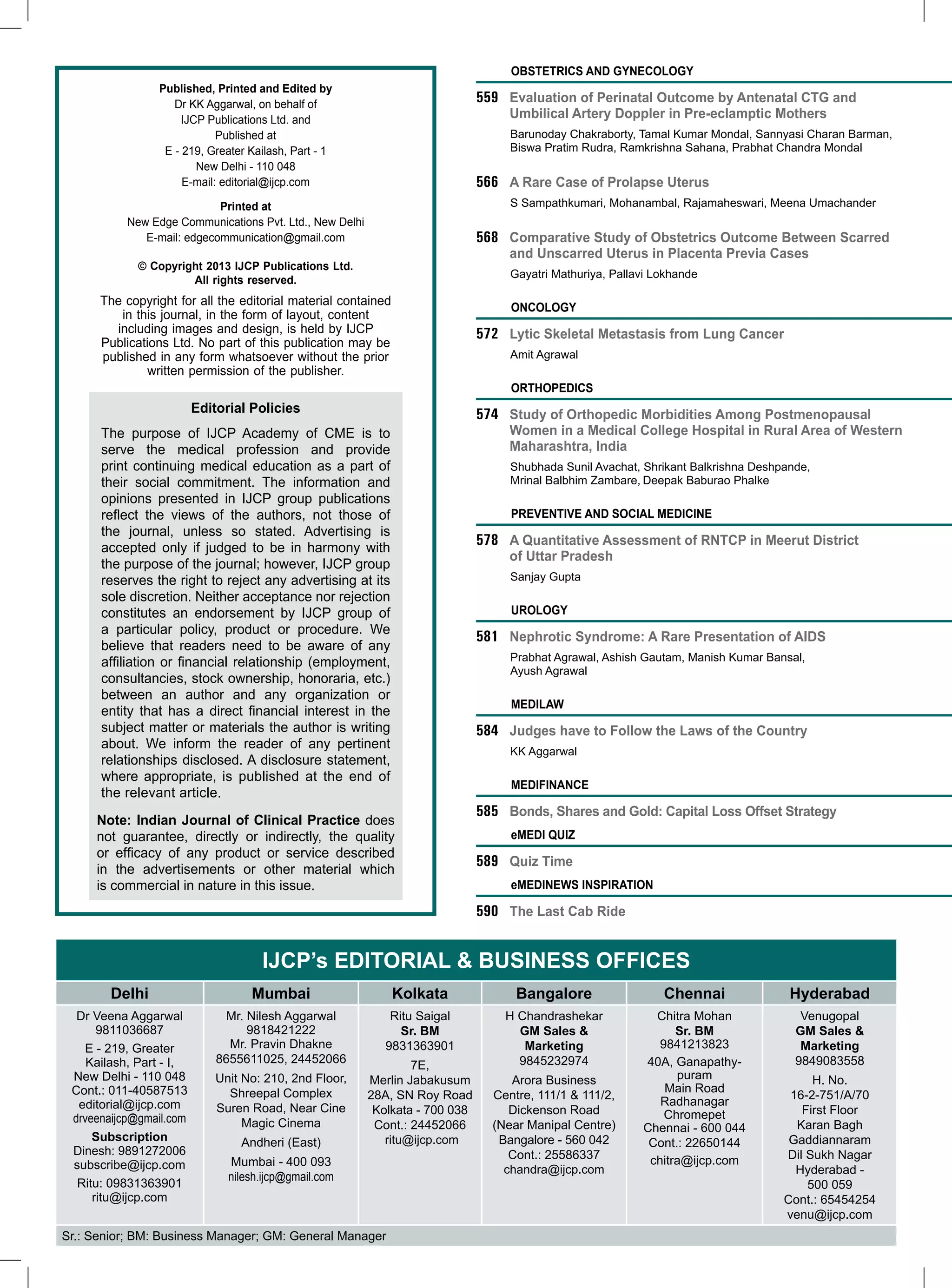 Obstetrics and Gynecology
Published, Printed and Edited by
Dr KK Aggarwal, on behalf of
IJCP Publications Ltd. and
Published at
E - 219, Greater Kailash, Part - 1
New Delhi - 110 048
E-mail: editorial@ijcp.com

559	 Evaluation of Perinatal Outcome by Antenatal CTG and
Umbilical Artery Doppler in Pre-eclamptic Mothers
	

Barunoday Chakraborty, Tamal Kumar Mondal, Sannyasi Charan Barman,
Biswa Pratim Rudra, Ramkrishna Sahana, Prabhat Chandra Mondal

566	 A Rare Case of Prolapse Uterus
	

Printed at
New Edge Communications Pvt. Ltd., New Delhi
E-mail: edgecommunication@gmail.com

S Sampathkumari, Mohanambal, Rajamaheswari, Meena Umachander

568	 Comparative Study of Obstetrics Outcome Between Scarred
and Unscarred Uterus in Placenta Previa Cases

© Copyright 2013 IJCP Publications Ltd.
All rights reserved.

	

The copyright for all the editorial material contained
in this journal, in the form of layout, content
including images and design, is held by IJCP
Publications Ltd. No part of this publication may be
published in any form whatsoever without the prior
written permission of the publisher.

Gayatri Mathuriya, Pallavi Lokhande

ONCOLOGY

572	 Lytic Skeletal Metastasis from Lung Cancer
	

Amit Agrawal

ORTHOPEDICS

Editorial Policies

574 	 Study of Orthopedic Morbidities Among Postmenopausal
Women in a Medical College Hospital in Rural Area of Western
Maharashtra, India

The purpose of IJCP Academy of CME is to
serve the medical profession and provide
print continuing medical education as a part of
their social commitment. The information and
opinions presented in IJCP group publications
reflect the views of the authors, not those of
the journal, unless so stated. Advertising is
accepted only if judged to be in harmony with
the purpose of the journal; however, IJCP group
reserves the right to reject any advertising at its
sole discretion. Neither acceptance nor rejection
constitutes an endorsement by IJCP group of
a particular policy, product or procedure. We
believe that readers need to be aware of any
affiliation or financial relationship (employment,
consultancies, stock ownership, honoraria, etc.)
between an author and any organization or
entity that has a direct financial interest in the
subject matter or materials the author is writing
about. We inform the reader of any pertinent
relationships disclosed. A disclosure statement,
where appropriate, is published at the end of
the relevant article.

	

Shubhada Sunil Avachat, Shrikant Balkrishna Deshpande,
Mrinal Balbhim Zambare, Deepak Baburao Phalke

Preventive and social medicine

578	 A Quantitative Assessment of RNTCP in Meerut District
of Uttar Pradesh
	

Sanjay Gupta

UROLOGY

581	 Nephrotic Syndrome: A Rare Presentation of AIDS
	

Prabhat Agrawal, Ashish Gautam, Manish Kumar Bansal,
Ayush Agrawal

mediLAW

584	 Judges have to Follow the Laws of the Country
	

KK Aggarwal

Medifinance

Note: Indian Journal of Clinical Practice does
not guarantee, directly or indirectly, the quality
or efficacy of any product or service described
in the advertisements or other material which
is commercial in nature in this issue.

585	 Bonds, Shares and Gold: Capital Loss Offset Strategy
eMedi Quiz

589	 Quiz Time
emedinews inspiration

590	 The Last Cab Ride

IJCP’s Editorial & Business Offices
Delhi

Mumbai

Kolkata

Bangalore

Chennai

Hyderabad

Dr Veena Aggarwal
9811036687
E - 219, Greater
Kailash, Part - I,
New Delhi - 110 048
Cont.: 011-40587513
editorial@ijcp.com
drveenaijcp@gmail.com
Subscription
Dinesh: 9891272006
subscribe@ijcp.com
Ritu: 09831363901
ritu@ijcp.com

Mr. Nilesh Aggarwal
9818421222
Mr. Pravin Dhakne
8655611025, 24452066

Ritu Saigal
Sr. BM
9831363901

H Chandrashekar
GM Sales &
Marketing
9845232974

Chitra Mohan
Sr. BM
9841213823
40A, Ganapathypuram
Main Road
Radhanagar
Chromepet
Chennai - 600 044
Cont.: 22650144
chitra@ijcp.com

Venugopal
GM Sales &
Marketing
9849083558

Unit No: 210, 2nd Floor,
Shreepal Complex
Suren Road, Near Cine
Magic Cinema
Andheri (East)

7E,
Merlin Jabakusum
28A, SN Roy Road
Kolkata - 700 038
Cont.: 24452066
ritu@ijcp.com

Mumbai - 400 093
nilesh.ijcp@gmail.com

Sr.: Senior; BM: Business Manager; GM: General Manager

Arora Business
Centre, 111/1 & 111/2,
Dickenson Road
(Near Manipal Centre)
Bangalore - 560 042
Cont.: 25586337
chandra@ijcp.com

H. No.
16-2-751/A/70
First Floor
Karan Bagh
Gaddiannaram
Dil Sukh Nagar
Hyderabad 500 059
Cont.: 65454254
venu@ijcp.com

 