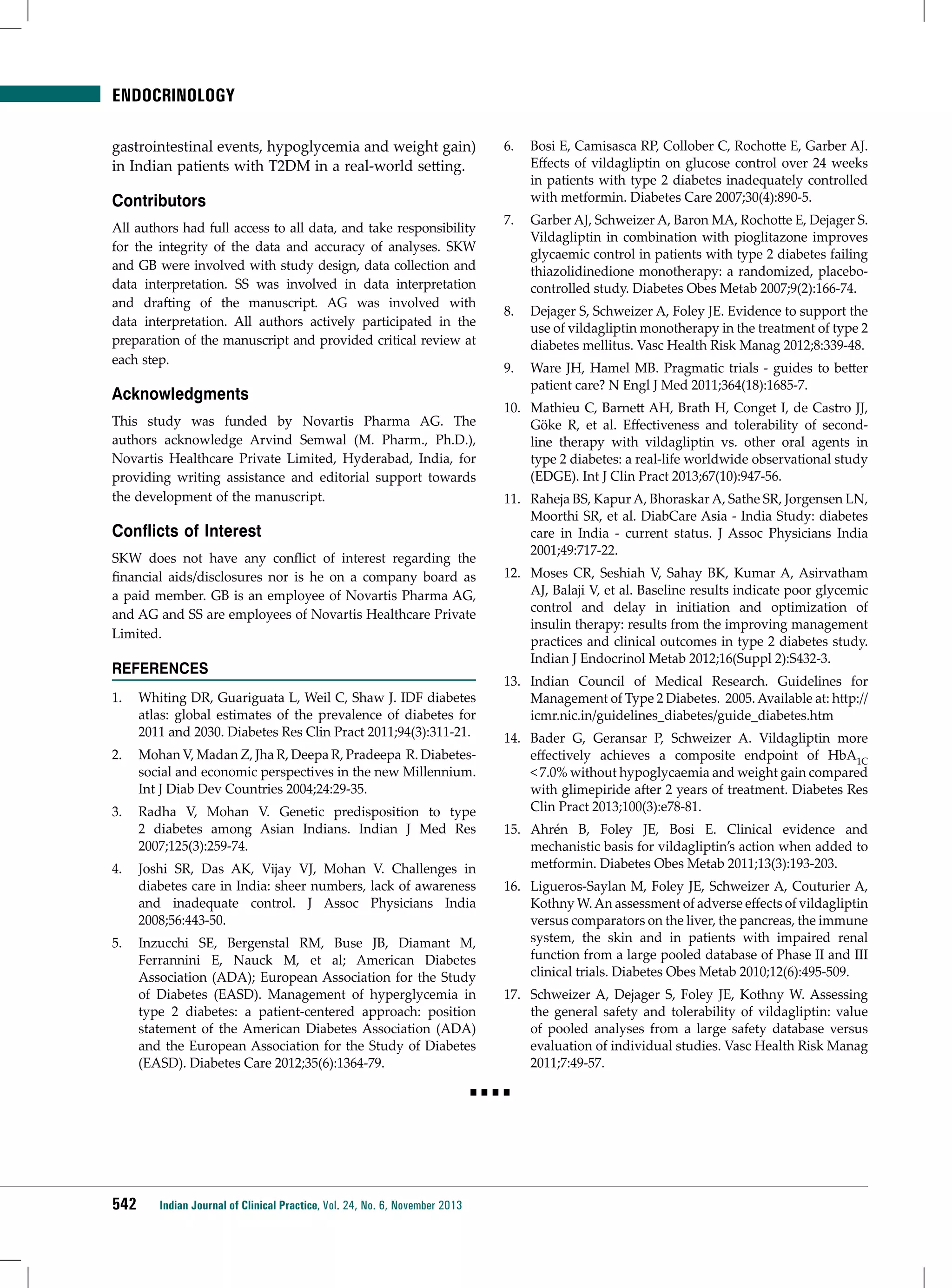 ENDOCRINOLOGY
gastrointestinal events, hypoglycemia and weight gain)
in Indian patients with T2DM in a real-world setting.

Contributors
All authors had full access to all data, and take responsibility
for the integrity of the data and accuracy of analyses. SKW
and GB were involved with study design, data collection and
data interpretation. SS was involved in data interpretation
and drafting of the manuscript. AG was involved with
data interpretation. All authors actively participated in the
preparation of the manuscript and provided critical review at
each step.

Acknowledgments
This study was funded by Novartis Pharma AG. The
authors acknowledge Arvind Semwal (M. Pharm., Ph.D.),
Novartis Healthcare Private Limited, Hyderabad, India, for
providing writing assistance and editorial support towards
the development of the manuscript.

Conflicts of Interest
SKW does not have any conflict of interest regarding the
financial aids/disclosures nor is he on a company board as
a paid member. GB is an employee of Novartis Pharma AG,
and AG and SS are employees of Novartis Healthcare Private
Limited.

References
1.	 Whiting DR, Guariguata L, Weil C, Shaw J. IDF diabetes
atlas: global estimates of the prevalence of diabetes for
2011 and 2030. Diabetes Res Clin Pract 2011;94(3):311-21.
2.	 Mohan V, Madan Z, Jha R, Deepa R, Pradeepa R. Diabetessocial and economic perspectives in the new Millennium.
Int J Diab Dev Countries 2004;24:29-35.
3.	 Radha V, Mohan V. Genetic predisposition to type
2 diabetes among Asian Indians. Indian J Med Res
2007;125(3):259-74.
4.	 Joshi SR, Das AK, Vijay VJ, Mohan V. Challenges in
diabetes care in India: sheer numbers, lack of awareness
and inadequate control. J Assoc Physicians India
2008;56:443-50.
5.	 	 nzucchi SE, Bergenstal RM, Buse JB, Diamant M,
I
Ferrannini E, Nauck M, et al; American Diabetes
Association (ADA); European Association for the Study
of Diabetes (EASD). Management of hyperglycemia in
type 2 diabetes: a patient-centered approach: position
statement of the American Diabetes Association (ADA)
and the European Association for the Study of Diabetes
(EASD). Diabetes Care 2012;35(6):1364-79.

6.	 Bosi E, Camisasca RP, Collober C, Rochotte E, Garber AJ.
Effects of vildagliptin on glucose control over 24 weeks
in patients with type 2 diabetes inadequately controlled
with metformin. Diabetes Care 2007;30(4):890-5.
7.	 Garber AJ, Schweizer A, Baron MA, Rochotte E, Dejager S.
Vildagliptin in combination with pioglitazone improves
glycaemic control in patients with type 2 diabetes failing
thiazolidinedione monotherapy: a randomized, placebocontrolled study. Diabetes Obes Metab 2007;9(2):166-74.
8.	 Dejager S, Schweizer A, Foley JE. Evidence to support the
use of vildagliptin monotherapy in the treatment of type 2
diabetes mellitus. Vasc Health Risk Manag 2012;8:339-48.
9.	 Ware JH, Hamel MB. Pragmatic trials - guides to better
patient care? N Engl J Med 2011;364(18):1685-7.
10.	 Mathieu C, Barnett AH, Brath H, Conget I, de Castro JJ,
Göke R, et al. Effectiveness and tolerability of secondline therapy with vildagliptin vs. other oral agents in
type 2 diabetes: a real-life worldwide observational study
(EDGE). Int J Clin Pract 2013;67(10):947-56.
11.	 Raheja BS, Kapur A, Bhoraskar A, Sathe SR, Jorgensen LN,
Moorthi SR, et al. DiabCare Asia - India Study: diabetes
care in India - current status. J Assoc Physicians India
2001;49:717-22.
12.	 Moses CR, Seshiah V, Sahay BK, Kumar A, Asirvatham
AJ, Balaji V, et al. Baseline results indicate poor glycemic
control and delay in initiation and optimization of
insulin therapy: results from the improving management
practices and clinical outcomes in type 2 diabetes study.
Indian J Endocrinol Metab 2012;16(Suppl 2):S432-3.
13.	 	 ndian Council of Medical Research. Guidelines for
I
Management of Type 2 Diabetes. 2005. Available at: http://
icmr.nic.in/guidelines_diabetes/guide_diabetes.htm
14.	 Bader G, Geransar P, Schweizer A. Vildagliptin more
effectively achieves a composite endpoint of HbA1C
< 7.0% without hypoglycaemia and weight gain compared
with glimepiride after 2 years of treatment. Diabetes Res
Clin Pract 2013;100(3):e78-81.
15.	 Ahrén B, Foley JE, Bosi E. Clinical evidence and
mechanistic basis for vildagliptin’s action when added to
metformin. Diabetes Obes Metab 2011;13(3):193-203.
16.	 Ligueros-Saylan M, Foley JE, Schweizer A, Couturier A,
Kothny W. An assessment of adverse effects of vildagliptin
versus comparators on the liver, the pancreas, the immune
system, the skin and in patients with impaired renal
function from a large pooled database of Phase II and III
clinical trials. Diabetes Obes Metab 2010;12(6):495-509.
17.	 	 chweizer A, Dejager S, Foley JE, Kothny W. Assessing
S
the general safety and tolerability of vildagliptin: value
of pooled analyses from a large safety database versus
evaluation of individual studies. Vasc Health Risk Manag
2011;7:49-57.

■■■■

542

Indian Journal of Clinical Practice, Vol. 24, No. 6, November 2013

 