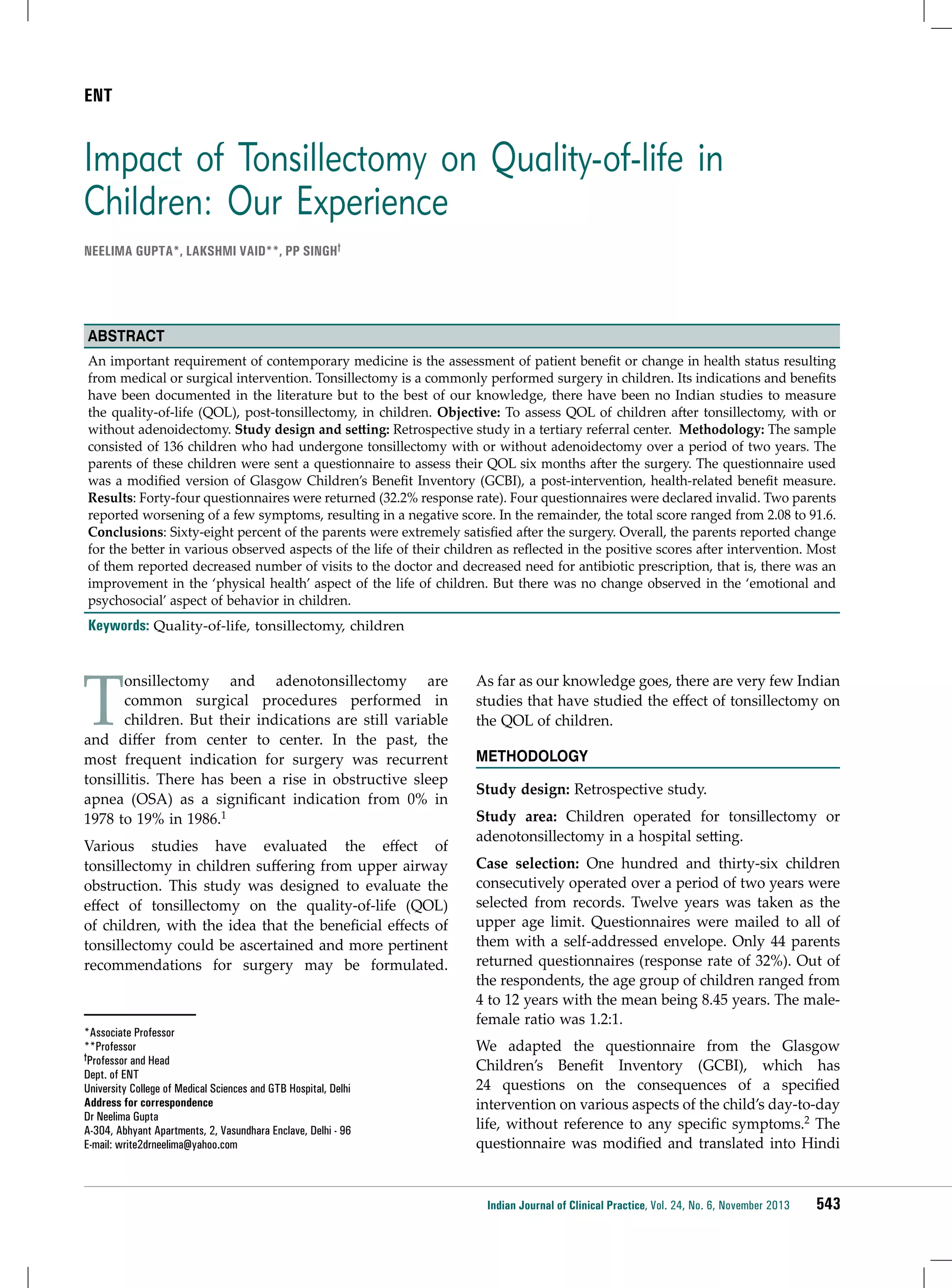 ENT

Impact of Tonsillectomy on Quality-of-life in
Children: Our Experience
Neelima Gupta*, Lakshmi Vaid**, PP Singh†

Abstract
An important requirement of contemporary medicine is the assessment of patient benefit or change in health status resulting
from medical or surgical intervention. Tonsillectomy is a commonly performed surgery in children. Its indications and benefits
have been documented in the literature but to the best of our knowledge, there have been no Indian studies to measure
the quality-of-life (QOL), post-tonsillectomy, in children. Objective: To assess QOL of children after tonsillectomy, with or
without adenoidectomy. Study design and setting: Retrospective study in a tertiary referral center. Methodology: The sample
consisted of 136 children who had undergone tonsillectomy with or without adenoidectomy over a period of two years. The
parents of these children were sent a questionnaire to assess their QOL six months after the surgery. The questionnaire used
was a modified version of Glasgow Children’s Benefit Inventory (GCBI), a post-intervention, health-related benefit measure.
Results: Forty-four questionnaires were returned (32.2% response rate). Four questionnaires were declared invalid. Two parents
reported worsening of a few symptoms, resulting in a negative score. In the remainder, the total score ranged from 2.08 to 91.6.
Conclusions: Sixty-eight percent of the parents were extremely satisfied after the surgery. Overall, the parents reported change
for the better in various observed aspects of the life of their children as reflected in the positive scores after intervention. Most
of them reported decreased number of visits to the doctor and decreased need for antibiotic prescription, that is, there was an
improvement in the ‘physical health’ aspect of the life of children. But there was no change observed in the ‘emotional and
psychosocial’ aspect of behavior in children.

Keywords: Quality-of-life, tonsillectomy, children

T

onsillectomy and adenotonsillectomy are
common surgical procedures performed in
children. But their indications are still variable
and differ from center to center. In the past, the
most frequent indication for surgery was recurrent
tonsillitis. There has been a rise in obstructive sleep
apnea (OSA) as a significant indication from 0% in
1978 to 19% in 1986.1
Various studies have evaluated the effect of
tonsillectomy in children suffering from upper airway
obstruction. This study was designed to evaluate the
effect of tonsillectomy on the quality-of-life (QOL)
of children, with the idea that the beneficial effects of
tonsillectomy could be ascertained and more pertinent
recommendations for surgery may be formulated.

*Associate Professor
**Professor
†Professor and Head
Dept. of ENT
University College of Medical Sciences and GTB Hospital, Delhi
Address for correspondence
Dr Neelima Gupta
A-304, Abhyant Apartments, 2, Vasundhara Enclave, Delhi - 96
E-mail: write2drneelima@yahoo.com

As far as our knowledge goes, there are very few Indian
studies that have studied the effect of tonsillectomy on
the QOL of children.
Methodology
Study design: Retrospective study.
Study area: Children operated for tonsillectomy or
adenotonsillectomy in a hospital setting.
Case selection: One hundred and thirty-six children
consecutively operated over a period of two years were
selected from records. Twelve years was taken as the
upper age limit. Questionnaires were mailed to all of
them with a self-addressed envelope. Only 44 parents
returned questionnaires (response rate of 32%). Out of
the respondents, the age group of children ranged from
4 to 12 years with the mean being 8.45 years. The malefemale ratio was 1.2:1.
We adapted the questionnaire from the Glasgow
Children’s Benefit Inventory (GCBI), which has
24 questions on the consequences of a specified
intervention on various aspects of the child’s day-to-day
life, without reference to any specific symptoms.2 The
questionnaire was modified and translated into Hindi

Indian Journal of Clinical Practice, Vol. 24, No. 6, November 2013

543

 