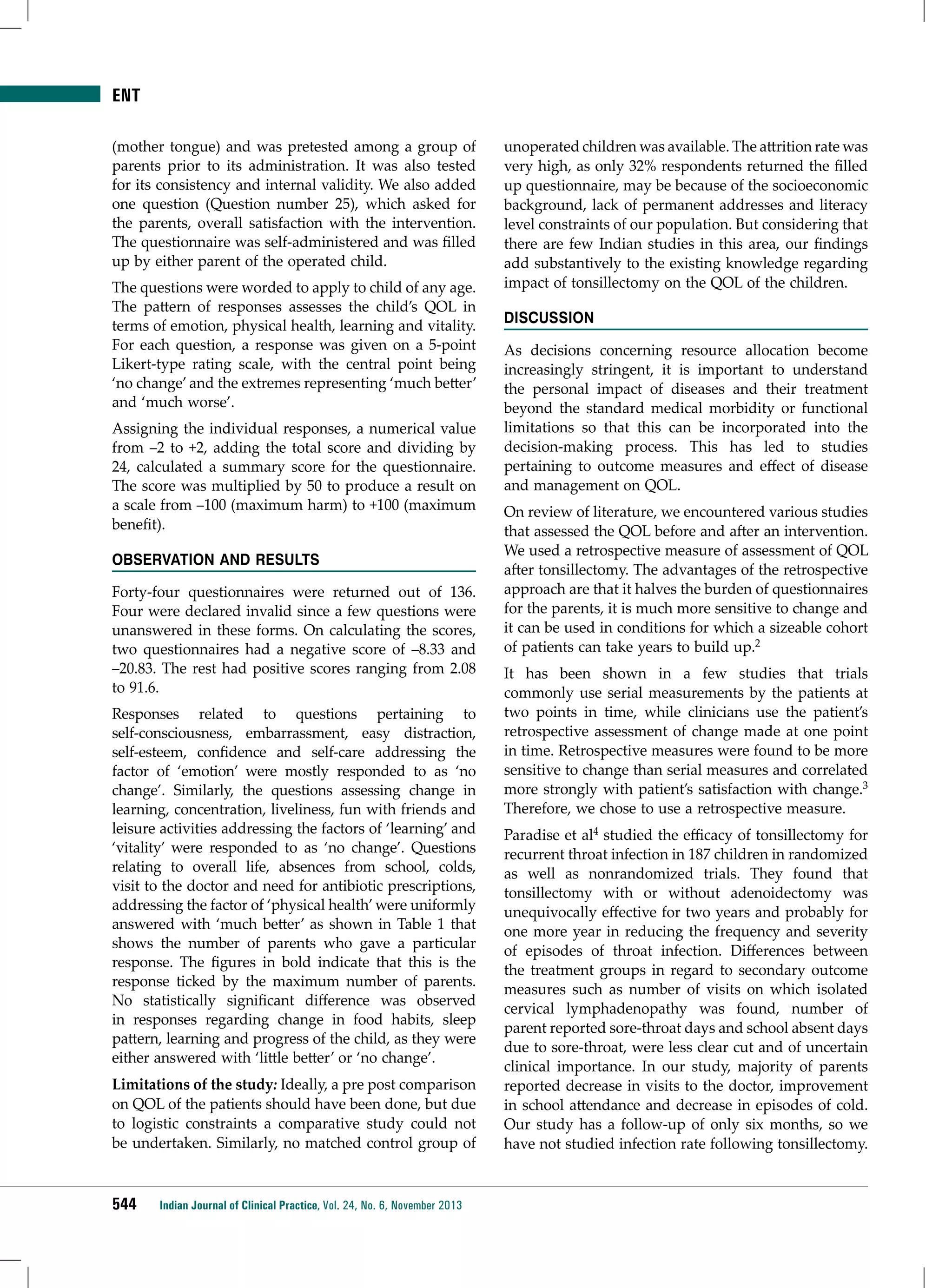 ENT
(mother tongue) and was pretested among a group of
parents prior to its administration. It was also tested
for its consistency and internal validity. We also added
one question (Question number 25), which asked for
the parents, overall satisfaction with the intervention.
The questionnaire was self-administered and was filled
up by either parent of the operated child.
The questions were worded to apply to child of any age.
The pattern of responses assesses the child’s QOL in
terms of emotion, physical health, learning and vitality.
For each question, a response was given on a 5-point
Likert-type rating scale, with the central point being
‘no change’ and the extremes representing ‘much better’
and ‘much worse’.
Assigning the individual responses, a numerical value
from –2 to +2, adding the total score and dividing by
24, calculated a summary score for the questionnaire.
The score was multiplied by 50 to produce a result on
a scale from –100 (maximum harm) to +100 (maximum
benefit).
Observation and Results
Forty-four questionnaires were returned out of 136.
Four were declared invalid since a few questions were
unanswered in these forms. On calculating the scores,
two questionnaires had a negative score of –8.33 and
–20.83. The rest had positive scores ranging from 2.08
to 91.6.
Responses related to questions pertaining to
self-consciousness, embarrassment, easy distraction,
self-esteem, confidence and self-care addressing the
factor of ‘emotion’ were mostly responded to as ‘no
change’. Similarly, the questions assessing change in
learning, concentration, liveliness, fun with friends and
leisure activities addressing the factors of ‘learning’ and
‘vitality’ were responded to as ‘no change’. Questions
relating to overall life, absences from school, colds,
visit to the doctor and need for antibiotic prescriptions,
addressing the factor of ‘physical health’ were uniformly
answered with ‘much better’ as shown in Table 1 that
shows the number of parents who gave a particular
response. The figures in bold indicate that this is the
response ticked by the maximum number of parents.
No statistically significant difference was observed
in responses regarding change in food habits, sleep
pattern, learning and progress of the child, as they were
either answered with ‘little better’ or ‘no change’.
Limitations of the study: Ideally, a pre post comparison
on QOL of the patients should have been done, but due
to logistic constraints a comparative study could not
be undertaken. Similarly, no matched control group of

544

Indian Journal of Clinical Practice, Vol. 24, No. 6, November 2013

unoperated children was available. The attrition rate was
very high, as only 32% respondents returned the filled
up questionnaire, may be because of the socioeconomic
background, lack of permanent addresses and literacy
level constraints of our population. But considering that
there are few Indian studies in this area, our findings
add substantively to the existing knowledge regarding
impact of tonsillectomy on the QOL of the children.
Discussion
As decisions concerning resource allocation become
increasingly stringent, it is important to understand
the personal impact of diseases and their treatment
beyond the standard medical morbidity or functional
limitations so that this can be incorporated into the
decision-making process. This has led to studies
pertaining to outcome measures and effect of disease
and management on QOL.
On review of literature, we encountered various studies
that assessed the QOL before and after an intervention.
We used a retrospective measure of assessment of QOL
after tonsillectomy. The advantages of the retrospective
approach are that it halves the burden of questionnaires
for the parents, it is much more sensitive to change and
it can be used in conditions for which a sizeable cohort
of patients can take years to build up.2
It has been shown in a few studies that trials
commonly use serial measurements by the patients at
two points in time, while clinicians use the patient’s
retrospective assessment of change made at one point
in time. Retrospective measures were found to be more
sensitive to change than serial measures and correlated
more strongly with patient’s satisfaction with change.3
Therefore, we chose to use a retrospective measure.
Paradise et al4 studied the efficacy of tonsillectomy for
recurrent throat infection in 187 children in randomized
as well as nonrandomized trials. They found that
tonsillectomy with or without adenoidectomy was
unequivocally effective for two years and probably for
one more year in reducing the frequency and severity
of episodes of throat infection. Differences between
the treatment groups in regard to secondary outcome
measures such as number of visits on which isolated
cervical lymphadenopathy was found, number of
parent reported sore-throat days and school absent days
due to sore-throat, were less clear cut and of uncertain
clinical importance. In our study, majority of parents
reported decrease in visits to the doctor, improvement
in school attendance and decrease in episodes of cold.
Our study has a follow-up of only six months, so we
have not studied infection rate following tonsillectomy.

 