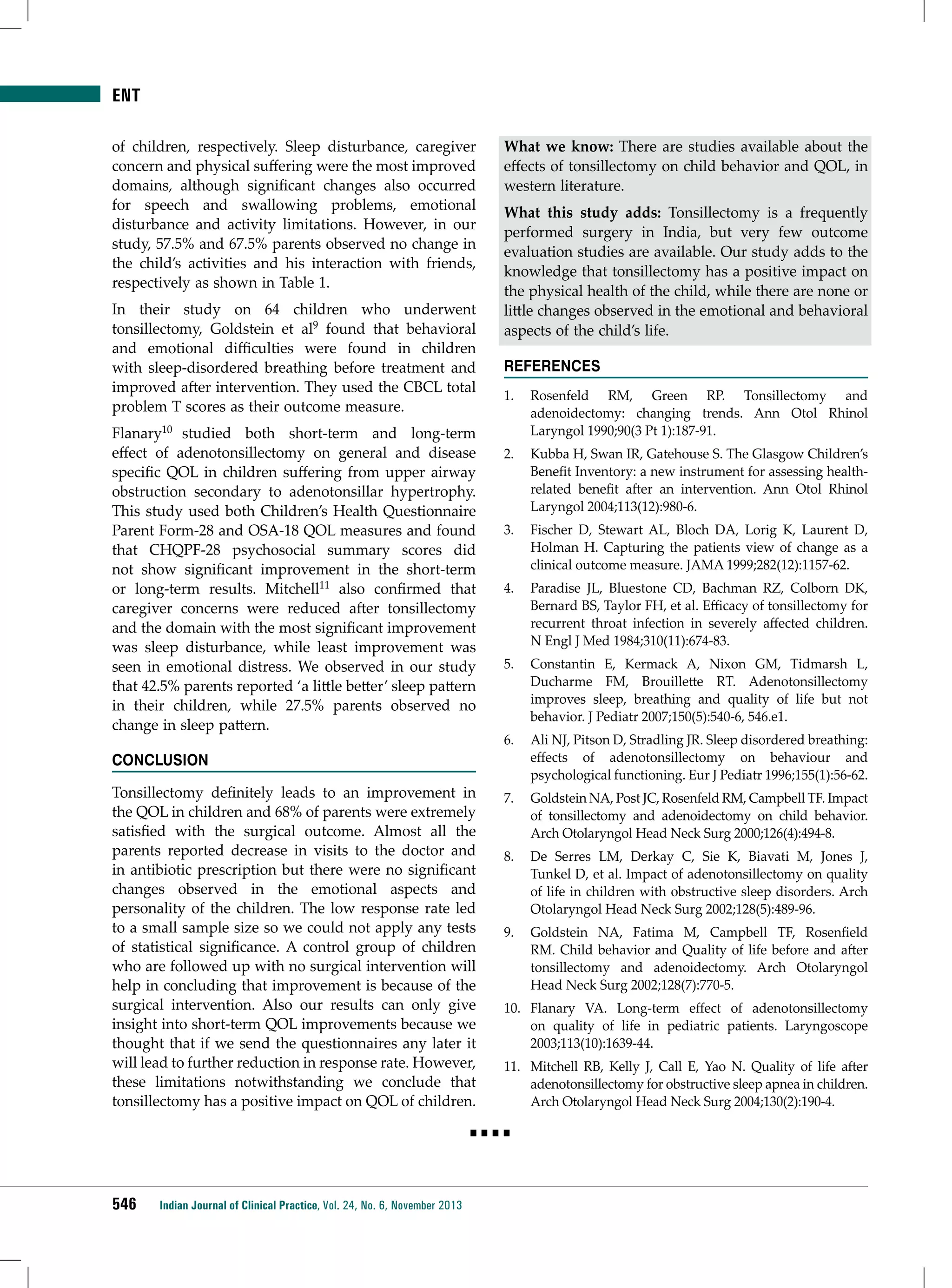 ENT
of children, respectively. Sleep disturbance, caregiver
concern and physical suffering were the most improved
domains, although significant changes also occurred
for speech and swallowing problems, emotional
disturbance and activity limitations. However, in our
study, 57.5% and 67.5% parents observed no change in
the child’s activities and his interaction with friends,
respectively as shown in Table 1.
In their study on 64 children who underwent
tonsillectomy, Goldstein et al9 found that behavioral
and emotional difficulties were found in children
with sleep-disordered breathing before treatment and
improved after intervention. They used the CBCL total
problem T scores as their outcome measure.
Flanary10 studied both short-term and long-term
effect of adenotonsillectomy on general and disease
specific QOL in children suffering from upper airway
obstruction secondary to adenotonsillar hypertrophy.
This study used both Children’s Health Questionnaire
Parent Form-28 and OSA-18 QOL measures and found
that CHQPF-28 psychosocial summary scores did
not show significant improvement in the short-term
or long-term results. Mitchell11 also confirmed that
caregiver concerns were reduced after tonsillectomy
and the domain with the most significant improvement
was sleep disturbance, while least improvement was
seen in emotional distress. We observed in our study
that 42.5% parents reported ‘a little better’ sleep pattern
in their children, while 27.5% parents observed no
change in sleep pattern.
Conclusion
Tonsillectomy definitely leads to an improvement in
the QOL in children and 68% of parents were extremely
satisfied with the surgical outcome. Almost all the
parents reported decrease in visits to the doctor and
in antibiotic prescription but there were no significant
changes observed in the emotional aspects and
personality of the children. The low response rate led
to a small sample size so we could not apply any tests
of statistical significance. A control group of children
who are followed up with no surgical intervention will
help in concluding that improvement is because of the
surgical intervention. Also our results can only give
insight into short-term QOL improvements because we
thought that if we send the questionnaires any later it
will lead to further reduction in response rate. However,
these limitations notwithstanding we conclude that
tonsillectomy has a positive impact on QOL of children.

What we know: There are studies available about the
effects of tonsillectomy on child behavior and QOL, in
western literature.
What this study adds: Tonsillectomy is a frequently
performed surgery in India, but very few outcome
evaluation studies are available. Our study adds to the
knowledge that tonsillectomy has a positive impact on
the physical health of the child, while there are none or
little changes observed in the emotional and behavioral
aspects of the child’s life.
References
1.	 Rosenfeld RM, Green RP. Tonsillectomy and
adenoidectomy: changing trends. Ann Otol Rhinol
Laryngol 1990;90(3 Pt 1):187-91.
2.	 Kubba H, Swan IR, Gatehouse S. The Glasgow Children’s
Benefit Inventory: a new instrument for assessing healthrelated benefit after an intervention. Ann Otol Rhinol
Laryngol 2004;113(12):980-6.
3.	 Fischer D, Stewart AL, Bloch DA, Lorig K, Laurent D,
Holman H. Capturing the patients view of change as a
clinical outcome measure. JAMA 1999;282(12):1157-62.
4.	 Paradise JL, Bluestone CD, Bachman RZ, Colborn DK,
Bernard BS, Taylor FH, et al. Efficacy of tonsillectomy for
recurrent throat infection in severely affected children.
N Engl J Med 1984;310(11):674-83.
5.	 Constantin E, Kermack A, Nixon GM, Tidmarsh L,
Ducharme FM, Brouillette RT. Adenotonsillectomy
improves sleep, breathing and quality of life but not
behavior. J Pediatr 2007;150(5):540-6, 546.e1.
6.	 Ali NJ, Pitson D, Stradling JR. Sleep disordered breathing:
effects of adenotonsillectomy on behaviour and
psychological functioning. Eur J Pediatr 1996;155(1):56-62.
7.	 Goldstein NA, Post JC, Rosenfeld RM, Campbell TF. Impact
of tonsillectomy and adenoidectomy on child behavior.
Arch Otolaryngol Head Neck Surg 2000;126(4):494-8.
8.	 De Serres LM, Derkay C, Sie K, Biavati M, Jones J,
Tunkel D, et al. Impact of adenotonsillectomy on quality
of life in children with obstructive sleep disorders. Arch
Otolaryngol Head Neck Surg 2002;128(5):489-96.
9.	 Goldstein NA, Fatima M, Campbell TF, Rosenfield
RM. Child behavior and Quality of life before and after
tonsillectomy and adenoidectomy. Arch Otolaryngol
Head Neck Surg 2002;128(7):770-5.
10.	 Flanary VA. Long-term effect of adenotonsillectomy
on quality of life in pediatric patients. Laryngoscope
2003;113(10):1639-44.
11.	 Mitchell RB, Kelly J, Call E, Yao N. Quality of life after
adenotonsillectomy for obstructive sleep apnea in children.
Arch Otolaryngol Head Neck Surg 2004;130(2):190-4.

■■■■

546

Indian Journal of Clinical Practice, Vol. 24, No. 6, November 2013

 