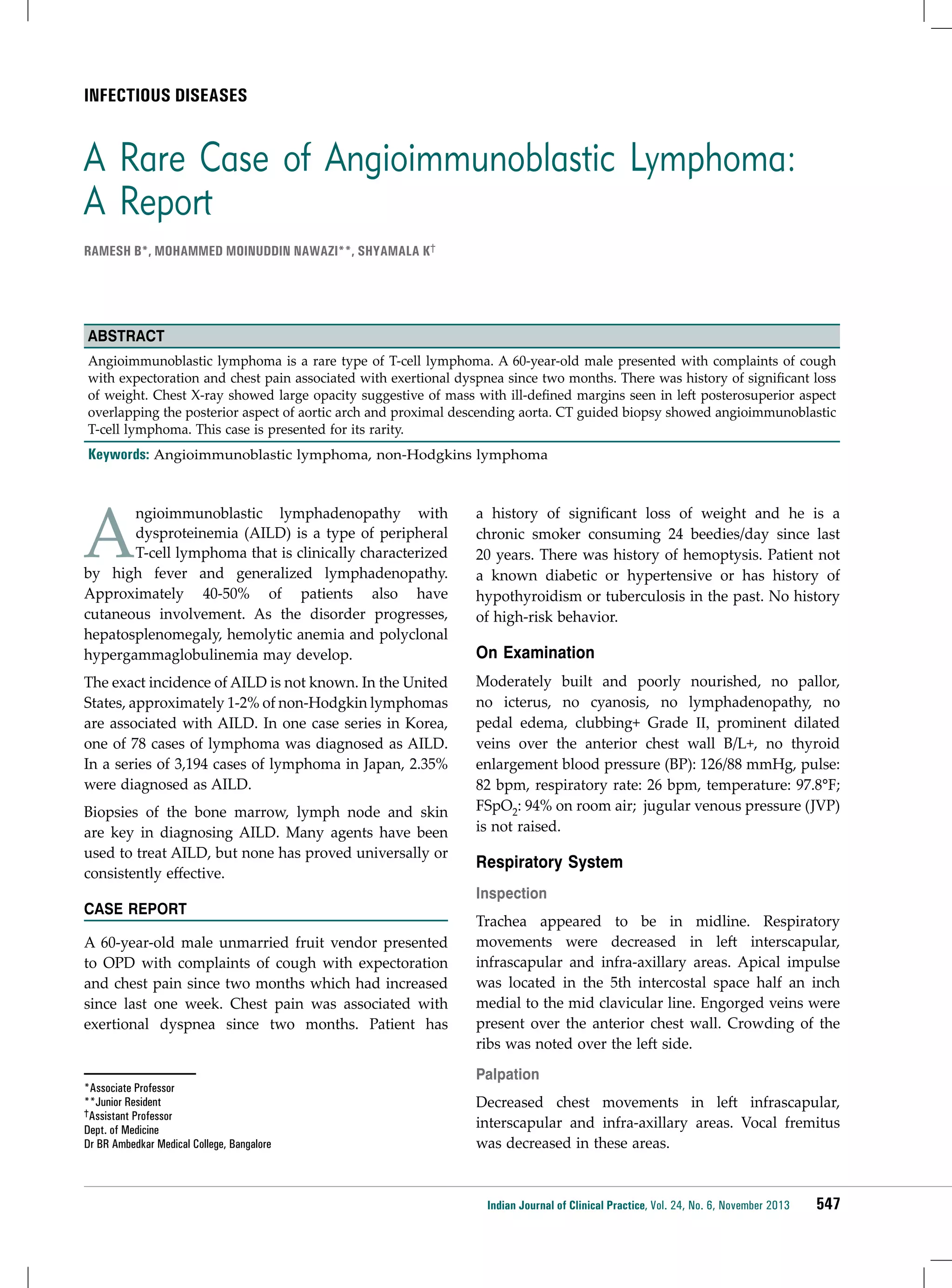 infectious diseases

A Rare Case of Angioimmunoblastic Lymphoma:
A Report
Ramesh B*, Mohammed Moinuddin Nawazi**, Shyamala K†

Abstract
Angioimmunoblastic lymphoma is a rare type of T-cell lymphoma. A 60-year-old male presented with complaints of cough
with expectoration and chest pain associated with exertional dyspnea since two months. There was history of significant loss
of weight. Chest X-ray showed large opacity suggestive of mass with ill-defined margins seen in left posterosuperior aspect
overlapping the posterior aspect of aortic arch and proximal descending aorta. CT guided biopsy showed angioimmunoblastic
T-cell lymphoma. This case is presented for its rarity.

Keywords: Angioimmunoblastic lymphoma, non-Hodgkins lymphoma

A

ngioimmunoblastic lymphadenopathy with
dysproteinemia (AILD) is a type of peripheral
T-cell lymphoma that is clinically characterized
by high fever and generalized lymphadenopathy.
Approximately 40-50% of patients also have
cutaneous involvement. As the disorder progresses,
hepatosplenomegaly, hemolytic anemia and polyclonal
hypergammaglobulinemia may develop.

a history of significant loss of weight and he is a
chronic smoker consuming 24 beedies/day since last
20 years. There was history of hemoptysis. Patient not
a known diabetic or hypertensive or has history of
hypothyroidism or tuberculosis in the past. No history
of high-risk behavior.

The exact incidence of AILD is not known. In the United
States, approximately 1-2% of non-Hodgkin lymphomas
are associated with AILD. In one case series in Korea,
one of 78 cases of lymphoma was diagnosed as AILD.
In a series of 3,194 cases of lymphoma in Japan, 2.35%
were diagnosed as AILD.

Moderately built and poorly nourished, no pallor,
no icterus, no cyanosis, no lymphadenopathy, no
pedal edema, clubbing+ Grade ΙΙ, prominent dilated
veins over the anterior chest wall B/L+, no thyroid
enlargement blood pressure (BP): 126/88 mmHg, pulse:
82 bpm, respiratory rate: 26 bpm, temperature: 97.8°F;
FSpO2: 94% on room air; jugular venous pressure (JVP)
is not raised.

Biopsies of the bone marrow, lymph node and skin
are key in diagnosing AILD. Many agents have been
used to treat AILD, but none has proved universally or
consistently effective.
CASE REPORT
A 60-year-old male unmarried fruit vendor presented
to OPD with complaints of cough with expectoration
and chest pain since two months which had increased
since last one week. Chest pain was associated with
exertional dyspnea since two months. Patient has

*Associate Professor
**Junior Resident
†Assistant Professor
Dept. of Medicine
Dr BR Ambedkar Medical College, Bangalore

On Examination

Respiratory System
Inspection
Trachea appeared to be in midline. Respiratory
movements were decreased in left interscapular,
infrascapular and infra-axillary areas. Apical impulse
was located in the 5th intercostal space half an inch
medial to the mid clavicular line. Engorged veins were
present over the anterior chest wall. Crowding of the
ribs was noted over the left side.
Palpation
Decreased chest movements in left infrascapular,
interscapular and infra-axillary areas. Vocal fremitus
was decreased in these areas.

Indian Journal of Clinical Practice, Vol. 24, No. 6, November 2013

547

 