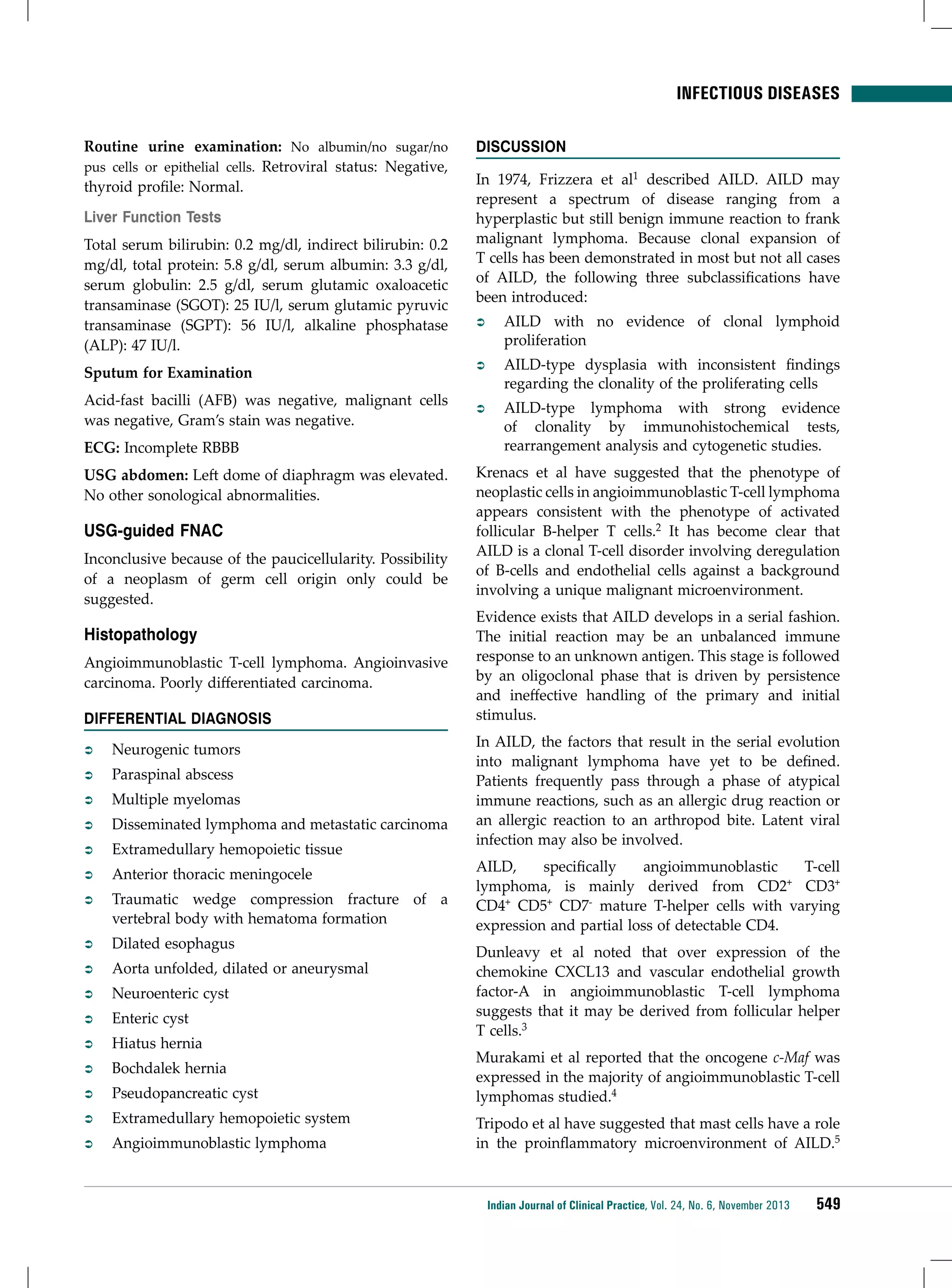 infectious diseases
Routine urine examination: No albumin/no sugar/no
pus cells or epithelial cells. Retroviral status: Negative,
thyroid profile: Normal.
Liver Function Tests
Total serum bilirubin: 0.2 mg/dl, indirect bilirubin: 0.2
mg/dl, total protein: 5.8 g/dl, serum albumin: 3.3 g/dl,
serum globulin: 2.5 g/dl, serum glutamic oxaloacetic
transaminase (SGOT): 25 IU/l, serum glutamic pyruvic
transaminase (SGPT): 56 IU/l, alkaline phosphatase
(ALP): 47 IU/l.
Sputum for Examination
Acid-fast bacilli (AFB) was negative, malignant cells
was negative, Gram’s stain was negative.
ECG: Incomplete RBBB
USG abdomen: Left dome of diaphragm was elevated.
No other sonological abnormalities.

USG-guided FNAC
Inconclusive because of the paucicellularity. Possibility
of a neoplasm of germ cell origin only could be
suggested.

Histopathology
Angioimmunoblastic T-cell lymphoma. Angioinvasive
carcinoma. Poorly differentiated carcinoma.
DIFFERENTIAL DIAGNOSIS
ÂÂ

Neurogenic tumors

ÂÂ

Paraspinal abscess

ÂÂ

Multiple myelomas

ÂÂ

Disseminated lymphoma and metastatic carcinoma

ÂÂ

Extramedullary hemopoietic tissue

ÂÂ

Anterior thoracic meningocele

ÂÂ

Traumatic wedge compression fracture of a
vertebral body with hematoma formation

ÂÂ

Dilated esophagus

ÂÂ

Aorta unfolded, dilated or aneurysmal

ÂÂ

Neuroenteric cyst

ÂÂ

Enteric cyst

ÂÂ

Hiatus hernia

ÂÂ

Bochdalek hernia

ÂÂ

Pseudopancreatic cyst

ÂÂ

Extramedullary hemopoietic system

ÂÂ

Angioimmunoblastic lymphoma

DISCUSSION
In 1974, Frizzera et al1 described AILD. AILD may
represent a spectrum of disease ranging from a
hyperplastic but still benign immune reaction to frank
malignant lymphoma. Because clonal expansion of
T cells has been demonstrated in most but not all cases
of AILD, the following three subclassifications have
been introduced:
ÂÂ

AILD with no evidence of clonal lymphoid
proliferation

ÂÂ

AILD-type dysplasia with inconsistent findings
regarding the clonality of the proliferating cells

ÂÂ

AILD-type lymphoma with strong evidence
of clonality by immunohistochemical tests,
rearrangement analysis and cytogenetic studies.

Krenacs et al have suggested that the phenotype of
neoplastic cells in angioimmunoblastic T-cell lymphoma
appears consistent with the phenotype of activated
follicular B-helper T cells.2 It has become clear that
AILD is a clonal T-cell disorder involving deregulation
of B-cells and endothelial cells against a background
involving a unique malignant microenvironment.
Evidence exists that AILD develops in a serial fashion.
The initial reaction may be an unbalanced immune
response to an unknown antigen. This stage is followed
by an oligoclonal phase that is driven by persistence
and ineffective handling of the primary and initial
stimulus.
In AILD, the factors that result in the serial evolution
into malignant lymphoma have yet to be defined.
Patients frequently pass through a phase of atypical
immune reactions, such as an allergic drug reaction or
an allergic reaction to an arthropod bite. Latent viral
infection may also be involved.
AILD,
specifically
angioimmunoblastic
T-cell
lymphoma, is mainly derived from CD2+ CD3+
CD4+ CD5+ CD7- mature T-helper cells with varying
expression and partial loss of detectable CD4.
Dunleavy et al noted that over expression of the
chemokine CXCL13 and vascular endothelial growth
factor-A in angioimmunoblastic T-cell lymphoma
suggests that it may be derived from follicular helper
T cells.3
Murakami et al reported that the oncogene c-Maf was
expressed in the majority of angioimmunoblastic T-cell
lymphomas studied.4
Tripodo et al have suggested that mast cells have a role
in the proinflammatory microenvironment of AILD.5

Indian Journal of Clinical Practice, Vol. 24, No. 6, November 2013

549

 