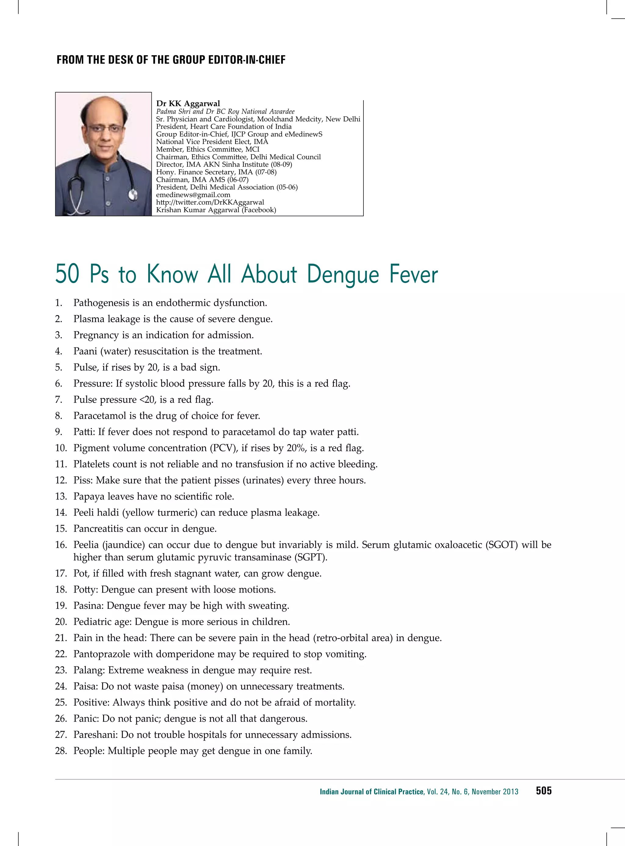 from the desk of THE group editor-in-chief

Dr KK Aggarwal

Padma Shri and Dr BC Roy National Awardee
Sr. Physician and Cardiologist, Moolchand Medcity, New Delhi
President, Heart Care Foundation of India
Group Editor-in-Chief, IJCP Group and eMedinewS
National Vice President Elect, IMA
Member, Ethics Committee, MCI
Chairman, Ethics Committee, Delhi Medical Council
Director, IMA AKN Sinha Institute (08-09)
Hony. Finance Secretary, IMA (07-08)
Chairman, IMA AMS (06-07)
President, Delhi Medical Association (05-06)
emedinews@gmail.com
http://twitter.com/DrKKAggarwal
Krishan Kumar Aggarwal (Facebook)

50 Ps to Know All About Dengue Fever
1.	 Pathogenesis is an endothermic dysfunction.
2.	 Plasma leakage is the cause of severe dengue.
3.	 Pregnancy is an indication for admission.
4.	 Paani (water) resuscitation is the treatment.
5.	 Pulse, if rises by 20, is a bad sign.
6.	 Pressure: If systolic blood pressure falls by 20, this is a red flag.
7.	 Pulse pressure <20, is a red flag.
8.	 Paracetamol is the drug of choice for fever.
9.	 Patti: If fever does not respond to paracetamol do tap water patti.
10.	 Pigment volume concentration (PCV), if rises by 20%, is a red flag.
11.	 Platelets count is not reliable and no transfusion if no active bleeding.
12.	 Piss: Make sure that the patient pisses (urinates) every three hours.
13.	 Papaya leaves have no scientific role.
14.	 Peeli haldi (yellow turmeric) can reduce plasma leakage.
15.	 Pancreatitis can occur in dengue.
16.	 Peelia (jaundice) can occur due to dengue but invariably is mild. Serum glutamic oxaloacetic (SGOT) will be
higher than serum glutamic pyruvic transaminase (SGPT).
17.	 Pot, if filled with fresh stagnant water, can grow dengue.
18.	 Potty: Dengue can present with loose motions.
19.	 Pasina: Dengue fever may be high with sweating.
20.	 Pediatric age: Dengue is more serious in children.
21.	 Pain in the head: There can be severe pain in the head (retro-orbital area) in dengue.
22.	 Pantoprazole with domperidone may be required to stop vomiting.
23.	 Palang: Extreme weakness in dengue may require rest.
24.	 Paisa: Do not waste paisa (money) on unnecessary treatments.
25.	 Positive: Always think positive and do not be afraid of mortality.
26.	 Panic: Do not panic; dengue is not all that dangerous.
27.	 Pareshani: Do not trouble hospitals for unnecessary admissions.
28.	 People: Multiple people may get dengue in one family.

Indian Journal of Clinical Practice, Vol. 24, No. 6, November 2013

505

 
