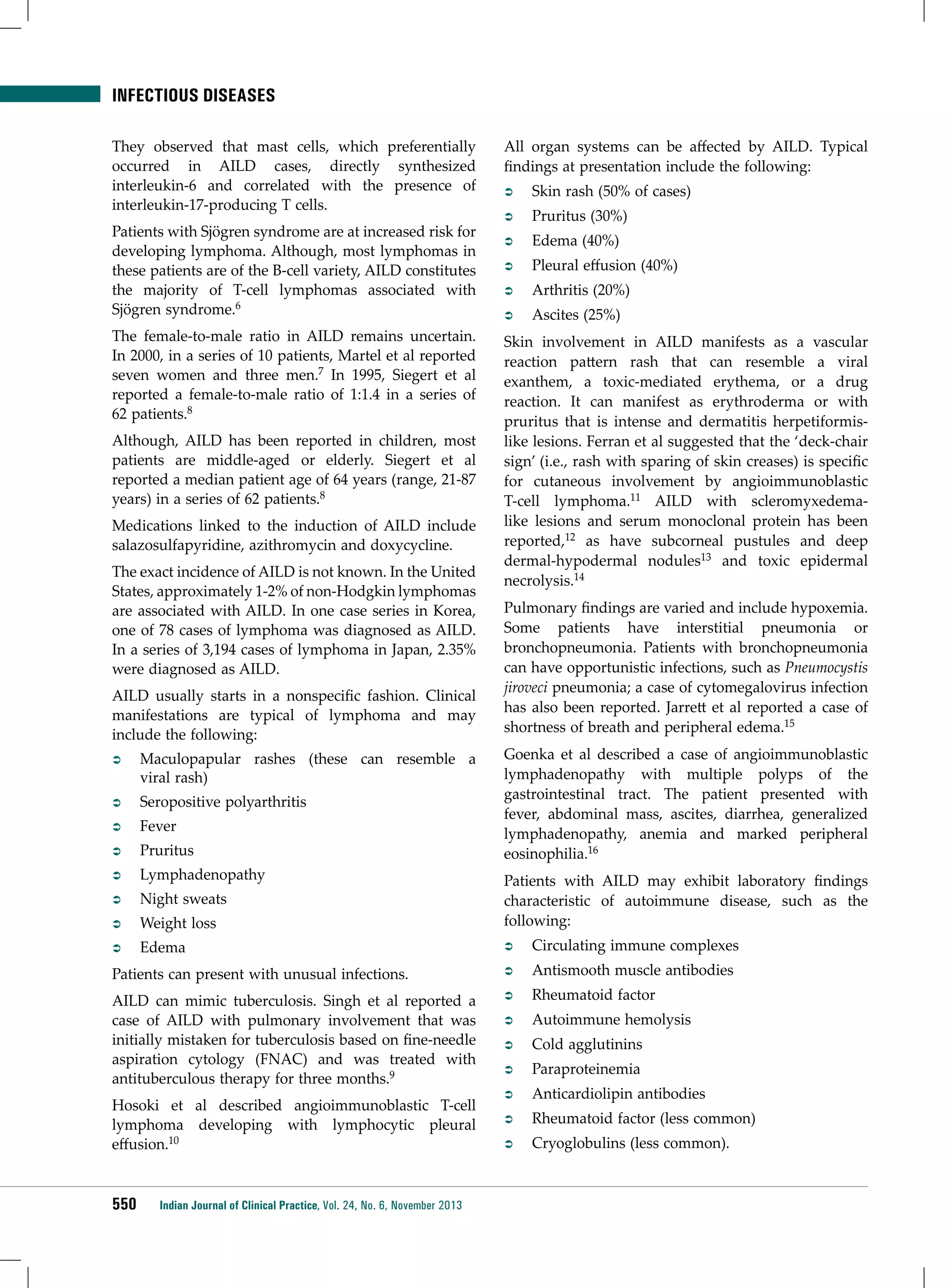 infectious diseases
They observed that mast cells, which preferentially
occurred in AILD cases, directly synthesized
interleukin-6 and correlated with the presence of
interleukin-17-producing T cells.
Patients with Sjögren syndrome are at increased risk for
developing lymphoma. Although, most lymphomas in
these patients are of the B-cell variety, AILD constitutes
the majority of T-cell lymphomas associated with
Sjögren syndrome.6
The female-to-male ratio in AILD remains uncertain.
In 2000, in a series of 10 patients, Martel et al reported
seven women and three men.7 In 1995, Siegert et al
reported a female-to-male ratio of 1:1.4 in a series of
62 patients.8
Although, AILD has been reported in children, most
patients are middle-aged or elderly. Siegert et al
reported a median patient age of 64 years (range, 21-87
years) in a series of 62 patients.8
Medications linked to the induction of AILD include
salazosulfapyridine, azithromycin and doxycycline.
The exact incidence of AILD is not known. In the United
States, approximately 1-2% of non-Hodgkin lymphomas
are associated with AILD. In one case series in Korea,
one of 78 cases of lymphoma was diagnosed as AILD.
In a series of 3,194 cases of lymphoma in Japan, 2.35%
were diagnosed as AILD.
AILD usually starts in a nonspecific fashion. Clinical
manifestations are typical of lymphoma and may
include the following:

All organ systems can be affected by AILD. Typical
findings at presentation include the following:
ÂÂ

Skin rash (50% of cases)

ÂÂ

Pruritus (30%)

ÂÂ

Edema (40%)

ÂÂ

Pleural effusion (40%)

ÂÂ

Arthritis (20%)

ÂÂ

Ascites (25%)

Skin involvement in AILD manifests as a vascular
reaction pattern rash that can resemble a viral
exanthem, a toxic-mediated erythema, or a drug
reaction. It can manifest as erythroderma or with
pruritus that is intense and dermatitis herpetiformislike lesions. Ferran et al suggested that the ‘deck-chair
sign’ (i.e., rash with sparing of skin creases) is specific
for cutaneous involvement by angioimmunoblastic
T-cell lymphoma.11 AILD with scleromyxedemalike lesions and serum monoclonal protein has been
reported,12 as have subcorneal pustules and deep
dermal-hypodermal nodules13 and toxic epidermal
necrolysis.14
Pulmonary findings are varied and include hypoxemia.
Some patients have interstitial pneumonia or
bronchopneumonia. Patients with bronchopneumonia
can have opportunistic infections, such as Pneumocystis
jiroveci pneumonia; a case of cytomegalovirus infection
has also been reported. Jarrett et al reported a case of
shortness of breath and peripheral edema.15
Goenka et al described a case of angioimmunoblastic
lymphadenopathy with multiple polyps of the
gastrointestinal tract. The patient presented with
fever, abdominal mass, ascites, diarrhea, generalized
lymphadenopathy, anemia and marked peripheral
eosinophilia.16

ÂÂ

Maculopapular rashes (these can resemble a
viral rash)

ÂÂ

Seropositive polyarthritis

ÂÂ

Fever

ÂÂ

Pruritus

ÂÂ

Lymphadenopathy

ÂÂ

Night sweats

ÂÂ

Weight loss

Patients with AILD may exhibit laboratory findings
characteristic of autoimmune disease, such as the
following:

ÂÂ

Edema

ÂÂ

Circulating immune complexes

Patients can present with unusual infections.

ÂÂ

Antismooth muscle antibodies

AILD can mimic tuberculosis. Singh et al reported a
case of AILD with pulmonary involvement that was
initially mistaken for tuberculosis based on fine-needle
aspiration cytology (FNAC) and was treated with
antituberculous therapy for three months.9

ÂÂ

Rheumatoid factor

ÂÂ

Autoimmune hemolysis

ÂÂ

Cold agglutinins

ÂÂ

Paraproteinemia

ÂÂ

Anticardiolipin antibodies

ÂÂ

Rheumatoid factor (less common)

ÂÂ

Cryoglobulins (less common).

Hosoki et al described angioimmunoblastic T-cell
lymphoma developing with lymphocytic pleural
effusion.10

550

Indian Journal of Clinical Practice, Vol. 24, No. 6, November 2013

 