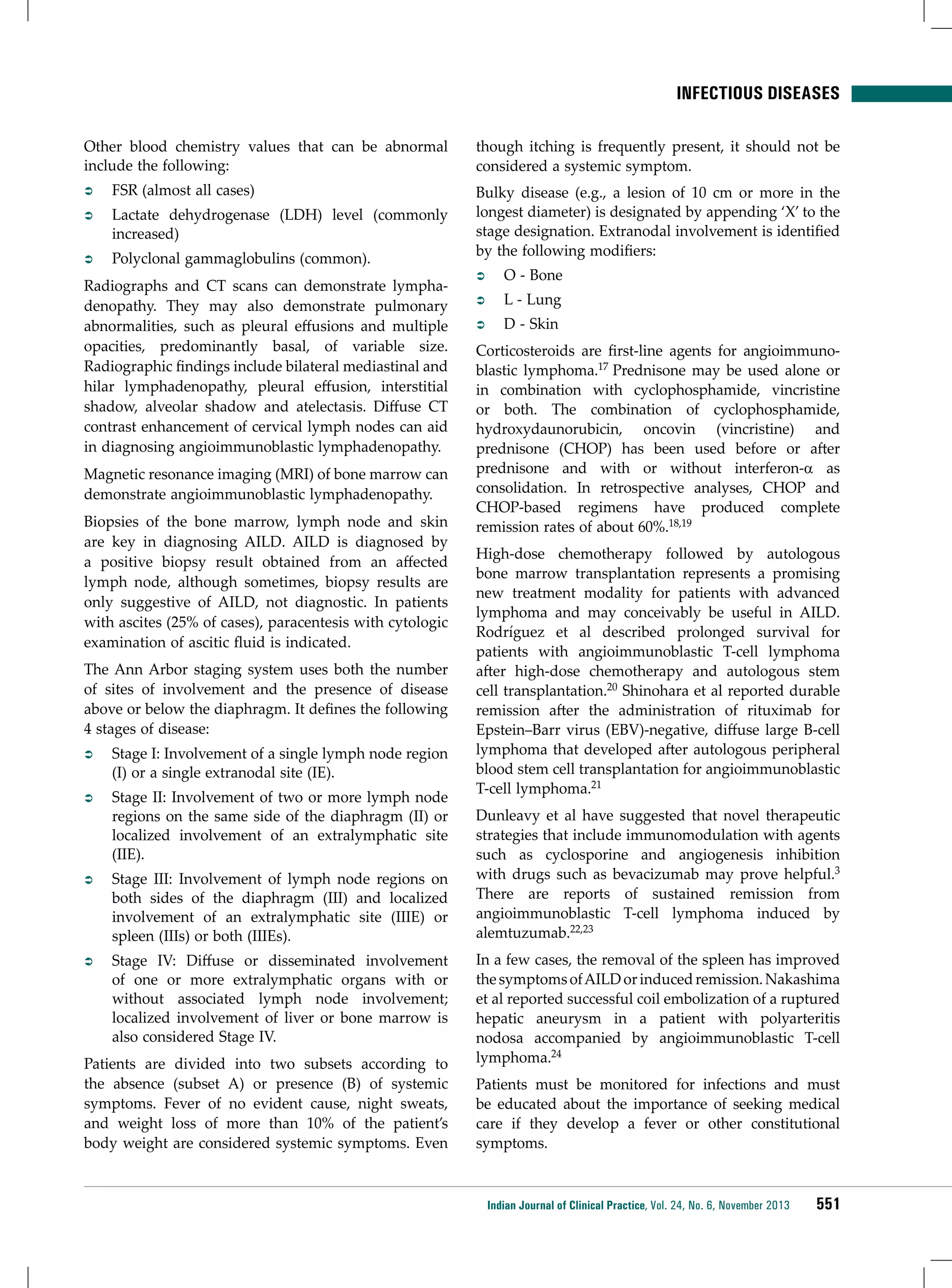 infectious diseases
Other blood chemistry values that can be abnormal
include the following:
ÂÂ

FSR (almost all cases)

ÂÂ

Lactate dehydrogenase (LDH) level (commonly
increased)

ÂÂ

Polyclonal gammaglobulins (common).

Radiographs and CT scans can demonstrate lymphadenopathy. They may also demonstrate pulmonary
abnormalities, such as pleural effusions and multiple
opacities, predominantly basal, of variable size.
Radiographic findings include bilateral mediastinal and
hilar lymphadenopathy, pleural effusion, interstitial
shadow, alveolar shadow and atelectasis. Diffuse CT
contrast enhancement of cervical lymph nodes can aid
in diagnosing angioimmunoblastic lymphadenopathy.
Magnetic resonance imaging (MRI) of bone marrow can
demonstrate angioimmunoblastic lymphadenopathy.
Biopsies of the bone marrow, lymph node and skin
are key in diagnosing AILD. AILD is diagnosed by
a positive biopsy result obtained from an affected
lymph node, although sometimes, biopsy results are
only suggestive of AILD, not diagnostic. In patients
with ascites (25% of cases), paracentesis with cytologic
examination of ascitic fluid is indicated.
The Ann Arbor staging system uses both the number
of sites of involvement and the presence of disease
above or below the diaphragm. It defines the following
4 stages of disease:
ÂÂ

Stage I: Involvement of a single lymph node region
(I) or a single extranodal site (IE).

ÂÂ

Stage II: Involvement of two or more lymph node
regions on the same side of the diaphragm (II) or
localized involvement of an extralymphatic site
(IIE).

ÂÂ

Stage III: Involvement of lymph node regions on
both sides of the diaphragm (III) and localized
involvement of an extralymphatic site (IIIE) or
spleen (IIIs) or both (IIIEs).

ÂÂ

Stage IV: Diffuse or disseminated involvement
of one or more extralymphatic organs with or
without associated lymph node involvement;
localized involvement of liver or bone marrow is
also considered Stage IV.

Patients are divided into two subsets according to
the absence (subset A) or presence (B) of systemic
symptoms. Fever of no evident cause, night sweats,
and weight loss of more than 10% of the patient’s
body weight are considered systemic symptoms. Even

though itching is frequently present, it should not be
considered a systemic symptom.
Bulky disease (e.g., a lesion of 10 cm or more in the
longest diameter) is designated by appending ‘X’ to the
stage designation. Extranodal involvement is identified
by the following modifiers:
ÂÂ

O - Bone

ÂÂ

L - Lung

ÂÂ

D - Skin

Corticosteroids are first-line agents for angioimmunoblastic lymphoma.17 Prednisone may be used alone or
in combination with cyclophosphamide, vincristine
or both. The combination of cyclophosphamide,
hydroxydaunorubicin, oncovin (vincristine) and
prednisone (CHOP) has been used before or after
prednisone and with or without interferon-a as
consolidation. In retrospective analyses, CHOP and
CHOP-based regimens have produced complete
remission rates of about 60%.18,19
High-dose chemotherapy followed by autologous
bone marrow transplantation represents a promising
new treatment modality for patients with advanced
lymphoma and may conceivably be useful in AILD.
Rodríguez et al described prolonged survival for
patients with angioimmunoblastic T-cell lymphoma
after high-dose chemotherapy and autologous stem
cell transplantation.20 Shinohara et al reported durable
remission after the administration of rituximab for
Epstein–Barr virus (EBV)-negative, diffuse large B-cell
lymphoma that developed after autologous peripheral
blood stem cell transplantation for angioimmunoblastic
T-cell lymphoma.21
Dunleavy et al have suggested that novel therapeutic
strategies that include immunomodulation with agents
such as cyclosporine and angiogenesis inhibition
with drugs such as bevacizumab may prove helpful.3
There are reports of sustained remission from
angioimmunoblastic T-cell lymphoma induced by
alemtuzumab.22,23
In a few cases, the removal of the spleen has improved
the symptoms of AILD or induced remission. Nakashima
et al reported successful coil embolization of a ruptured
hepatic aneurysm in a patient with polyarteritis
nodosa accompanied by angioimmunoblastic T-cell
lymphoma.24
Patients must be monitored for infections and must
be educated about the importance of seeking medical
care if they develop a fever or other constitutional
symptoms.

Indian Journal of Clinical Practice, Vol. 24, No. 6, November 2013

551

 