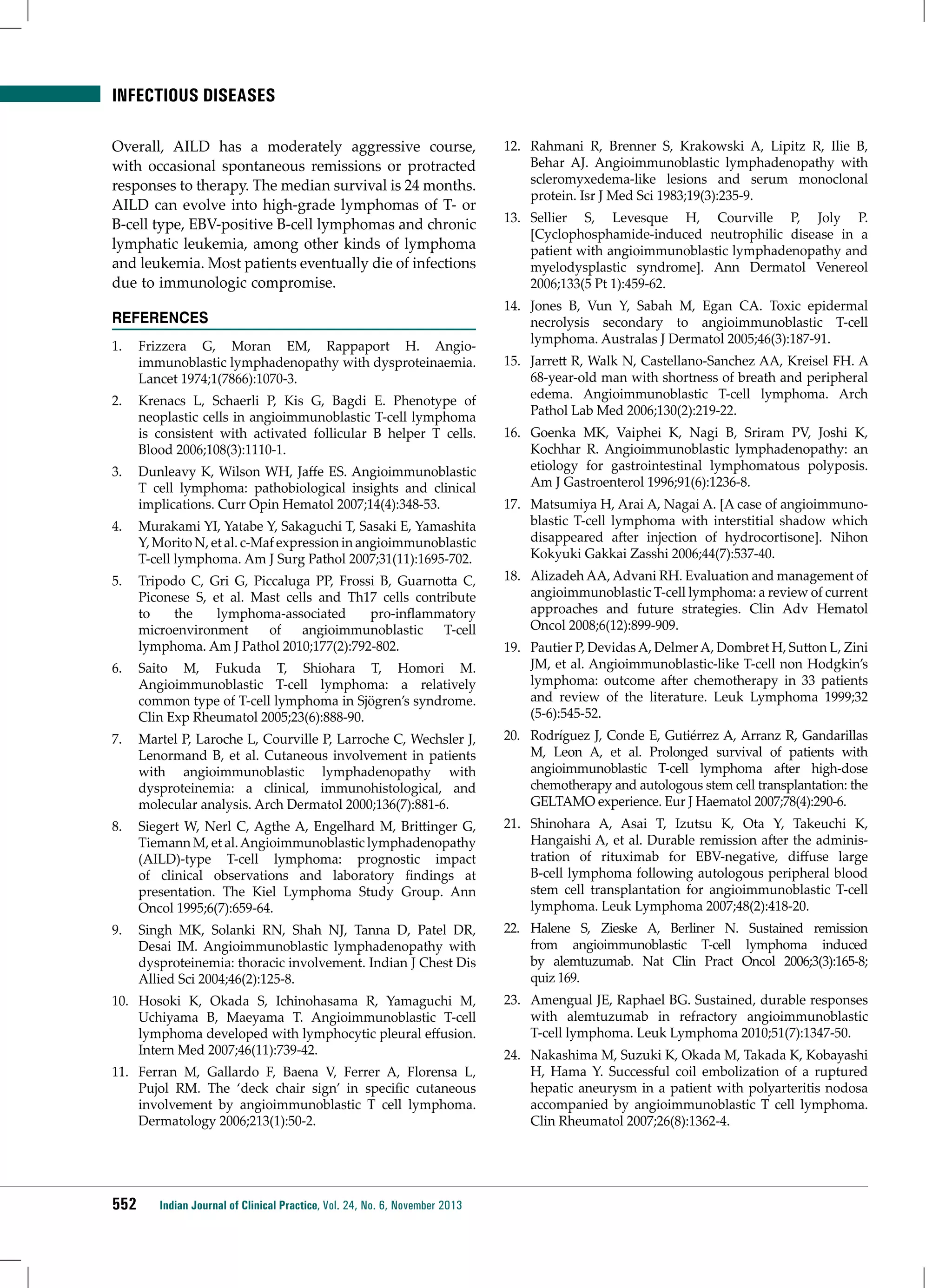 infectious diseases
Overall, AILD has a moderately aggressive course,
with occasional spontaneous remissions or protracted
responses to therapy. The median survival is 24 months.
AILD can evolve into high-grade lymphomas of T- or
B-cell type, EBV-positive B-cell lymphomas and chronic
lymphatic leukemia, among other kinds of lymphoma
and leukemia. Most patients eventually die of infections
due to immunologic compromise.
REFERENCES
1.	 Frizzera G, Moran EM, Rappaport H. Angioimmunoblastic lymphadenopathy with dysproteinaemia.
Lancet 1974;1(7866):1070-3.
2.	 Krenacs L, Schaerli P, Kis G, Bagdi E. Phenotype of
neoplastic cells in angioimmunoblastic T-cell lymphoma
is consistent with activated follicular B helper T cells.
Blood 2006;108(3):1110-1.
3.	 Dunleavy K, Wilson WH, Jaffe ES. Angioimmunoblastic
T cell lymphoma: pathobiological insights and clinical
implications. Curr Opin Hematol 2007;14(4):348-53.
4.	 Murakami YI, Yatabe Y, Sakaguchi T, Sasaki E, Yamashita
Y, Morito N, et al. c-Maf expression in angioimmunoblastic
T-cell lymphoma. Am J Surg Pathol 2007;31(11):1695-702.
5.	 Tripodo C, Gri G, Piccaluga PP, Frossi B, Guarnotta C,
Piconese S, et al. Mast cells and Th17 cells contribute
to
the
lymphoma-associated
pro-inflammatory
microenvironment
of
angioimmunoblastic
T-cell
lymphoma. Am J Pathol 2010;177(2):792-802.
6.	 Saito M, Fukuda T, Shiohara T, Homori M.
Angioimmunoblastic T-cell lymphoma: a relatively
common type of T-cell lymphoma in Sjögren’s syndrome.
Clin Exp Rheumatol 2005;23(6):888-90.

12.	 Rahmani R, Brenner S, Krakowski A, Lipitz R, Ilie B,
Behar AJ. Angioimmunoblastic lymphadenopathy with
scleromyxedema-like lesions and serum monoclonal
protein. Isr J Med Sci 1983;19(3):235-9.
13.	 Sellier S, Levesque H, Courville P, Joly P.
[Cyclophosphamide-induced neutrophilic disease in a
patient with angioimmunoblastic lymphadenopathy and
myelodysplastic syndrome]. Ann Dermatol Venereol
2006;133(5 Pt 1):459-62.
14.	 Jones B, Vun Y, Sabah M, Egan CA. Toxic epidermal
necrolysis secondary to angioimmunoblastic T-cell
lymphoma. Australas J Dermatol 2005;46(3):187-91.
15.	 Jarrett R, Walk N, Castellano-Sanchez AA, Kreisel FH. A
68-year-old man with shortness of breath and peripheral
edema. Angioimmunoblastic T-cell lymphoma. Arch
Pathol Lab Med 2006;130(2):219-22.
16.	 Goenka MK, Vaiphei K, Nagi B, Sriram PV, Joshi K,
Kochhar R. Angioimmunoblastic lymphadenopathy: an
etiology for gastrointestinal lymphomatous polyposis.
Am J Gastroenterol 1996;91(6):1236-8.
17.	 Matsumiya H, Arai A, Nagai A. [A case of angioimmunoblastic T-cell lymphoma with interstitial shadow which
disappeared after injection of hydrocortisone]. Nihon
Kokyuki Gakkai Zasshi 2006;44(7):537-40.
18.	 Alizadeh AA, Advani RH. Evaluation and management of
angioimmunoblastic T-cell lymphoma: a review of current
approaches and future strategies. Clin Adv Hematol
Oncol 2008;6(12):899-909.
19.	 Pautier P, Devidas A, Delmer A, Dombret H, Sutton L, Zini
JM, et al. Angioimmunoblastic-like T-cell non Hodgkin’s
lymphoma: outcome after chemotherapy in 33 patients
and review of the literature. Leuk Lymphoma 1999;32
(5-6):545-52.

7.	 Martel P, Laroche L, Courville P, Larroche C, Wechsler J,
Lenormand B, et al. Cutaneous involvement in patients
with angioimmunoblastic lymphadenopathy with
dysproteinemia: a clinical, immunohistological, and
molecular analysis. Arch Dermatol 2000;136(7):881-6.

20.	 Rodríguez J, Conde E, Gutiérrez A, Arranz R, Gandarillas
M, Leon A, et al. Prolonged survival of patients with
angioimmunoblastic T-cell lymphoma after high-dose
chemotherapy and autologous stem cell transplantation: the
GELTAMO experience. Eur J Haematol 2007;78(4):290-6.

8.	 Siegert W, Nerl C, Agthe A, Engelhard M, Brittinger G,
Tiemann M, et al. Angioimmunoblastic lymphadenopathy
(AILD)-type T-cell lymphoma: prognostic impact
of clinical observations and laboratory findings at
presentation. The Kiel Lymphoma Study Group. Ann
Oncol 1995;6(7):659-64.

21.	 Shinohara A, Asai T, Izutsu K, Ota Y, Takeuchi K,
Hangaishi A, et al. Durable remission after the administration of rituximab for EBV-negative, diffuse large
B-cell lymphoma following autologous peripheral blood
stem cell transplantation for angioimmunoblastic T-cell
lymphoma. Leuk Lymphoma 2007;48(2):418-20.

9.	 Singh MK, Solanki RN, Shah NJ, Tanna D, Patel DR,
Desai IM. Angioimmunoblastic lymphadenopathy with
dysproteinemia: thoracic involvement. Indian J Chest Dis
Allied Sci 2004;46(2):125-8.

22.	 Halene S, Zieske A, Berliner N. Sustained remission
from angioimmunoblastic T-cell lymphoma induced
by alemtuzumab. Nat Clin Pract Oncol 2006;3(3):165-8;
quiz 169.

10.	 Hosoki K, Okada S, Ichinohasama R, Yamaguchi M,
Uchiyama B, Maeyama T. Angioimmunoblastic T-cell
lymphoma developed with lymphocytic pleural effusion.
Intern Med 2007;46(11):739-42.

23.	 Amengual JE, Raphael BG. Sustained, durable responses
with alemtuzumab in refractory angioimmunoblastic
T-cell lymphoma. Leuk Lymphoma 2010;51(7):1347-50.

11.	 Ferran M, Gallardo F, Baena V, Ferrer A, Florensa L,
Pujol RM. The ‘deck chair sign’ in specific cutaneous
involvement by angioimmunoblastic T cell lymphoma.
Dermatology 2006;213(1):50-2.

552

Indian Journal of Clinical Practice, Vol. 24, No. 6, November 2013

24.	 Nakashima M, Suzuki K, Okada M, Takada K, Kobayashi
H, Hama Y. Successful coil embolization of a ruptured
hepatic aneurysm in a patient with polyarteritis nodosa
accompanied by angioimmunoblastic T cell lymphoma.
Clin Rheumatol 2007;26(8):1362-4.

 