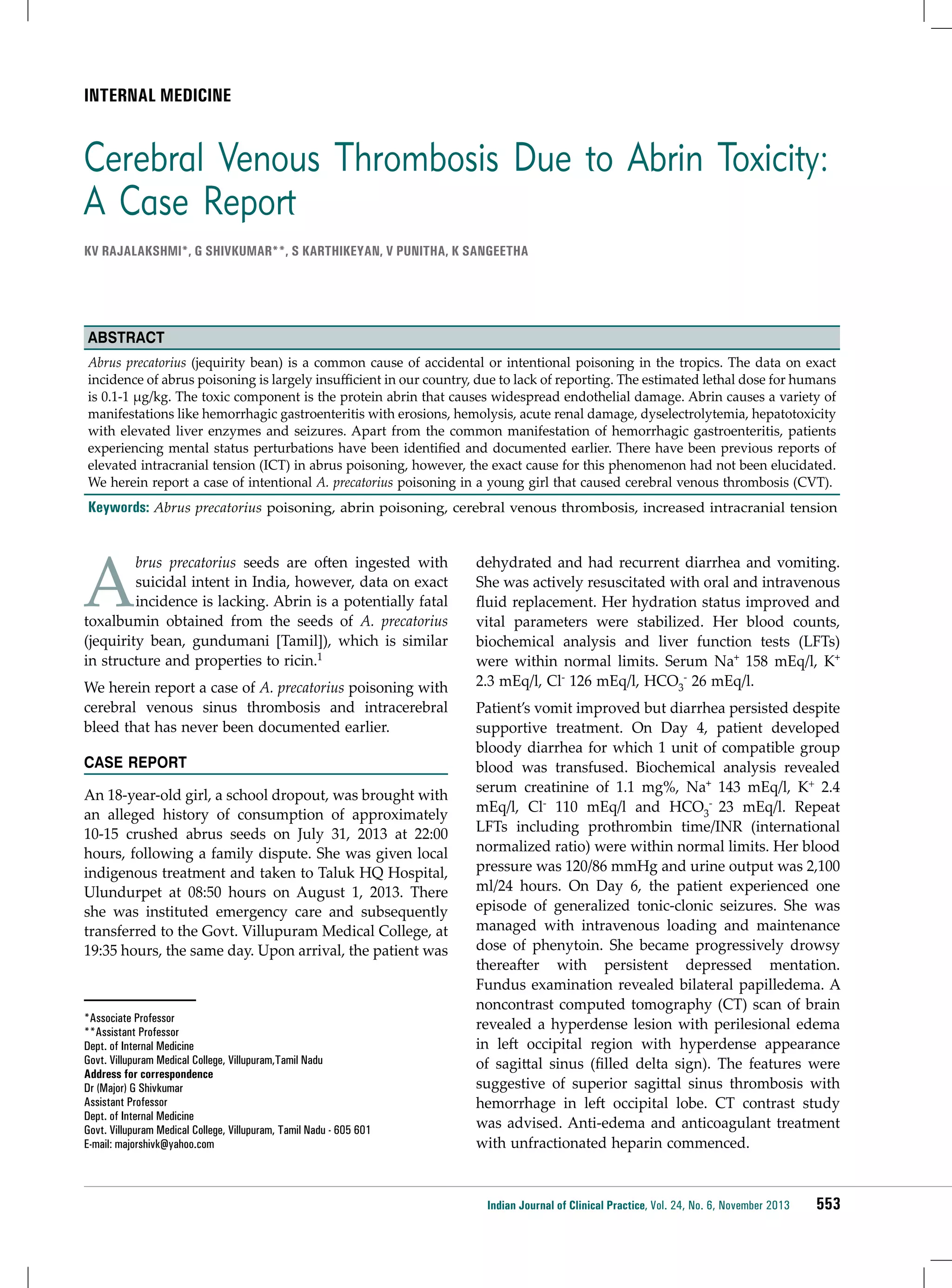 INTERNAL MEDICINE

Cerebral Venous Thrombosis Due to Abrin Toxicity:
A Case Report
KV Rajalakshmi*, G Shivkumar**, S Karthikeyan, V Punitha, K Sangeetha

Abstract
Abrus precatorius (jequirity bean) is a common cause of accidental or intentional poisoning in the tropics. The data on exact
incidence of abrus poisoning is largely insufficient in our country, due to lack of reporting. The estimated lethal dose for humans
is 0.1-1 µg/kg. The toxic component is the protein abrin that causes widespread endothelial damage. Abrin causes a variety of
manifestations like hemorrhagic gastroenteritis with erosions, hemolysis, acute renal damage, dyselectrolytemia, hepatotoxicity
with elevated liver enzymes and seizures. Apart from the common manifestation of hemorrhagic gastroenteritis, patients
experiencing mental status perturbations have been identified and documented earlier. There have been previous reports of
elevated intracranial tension (ICT) in abrus poisoning, however, the exact cause for this phenomenon had not been elucidated.
We herein report a case of intentional A. precatorius poisoning in a young girl that caused cerebral venous thrombosis (CVT).

Keywords: Abrus precatorius poisoning, abrin poisoning, cerebral venous thrombosis, increased intracranial tension

A

brus precatorius seeds are often ingested with
suicidal intent in India, however, data on exact
incidence is lacking. Abrin is a potentially fatal
toxalbumin obtained from the seeds of A. precatorius
(jequirity bean, gundumani [Tamil]), which is similar
in structure and properties to ricin.1

We herein report a case of A. precatorius poisoning with
cerebral venous sinus thrombosis and intracerebral
bleed that has never been documented earlier.
CASE REPORT
An 18-year-old girl, a school dropout, was brought with
an alleged history of consumption of approximately
10-15 crushed abrus seeds on July 31, 2013 at 22:00
hours, following a family dispute. She was given local
indigenous treatment and taken to Taluk HQ Hospital,
Ulundurpet at 08:50 hours on August 1, 2013. There
she was instituted emergency care and subsequently
transferred to the Govt. Villupuram Medical College, at
19:35 hours, the same day. Upon arrival, the patient was

*Associate Professor
**Assistant Professor
Dept. of Internal Medicine
Govt. Villupuram Medical College, Villupuram,Tamil Nadu
Address for correspondence
Dr (Major) G Shivkumar
Assistant Professor
Dept. of Internal Medicine
Govt. Villupuram Medical College, Villupuram, Tamil Nadu - 605 601
E-mail: majorshivk@yahoo.com

dehydrated and had recurrent diarrhea and vomiting.
She was actively resuscitated with oral and intravenous
fluid replacement. Her hydration status improved and
vital parameters were stabilized. Her blood counts,
biochemical analysis and liver function tests (LFTs)
were within normal limits. Serum Na+ 158 mEq/l, K+
2.3 mEq/l, Cl- 126 mEq/l, HCO3- 26 mEq/l.
Patient’s vomit improved but diarrhea persisted despite
supportive treatment. On Day 4, patient developed
bloody diarrhea for which 1 unit of compatible group
blood was transfused. Biochemical analysis revealed
serum creatinine of 1.1 mg%, Na+ 143 mEq/l, K+ 2.4
mEq/l, Cl- 110 mEq/l and HCO3- 23 mEq/l. Repeat
LFTs including prothrombin time/INR (international
normalized ratio) were within normal limits. Her blood
pressure was 120/86 mmHg and urine output was 2,100
ml/24 hours. On Day 6, the patient experienced one
episode of generalized tonic-clonic seizures. She was
managed with intravenous loading and maintenance
dose of phenytoin. She became progressively drowsy
thereafter with persistent depressed mentation.
Fundus examination revealed bilateral papilledema. A
noncontrast computed tomography (CT) scan of brain
revealed a hyperdense lesion with perilesional edema
in left occipital region with hyperdense appearance
of sagittal sinus (filled delta sign). The features were
suggestive of superior sagittal sinus thrombosis with
hemorrhage in left occipital lobe. CT contrast study
was advised. Anti-edema and anticoagulant treatment
with unfractionated heparin commenced.

Indian Journal of Clinical Practice, Vol. 24, No. 6, November 2013

553

 