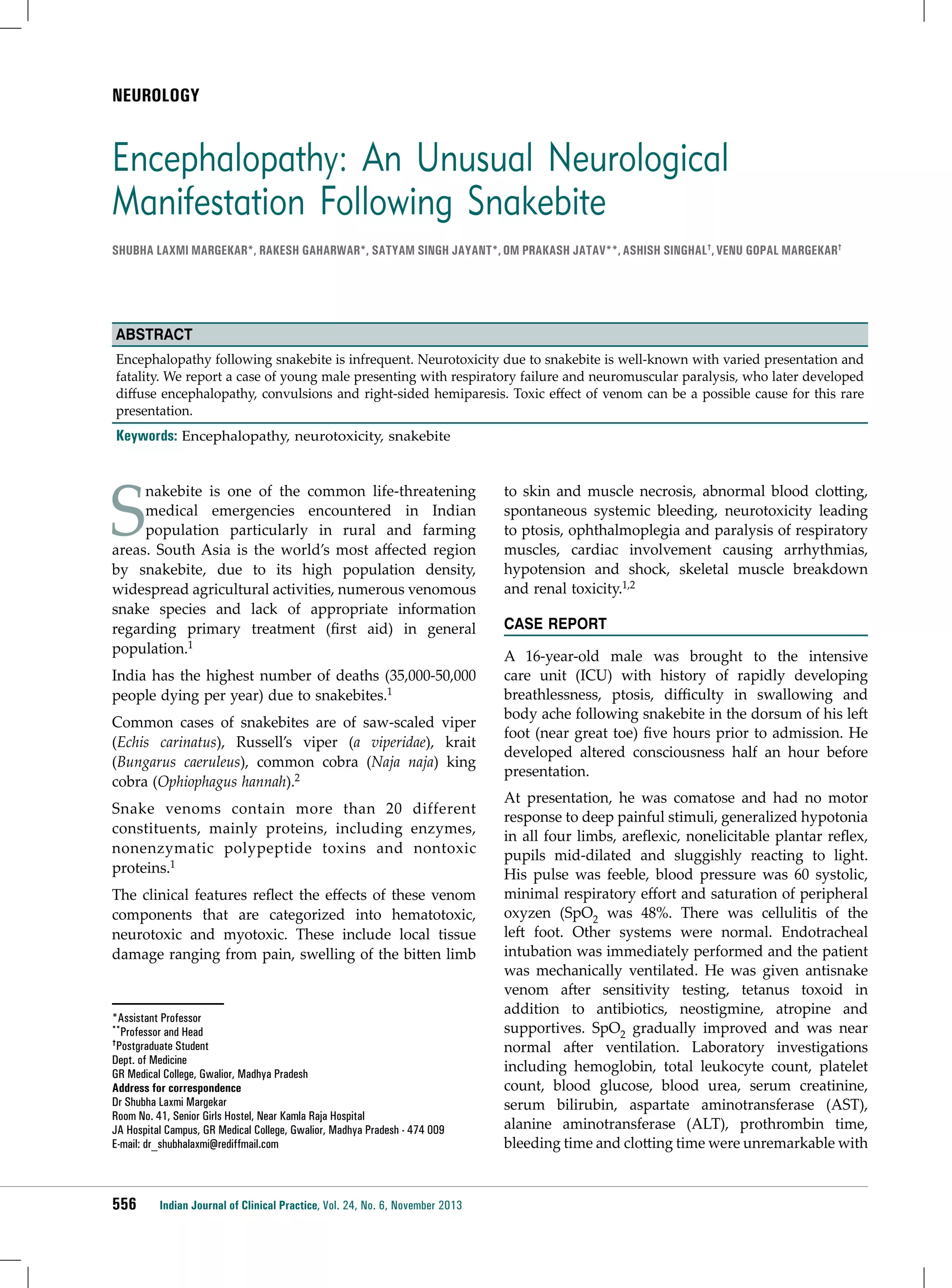 NEUROLOGY

Encephalopathy: An Unusual Neurological
Manifestation Following Snakebite
Shubha Laxmi Margekar*, Rakesh Gaharwar*, Satyam Singh Jayant*, Om Prakash Jatav**, Ashish Singhal†, Venu Gopal Margekar†

Abstract
Encephalopathy following snakebite is infrequent. Neurotoxicity due to snakebite is well-known with varied presentation and
fatality. We report a case of young male presenting with respiratory failure and neuromuscular paralysis, who later developed
diffuse encephalopathy, convulsions and right-sided hemiparesis. Toxic effect of venom can be a possible cause for this rare
presentation.

Keywords: Encephalopathy, neurotoxicity, snakebite

S

nakebite is one of the common life-threatening
medical emergencies encountered in Indian
population particularly in rural and farming
areas. South Asia is the world’s most affected region
by snakebite, due to its high population density,
widespread agricultural activities, numerous venomous
snake species and lack of appropriate information
regarding primary treatment (first aid) in general
population.1

India has the highest number of deaths (35,000-50,000
people dying per year) due to snakebites.1
Common cases of snakebites are of saw-scaled viper
(Echis carinatus), Russell’s viper (a viperidae), krait
(Bungarus caeruleus), common cobra (Naja naja) king
cobra (Ophiophagus hannah).2
Snake venoms contain more than 20 different
constituents, mainly proteins, including enzymes,
nonenzymatic polypeptide toxins and nontoxic
proteins.1
The clinical features reflect the effects of these venom
components that are categorized into hematotoxic,
neurotoxic and myotoxic. These include local tissue
damage ranging from pain, swelling of the bitten limb

*Assistant Professor
**Professor and Head
†Postgraduate Student
Dept. of Medicine
GR Medical College, Gwalior, Madhya Pradesh
Address for correspondence
Dr Shubha Laxmi Margekar
Room No. 41, Senior Girls Hostel, Near Kamla Raja Hospital
JA Hospital Campus, GR Medical College, Gwalior, Madhya Pradesh - 474 009
E-mail: dr_shubhalaxmi@rediffmail.com

556

Indian Journal of Clinical Practice, Vol. 24, No. 6, November 2013

to skin and muscle necrosis, abnormal blood clotting,
spontaneous systemic bleeding, neurotoxicity leading
to ptosis, ophthalmoplegia and paralysis of respiratory
muscles, cardiac involvement causing arrhythmias,
hypotension and shock, skeletal muscle breakdown
and renal toxicity.1,2
Case Report
A 16-year-old male was brought to the intensive
care unit (ICU) with history of rapidly developing
breathlessness, ptosis, difficulty in swallowing and
body ache following snakebite in the dorsum of his left
foot (near great toe) five hours prior to admission. He
developed altered consciousness half an hour before
presentation.
At presentation, he was comatose and had no motor
response to deep painful stimuli, generalized hypotonia
in all four limbs, areflexic, nonelicitable plantar reflex,
pupils mid-dilated and sluggishly reacting to light.
His pulse was feeble, blood pressure was 60 systolic,
minimal respiratory effort and saturation of peripheral
oxyzen (SpO2 was 48%. There was cellulitis of the
left foot. Other systems were normal. Endotracheal
intubation was immediately performed and the patient
was mechanically ventilated. He was given antisnake
venom after sensitivity testing, tetanus toxoid in
addition to antibiotics, neostigmine, atropine and
supportives. SpO2 gradually improved and was near
normal after ventilation. Laboratory investigations
including hemoglobin, total leukocyte count, platelet
count, blood glucose, blood urea, serum creatinine,
serum bilirubin, aspartate aminotransferase (AST),
alanine aminotransferase (ALT), prothrombin time,
bleeding time and clotting time were unremarkable with

 