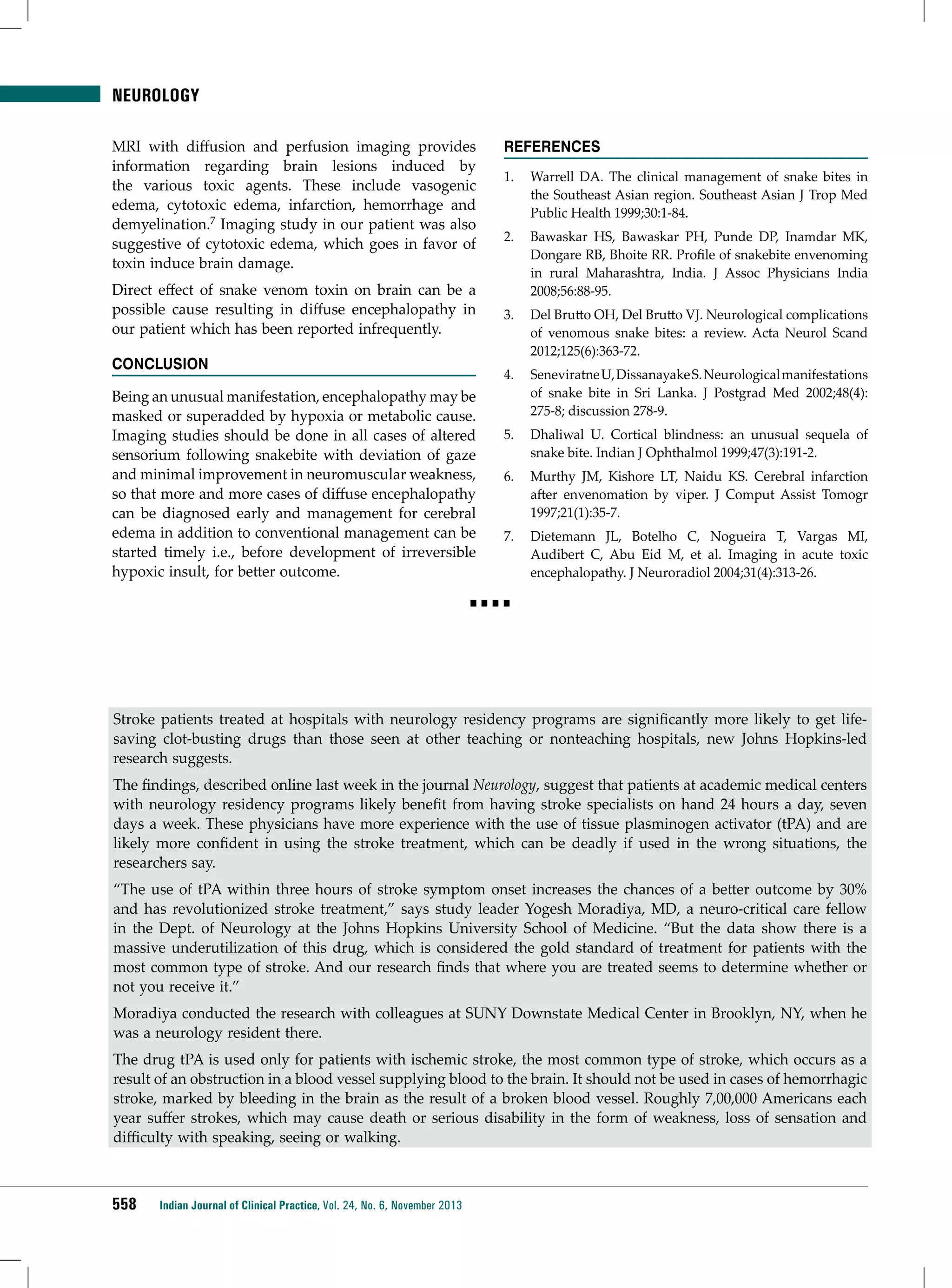 NEUROLOGY
MRI with diffusion and perfusion imaging provides
information regarding brain lesions induced by
the various toxic agents. These include vasogenic
edema, cytotoxic edema, infarction, hemorrhage and
demyelination.7 Imaging study in our patient was also
suggestive of cytotoxic edema, which goes in favor of
toxin induce brain damage.
Direct effect of snake venom toxin on brain can be a
possible cause resulting in diffuse encephalopathy in
our patient which has been reported infrequently.
Conclusion
Being an unusual manifestation, encephalopathy may be
masked or superadded by hypoxia or metabolic cause.
Imaging studies should be done in all cases of altered
sensorium following snakebite with deviation of gaze
and minimal improvement in neuromuscular weakness,
so that more and more cases of diffuse encephalopathy
can be diagnosed early and management for cerebral
edema in addition to conventional management can be
started timely i.e., before development of irreversible
hypoxic insult, for better outcome.

References
1.	 Warrell DA. The clinical management of snake bites in
the Southeast Asian region. Southeast Asian J Trop Med
Public Health 1999;30:1-84.
2.	 Bawaskar HS, Bawaskar PH, Punde DP, Inamdar MK,
Dongare RB, Bhoite RR. Profile of snakebite envenoming
in rural Maharashtra, India. J Assoc Physicians India
2008;56:88-95.
3.	 Del Brutto OH, Del Brutto VJ. Neurological complications
of venomous snake bites: a review. Acta Neurol Scand
2012;125(6):363-72.
4.	 Seneviratne U, Dissanayake S. Neurological manifestations
of snake bite in Sri Lanka. J Postgrad Med 2002;48(4):
275-8; discussion 278-9.
5.	 Dhaliwal U. Cortical blindness: an unusual sequela of
snake bite. Indian J Ophthalmol 1999;47(3):191-2.
6.	 Murthy JM, Kishore LT, Naidu KS. Cerebral infarction
after envenomation by viper. J Comput Assist Tomogr
1997;21(1):35-7.
7.	 Dietemann JL, Botelho C, Nogueira T, Vargas MI,
Audibert C, Abu Eid M, et al. Imaging in acute toxic
encephalopathy. J Neuroradiol 2004;31(4):313-26.

■■■■

Stroke patients treated at hospitals with neurology residency programs are significantly more likely to get lifesaving clot-busting drugs than those seen at other teaching or nonteaching hospitals, new Johns Hopkins-led
research suggests.
The findings, described online last week in the journal Neurology, suggest that patients at academic medical centers
with neurology residency programs likely benefit from having stroke specialists on hand 24 hours a day, seven
days a week. These physicians have more experience with the use of tissue plasminogen activator (tPA) and are
likely more confident in using the stroke treatment, which can be deadly if used in the wrong situations, the
researchers say.
“The use of tPA within three hours of stroke symptom onset increases the chances of a better outcome by 30%
and has revolutionized stroke treatment,” says study leader Yogesh Moradiya, MD, a neuro-critical care fellow
in the Dept. of Neurology at the Johns Hopkins University School of Medicine. “But the data show there is a
massive underutilization of this drug, which is considered the gold standard of treatment for patients with the
most common type of stroke. And our research finds that where you are treated seems to determine whether or
not you receive it.”
Moradiya conducted the research with colleagues at SUNY Downstate Medical Center in Brooklyn, NY, when he
was a neurology resident there.
The drug tPA is used only for patients with ischemic stroke, the most common type of stroke, which occurs as a
result of an obstruction in a blood vessel supplying blood to the brain. It should not be used in cases of hemorrhagic
stroke, marked by bleeding in the brain as the result of a broken blood vessel. Roughly 7,00,000 Americans each
year suffer strokes, which may cause death or serious disability in the form of weakness, loss of sensation and
difficulty with speaking, seeing or walking.

558

Indian Journal of Clinical Practice, Vol. 24, No. 6, November 2013

 