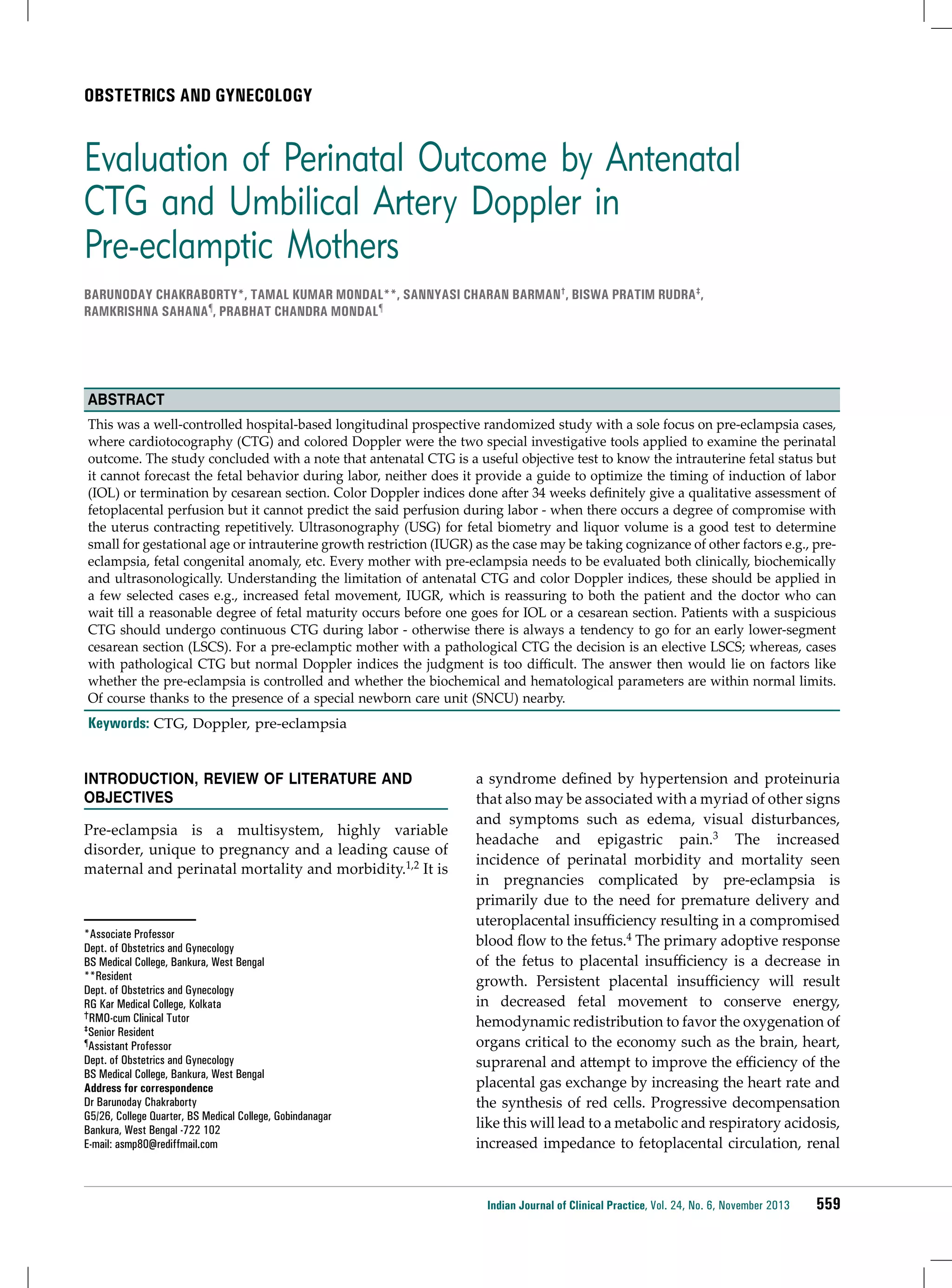 Obstetrics and Gynecology

Evaluation of Perinatal Outcome by Antenatal
CTG and Umbilical Artery Doppler in
Pre-eclamptic Mothers
Barunoday Chakraborty*, Tamal Kumar Mondal**, Sannyasi Charan Barman†, Biswa Pratim Rudra‡,
Ramkrishna Sahana¶, Prabhat Chandra Mondal¶

Abstract
This was a well-controlled hospital-based longitudinal prospective randomized study with a sole focus on pre-eclampsia cases,
where cardiotocography (CTG) and colored Doppler were the two special investigative tools applied to examine the perinatal
outcome. The study concluded with a note that antenatal CTG is a useful objective test to know the intrauterine fetal status but
it cannot forecast the fetal behavior during labor, neither does it provide a guide to optimize the timing of induction of labor
(IOL) or termination by cesarean section. Color Doppler indices done after 34 weeks definitely give a qualitative assessment of
fetoplacental perfusion but it cannot predict the said perfusion during labor - when there occurs a degree of compromise with
the uterus contracting repetitively. Ultrasonography (USG) for fetal biometry and liquor volume is a good test to determine
small for gestational age or intrauterine growth restriction (IUGR) as the case may be taking cognizance of other factors e.g., preeclampsia, fetal congenital anomaly, etc. Every mother with pre-eclampsia needs to be evaluated both clinically, biochemically
and ultrasonologically. Understanding the limitation of antenatal CTG and color Doppler indices, these should be applied in
a few selected cases e.g., increased fetal movement, IUGR, which is reassuring to both the patient and the doctor who can
wait till a reasonable degree of fetal maturity occurs before one goes for IOL or a cesarean section. Patients with a suspicious
CTG should undergo continuous CTG during labor - otherwise there is always a tendency to go for an early lower-segment
cesarean section (LSCS). For a pre-eclamptic mother with a pathological CTG the decision is an elective LSCS; whereas, cases
with pathological CTG but normal Doppler indices the judgment is too difficult. The answer then would lie on factors like
whether the pre-eclampsia is controlled and whether the biochemical and hematological parameters are within normal limits.
Of course thanks to the presence of a special newborn care unit (SNCU) nearby.

Keywords: CTG, Doppler, pre-eclampsia
Introduction, Review of Literature and
Objectives
Pre-eclampsia is a multisystem, highly variable
disorder, unique to pregnancy and a leading cause of
maternal and perinatal mortality and morbidity.1,2 It is

*Associate Professor
Dept. of Obstetrics and Gynecology
BS Medical College, Bankura, West Bengal
**Resident
Dept. of Obstetrics and Gynecology
RG Kar Medical College, Kolkata
†RMO-cum Clinical Tutor
‡Senior Resident
¶Assistant Professor
Dept. of Obstetrics and Gynecology
BS Medical College, Bankura, West Bengal
Address for correspondence
Dr Barunoday Chakraborty
G5/26, College Quarter, BS Medical College, Gobindanagar
Bankura, West Bengal -722 102
E-mail: asmp80@rediffmail.com

a syndrome defined by hypertension and proteinuria
that also may be associated with a myriad of other signs
and symptoms such as edema, visual disturbances,
headache and epigastric pain.3 The increased
incidence of perinatal morbidity and mortality seen
in pregnancies complicated by pre-eclampsia is
primarily due to the need for premature delivery and
uteroplacental insufficiency resulting in a compromised
blood flow to the fetus.4 The primary adoptive response
of the fetus to placental insufficiency is a decrease in
growth. Persistent placental insufficiency will result
in decreased fetal movement to conserve energy,
hemodynamic redistribution to favor the oxygenation of
organs critical to the economy such as the brain, heart,
suprarenal and attempt to improve the efficiency of the
placental gas exchange by increasing the heart rate and
the synthesis of red cells. Progressive decompensation
like this will lead to a metabolic and respiratory acidosis,
increased impedance to fetoplacental circulation, renal

Indian Journal of Clinical Practice, Vol. 24, No. 6, November 2013

559

 