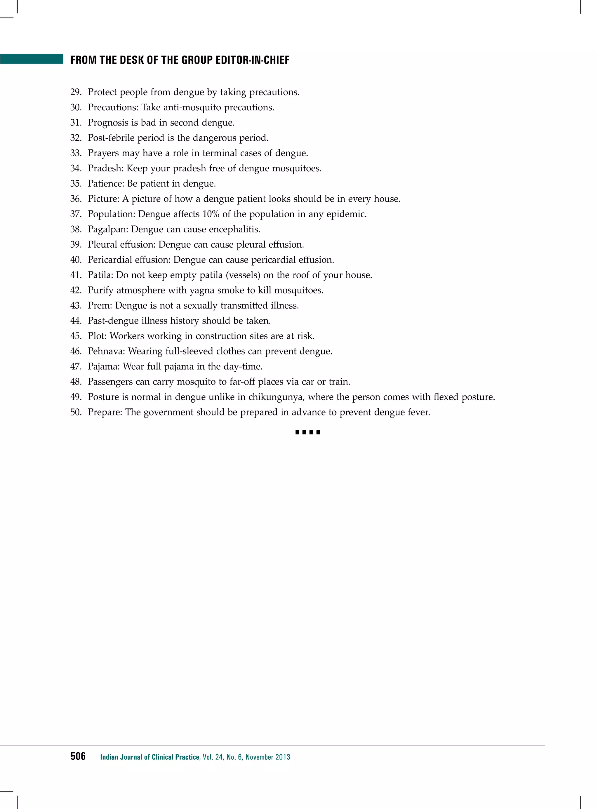 from the desk of THE group editor-in-chief
29.	 Protect people from dengue by taking precautions.
30.	 Precautions: Take anti-mosquito precautions.
31.	 Prognosis is bad in second dengue.
32.	 Post-febrile period is the dangerous period.
33.	 Prayers may have a role in terminal cases of dengue.
34.	 Pradesh: Keep your pradesh free of dengue mosquitoes.
35.	 Patience: Be patient in dengue.
36.	 Picture: A picture of how a dengue patient looks should be in every house.
37.	 Population: Dengue affects 10% of the population in any epidemic.
38.	 Pagalpan: Dengue can cause encephalitis.
39.	 Pleural effusion: Dengue can cause pleural effusion.
40.	 Pericardial effusion: Dengue can cause pericardial effusion.
41.	 Patila: Do not keep empty patila (vessels) on the roof of your house.
42.	 Purify atmosphere with yagna smoke to kill mosquitoes.
43.	 Prem: Dengue is not a sexually transmitted illness.
44.	 Past-dengue illness history should be taken.
45.	 Plot: Workers working in construction sites are at risk.
46.	 Pehnava: Wearing full-sleeved clothes can prevent dengue.
47.	 Pajama: Wear full pajama in the day-time.
48.	 Passengers can carry mosquito to far-off places via car or train.
49.	 Posture is normal in dengue unlike in chikungunya, where the person comes with flexed posture.
50.	 Prepare: The government should be prepared in advance to prevent dengue fever.
■■■■

506

Indian Journal of Clinical Practice, Vol. 24, No. 6, November 2013

 