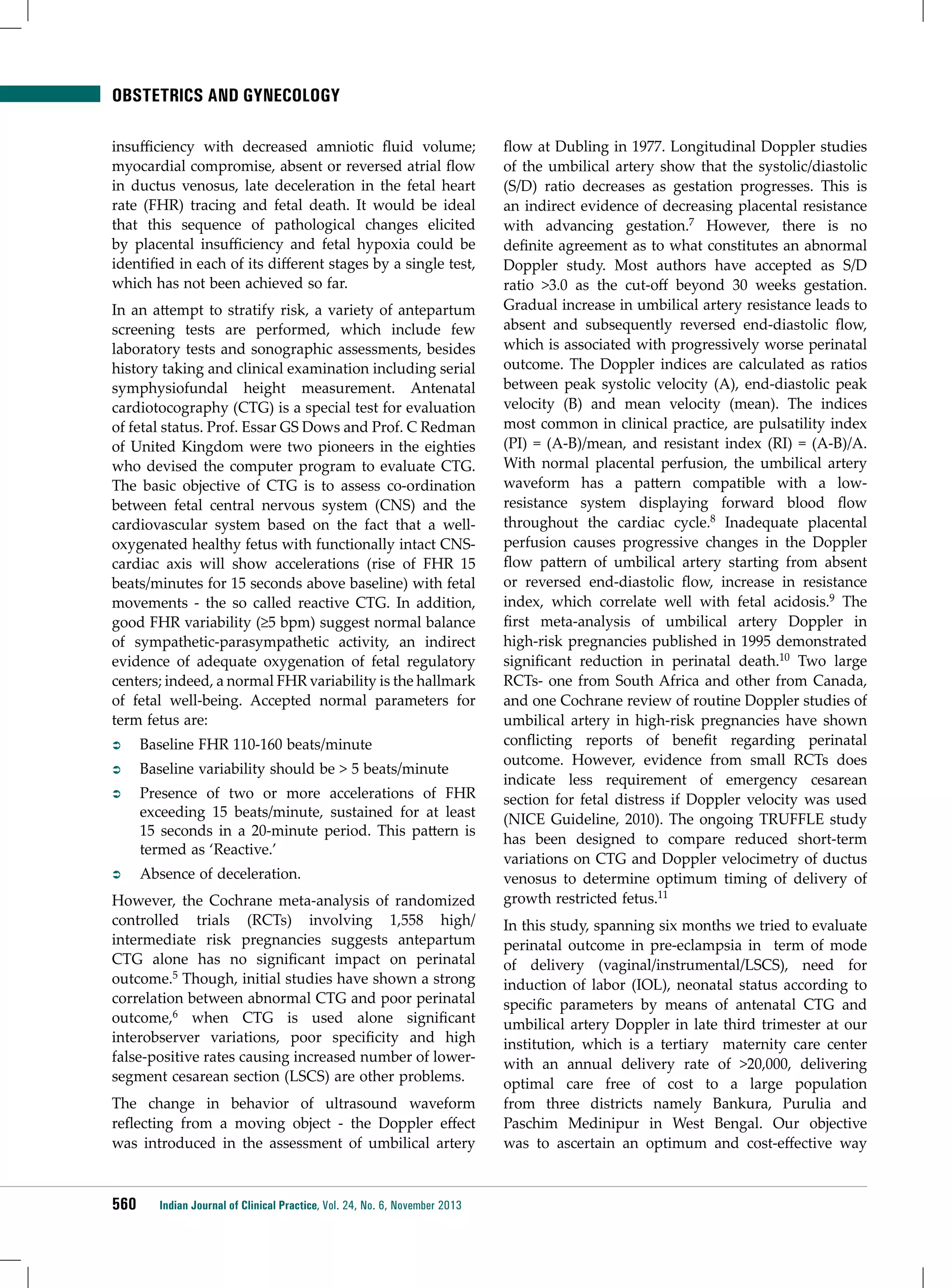 Obstetrics and Gynecology
insufficiency with decreased amniotic fluid volume;
myocardial compromise, absent or reversed atrial flow
in ductus venosus, late deceleration in the fetal heart
rate (FHR) tracing and fetal death. It would be ideal
that this sequence of pathological changes elicited
by placental insufficiency and fetal hypoxia could be
identified in each of its different stages by a single test,
which has not been achieved so far.
In an attempt to stratify risk, a variety of antepartum
screening tests are performed, which include few
laboratory tests and sonographic assessments, besides
history taking and clinical examination including serial
symphysiofundal height measurement. Antenatal
cardiotocography (CTG) is a special test for evaluation
of fetal status. Prof. Essar GS Dows and Prof. C Redman
of United Kingdom were two pioneers in the eighties
who devised the computer program to evaluate CTG.
The basic objective of CTG is to assess co-ordination
between fetal central nervous system (CNS) and the
cardiovascular system based on the fact that a welloxygenated healthy fetus with functionally intact CNScardiac axis will show accelerations (rise of FHR 15
beats/minutes for 15 seconds above baseline) with fetal
movements - the so called reactive CTG. In addition,
good FHR variability (≥5 bpm) suggest normal balance
of sympathetic-parasympathetic activity, an indirect
evidence of adequate oxygenation of fetal regulatory
centers; indeed, a normal FHR variability is the hallmark
of fetal well-being. Accepted normal parameters for
term fetus are:
ÂÂ

Baseline FHR 110-160 beats/minute

ÂÂ

Baseline variability should be > 5 beats/minute

ÂÂ

Presence of two or more accelerations of FHR
exceeding 15 beats/minute, sustained for at least
15 seconds in a 20-minute period. This pattern is
termed as ‘Reactive.’

ÂÂ

Absence of deceleration.

However, the Cochrane meta-analysis of randomized
controlled trials (RCTs) involving 1,558 high/
intermediate risk pregnancies suggests antepartum
CTG alone has no significant impact on perinatal
outcome.5 Though, initial studies have shown a strong
correlation between abnormal CTG and poor perinatal
outcome,6 when CTG is used alone significant
interobserver variations, poor specificity and high
false-positive rates causing increased number of lowersegment cesarean section (LSCS) are other problems.
The change in behavior of ultrasound waveform
reflecting from a moving object - the Doppler effect
was introduced in the assessment of umbilical artery

560

Indian Journal of Clinical Practice, Vol. 24, No. 6, November 2013

flow at Dubling in 1977. Longitudinal Doppler studies
of the umbilical artery show that the systolic/diastolic
(S/D) ratio decreases as gestation progresses. This is
an indirect evidence of decreasing placental resistance
with advancing gestation.7 However, there is no
definite agreement as to what constitutes an abnormal
Doppler study. Most authors have accepted as S/D
ratio >3.0 as the cut-off beyond 30 weeks gestation.
Gradual increase in umbilical artery resistance leads to
absent and subsequently reversed end-diastolic flow,
which is associated with progressively worse perinatal
outcome. The Doppler indices are calculated as ratios
between peak systolic velocity (A), end-diastolic peak
velocity (B) and mean velocity (mean). The indices
most common in clinical practice, are pulsatility index
(PI) = (A-B)/mean, and resistant index (RI) = (A-B)/A.
With normal placental perfusion, the umbilical artery
waveform has a pattern compatible with a lowresistance system displaying forward blood flow
throughout the cardiac cycle.8 Inadequate placental
perfusion causes progressive changes in the Doppler
flow pattern of umbilical artery starting from absent
or reversed end-diastolic flow, increase in resistance
index, which correlate well with fetal acidosis.9 The
first meta-analysis of umbilical artery Doppler in
high-risk pregnancies published in 1995 demonstrated
significant reduction in perinatal death.10 Two large
RCTs- one from South Africa and other from Canada,
and one Cochrane review of routine Doppler studies of
umbilical artery in high-risk pregnancies have shown
conflicting reports of benefit regarding perinatal
outcome. However, evidence from small RCTs does
indicate less requirement of emergency cesarean
section for fetal distress if Doppler velocity was used
(NICE Guideline, 2010). The ongoing TRUFFLE study
has been designed to compare reduced short-term
variations on CTG and Doppler velocimetry of ductus
venosus to determine optimum timing of delivery of
growth restricted fetus.11
In this study, spanning six months we tried to evaluate
perinatal outcome in pre-eclampsia in term of mode
of delivery (vaginal/instrumental/LSCS), need for
induction of labor (IOL), neonatal status according to
specific parameters by means of antenatal CTG and
umbilical artery Doppler in late third trimester at our
institution, which is a tertiary maternity care center
with an annual delivery rate of >20,000, delivering
optimal care free of cost to a large population
from three districts namely Bankura, Purulia and
Paschim Medinipur in West Bengal. Our objective
was to ascertain an optimum and cost-effective way

 