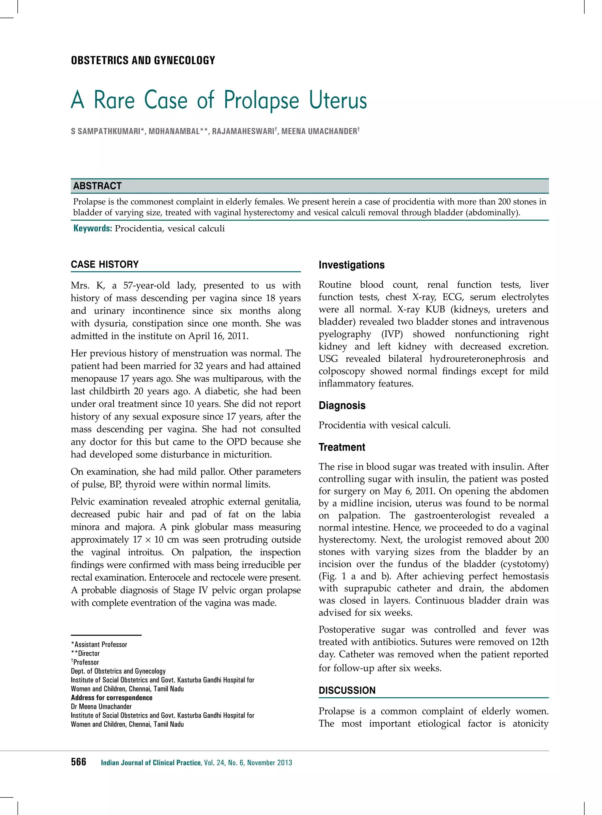 Obstetrics and Gynecology

A Rare Case of Prolapse Uterus
S Sampathkumari*, Mohanambal**, Rajamaheswari†, Meena Umachander†

Abstract
Prolapse is the commonest complaint in elderly females. We present herein a case of procidentia with more than 200 stones in
bladder of varying size, treated with vaginal hysterectomy and vesical calculi removal through bladder (abdominally).

Keywords: Procidentia, vesical calculi
Case History

Investigations

Mrs. K, a 57-year-old lady, presented to us with
history of mass descending per vagina since 18 years
and urinary incontinence since six months along
with dysuria, constipation since one month. She was
admitted in the institute on April 16, 2011.

Routine blood count, renal function tests, liver
function tests, chest X-ray, ECG, serum electrolytes
were all normal. X-ray KUB (kidneys, ureters and
bladder) revealed two bladder stones and intravenous
pyelography (IVP) showed nonfunctioning right
kidney and left kidney with decreased excretion.
USG revealed bilateral hydroureteronephrosis and
colposcopy showed normal findings except for mild
inflammatory features.

Her previous history of menstruation was normal. The
patient had been married for 32 years and had attained
menopause 17 years ago. She was multiparous, with the
last childbirth 20 years ago. A diabetic, she had been
under oral treatment since 10 years. She did not report
history of any sexual exposure since 17 years, after the
mass descending per vagina. She had not consulted
any doctor for this but came to the OPD because she
had developed some disturbance in micturition.
On examination, she had mild pallor. Other parameters
of pulse, BP, thyroid were within normal limits.
Pelvic examination revealed atrophic external genitalia,
decreased pubic hair and pad of fat on the labia
minora and majora. A pink globular mass measuring
approximately 17 × 10 cm was seen protruding outside
the vaginal introitus. On palpation, the inspection
findings were confirmed with mass being irreducible per
rectal examination. Enterocele and rectocele were present.
A probable diagnosis of Stage IV pelvic organ prolapse
with complete eventration of the vagina was made.

*Assistant Professor
**Director
†Professor
Dept. of Obstetrics and Gynecology
Institute of Social Obstetrics and Govt. Kasturba Gandhi Hospital for
Women and Children, Chennai, Tamil Nadu
Address for correspondence
Dr Meena Umachander
Institute of Social Obstetrics and Govt. Kasturba Gandhi Hospital for
Women and Children, Chennai, Tamil Nadu

566

Indian Journal of Clinical Practice, Vol. 24, No. 6, November 2013

Diagnosis
Procidentia with vesical calculi.

Treatment
The rise in blood sugar was treated with insulin. After
controlling sugar with insulin, the patient was posted
for surgery on May 6, 2011. On opening the abdomen
by a midline incision, uterus was found to be normal
on palpation. The gastroenterologist revealed a
normal intestine. Hence, we proceeded to do a vaginal
hysterectomy. Next, the urologist removed about 200
stones with varying sizes from the bladder by an
incision over the fundus of the bladder (cystotomy)
(Fig. 1 a and b). After achieving perfect hemostasis
with suprapubic catheter and drain, the abdomen
was closed in layers. Continuous bladder drain was
advised for six weeks.
Postoperative sugar was controlled and fever was
treated with antibiotics. Sutures were removed on 12th
day. Catheter was removed when the patient reported
for follow-up after six weeks.
Discussion
Prolapse is a common complaint of elderly women.
The most important etiological factor is atonicity

 