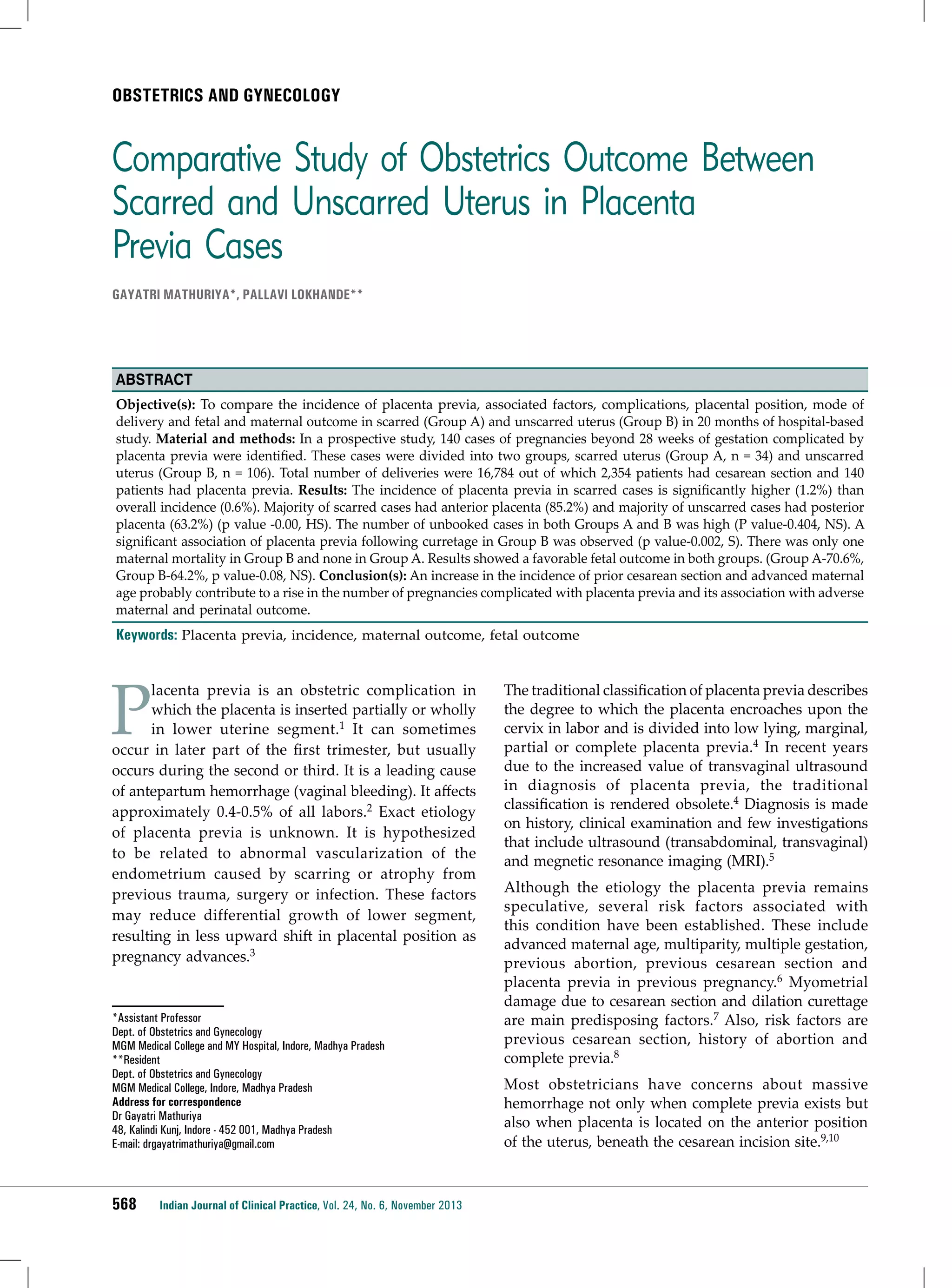 Obstetrics and Gynecology

Comparative Study of Obstetrics Outcome Between
Scarred and Unscarred Uterus in Placenta
Previa Cases
Gayatri Mathuriya*, Pallavi Lokhande**

Abstract
Objective(s): To compare the incidence of placenta previa, associated factors, complications, placental position, mode of
delivery and fetal and maternal outcome in scarred (Group A) and unscarred uterus (Group B) in 20 months of hospital-based
study. Material and methods: In a prospective study, 140 cases of pregnancies beyond 28 weeks of gestation complicated by
placenta previa were identified. These cases were divided into two groups, scarred uterus (Group A, n = 34) and unscarred
uterus (Group B, n = 106). Total number of deliveries were 16,784 out of which 2,354 patients had cesarean section and 140
patients had placenta previa. Results: The incidence of placenta previa in scarred cases is significantly higher (1.2%) than
overall incidence (0.6%). Majority of scarred cases had anterior placenta (85.2%) and majority of unscarred cases had posterior
placenta (63.2%) (p value -0.00, HS). The number of unbooked cases in both Groups A and B was high (P value-0.404, NS). A
significant association of placenta previa following curretage in Group B was observed (p value-0.002, S). There was only one
maternal mortality in Group B and none in Group A. Results showed a favorable fetal outcome in both groups. (Group A-70.6%,
Group B-64.2%, p value-0.08, NS). Conclusion(s): An increase in the incidence of prior cesarean section and advanced maternal
age probably contribute to a rise in the number of pregnancies complicated with placenta previa and its association with adverse
maternal and perinatal outcome.

Keywords: Placenta previa, incidence, maternal outcome, fetal outcome

P

lacenta previa is an obstetric complication in
which the placenta is inserted partially or wholly
in lower uterine segment.1 It can sometimes
occur in later part of the first trimester, but usually
occurs during the second or third. It is a leading cause
of antepartum hemorrhage (vaginal bleeding). It affects
approximately 0.4-0.5% of all labors.2 Exact etiology
of placenta previa is unknown. It is hypothesized
to be related to abnormal vascularization of the
endometrium caused by scarring or atrophy from
previous trauma, surgery or infection. These factors
may reduce differential growth of lower segment,
resulting in less upward shift in placental position as
pregnancy advances.3

*Assistant Professor
Dept. of Obstetrics and Gynecology
MGM Medical College and MY Hospital, Indore, Madhya Pradesh
**Resident
Dept. of Obstetrics and Gynecology
MGM Medical College, Indore, Madhya Pradesh
Address for correspondence
Dr Gayatri Mathuriya
48, Kalindi Kunj, Indore - 452 001, Madhya Pradesh
E-mail: drgayatrimathuriya@gmail.com

568

Indian Journal of Clinical Practice, Vol. 24, No. 6, November 2013

The traditional classification of placenta previa describes
the degree to which the placenta encroaches upon the
cervix in labor and is divided into low lying, marginal,
partial or complete placenta previa.4 In recent years
due to the increased value of transvaginal ultrasound
in diagnosis of placenta previa, the traditional
classification is rendered obsolete.4 Diagnosis is made
on history, clinical examination and few investigations
that include ultrasound (transabdominal, transvaginal)
and megnetic resonance imaging (MRI).5
Although the etiology the placenta previa remains
speculative, several risk factors associated with
this condition have been established. These include
advanced maternal age, multiparity, multiple gestation,
previous abortion, previous cesarean section and
placenta previa in previous pregnancy.6 Myometrial
damage due to cesarean section and dilation curettage
are main predisposing factors.7 Also, risk factors are
previous cesarean section, history of abortion and
complete previa.8
Most obstetricians have concerns about massive
hemorrhage not only when complete previa exists but
also when placenta is located on the anterior position
of the uterus, beneath the cesarean incision site.9,10

 