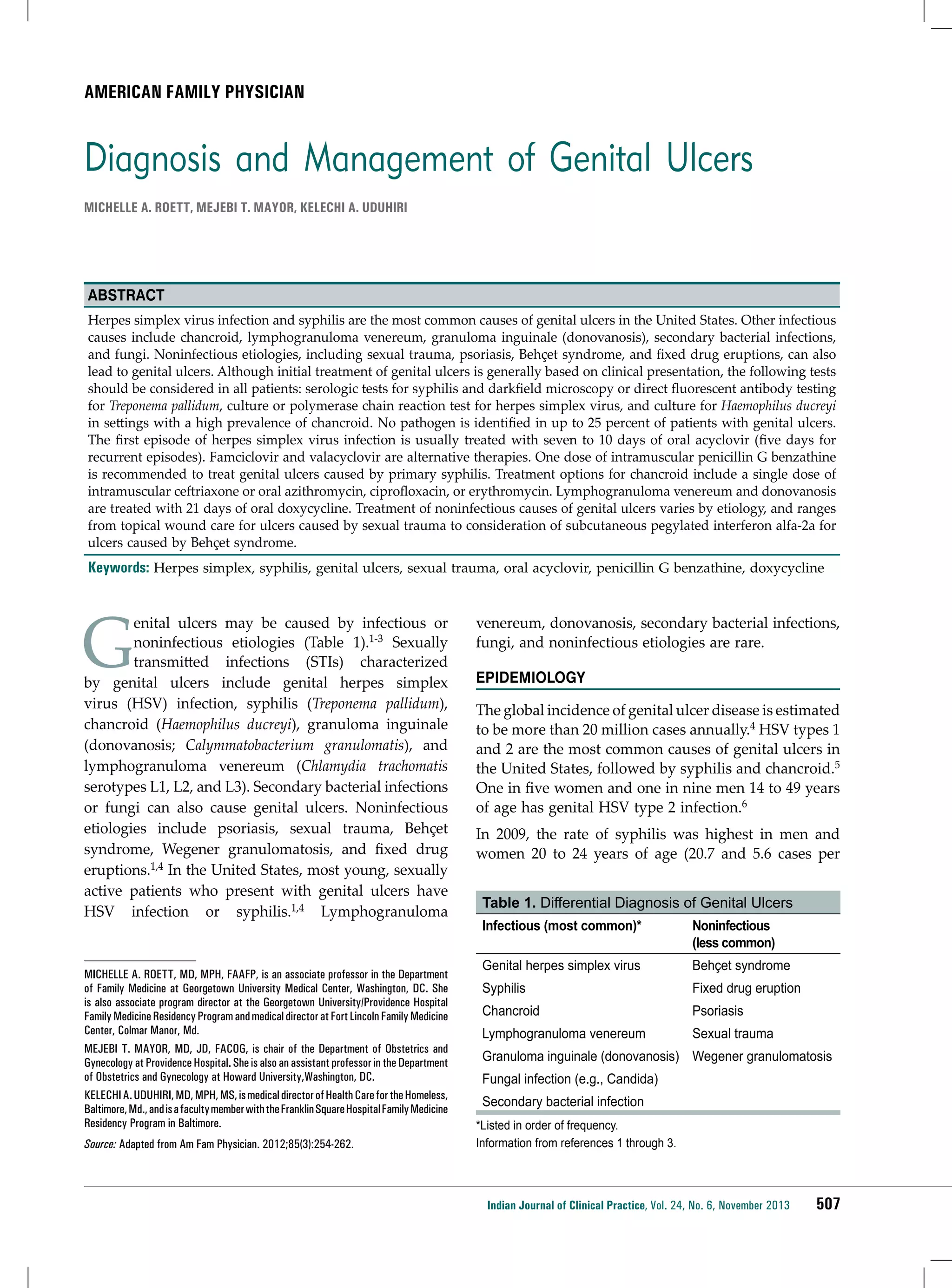 American Family Physician

Diagnosis and Management of Genital Ulcers
MICHELLE A. ROETT, MEJEBI T. MAYOR, KELECHI A. UDUHIRI

Abstract
Herpes simplex virus infection and syphilis are the most common causes of genital ulcers in the United States. Other infectious
causes include chancroid, lymphogranuloma venereum, granuloma inguinale (donovanosis), secondary bacterial infections,
and fungi. Noninfectious etiologies, including sexual trauma, psoriasis, Behçet syndrome, and fixed drug eruptions, can also
lead to genital ulcers. Although initial treatment of genital ulcers is generally based on clinical presentation, the following tests
should be considered in all patients: serologic tests for syphilis and darkfield microscopy or direct fluorescent antibody testing
for Treponema pallidum, culture or polymerase chain reaction test for herpes simplex virus, and culture for Haemophilus ducreyi
in settings with a high prevalence of chancroid. No pathogen is identified in up to 25 percent of patients with genital ulcers.
The first episode of herpes simplex virus infection is usually treated with seven to 10 days of oral acyclovir (five days for
recurrent episodes). Famciclovir and valacyclovir are alternative therapies. One dose of intramuscular penicillin G benzathine
is recommended to treat genital ulcers caused by primary syphilis. Treatment options for chancroid include a single dose of
intramuscular ceftriaxone or oral azithromycin, ciprofloxacin, or erythromycin. Lymphogranuloma venereum and donovanosis
are treated with 21 days of oral doxycycline. Treatment of noninfectious causes of genital ulcers varies by etiology, and ranges
from topical wound care for ulcers caused by sexual trauma to consideration of subcutaneous pegylated interferon alfa-2a for
ulcers caused by Behçet syndrome.

Keywords: Herpes simplex, syphilis, genital ulcers, sexual trauma, oral acyclovir, penicillin G benzathine, doxycycline

G

enital ulcers may be caused by infectious or
noninfectious etiologies (Table 1).1-3 Sexually
transmitted infections (STIs) characterized
by genital ulcers include genital herpes simplex
virus (HSV) infection, syphilis (Treponema pallidum),
chancroid (Haemophilus ducreyi), granuloma inguinale
(donovanosis; Calymmatobacterium granulomatis), and
lymphogranuloma venereum (Chlamydia trachomatis
serotypes L1, L2, and L3). Secondary bacterial infections
or fungi can also cause genital ulcers. Noninfectious
etiologies include psoriasis, sexual trauma, Behçet
syndrome, Wegener granulomatosis, and fixed drug
eruptions.1,4 In the United States, most young, sexually
active patients who present with genital ulcers have
HSV infection or syphilis.1,4 Lymphogranuloma

MICHELLE A. ROETT, MD, MPH, FAAFP, is an associate professor in the Department
of Family Medicine at Georgetown University Medical Center, Washington, DC. She
is also associate program director at the Georgetown University/Providence Hospital
Family Medicine Residency Program and medical director at Fort Lincoln Family Medicine
Center, Colmar Manor, Md.
MEJEBI T. MAYOR, MD, JD, FACOG, is chair of the Department of Obstetrics and
Gynecology at Providence Hospital. She is also an assistant professor in the Department
of Obstetrics and Gynecology at Howard University,Washington, DC.
KELECHI A. UDUHIRI, MD, MPH, MS, is medical director of Health Care for the Homeless,
Baltimore, Md., and is a faculty member with the Franklin Square Hospital Family Medicine
Residency Program in Baltimore.
Source: Adapted from Am Fam Physician. 2012;85(3):254-262.

venereum, donovanosis, secondary bacterial infections,
fungi, and noninfectious etiologies are rare.
Epidemiology
The global incidence of genital ulcer disease is estimated
to be more than 20 million cases annually.4 HSV types 1
and 2 are the most common causes of genital ulcers in
the United States, followed by syphilis and chancroid.5
One in five women and one in nine men 14 to 49 years
of age has genital HSV type 2 infection.6
In 2009, the rate of syphilis was highest in men and
women 20 to 24 years of age (20.7 and 5.6 cases per
Table 1. Differential Diagnosis of Genital Ulcers
Infectious (most common)*

Noninfectious
(less common)

Genital herpes simplex virus

Behçet syndrome

Syphilis

Fixed drug eruption

Chancroid

Psoriasis

Lymphogranuloma venereum

Sexual trauma

Granuloma inguinale (donovanosis) Wegener granulomatosis
Fungal infection (e.g., Candida)
Secondary bacterial infection
*Listed in order of frequency.
Information from references 1 through 3.

Indian Journal of Clinical Practice, Vol. 24, No. 6, November 2013

507

 