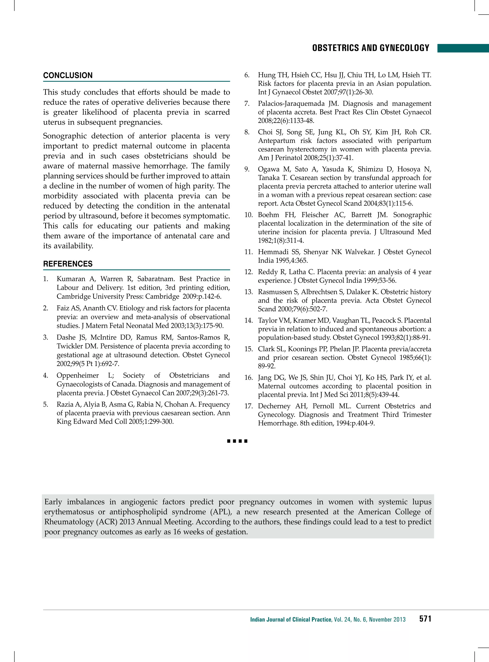 Obstetrics and Gynecology
CONCLUSION
This study concludes that efforts should be made to
reduce the rates of operative deliveries because there
is greater likelihood of placenta previa in scarred
uterus in subsequent pregnancies.
Sonographic detection of anterior placenta is very
important to predict maternal outcome in placenta
previa and in such cases obstetricians should be
aware of maternal massive hemorrhage. The family
planning services should be further improved to attain
a decline in the number of women of high parity. The
morbidity associated with placenta previa can be
reduced by detecting the condition in the antenatal
period by ultrasound, before it becomes symptomatic.
This calls for educating our patients and making
them aware of the importance of antenatal care and
its availability.
REFERENCES
1.	 Kumaran A, Warren R, Sabaratnam. Best Practice in
Labour and Delivery. 1st edition, 3rd printing edition,
Cambridge University Press: Cambridge 2009:p.142-6.
2.	 Faiz AS, Ananth CV. Etiology and risk factors for placenta
previa: an overview and meta-analysis of observational
studies. J Matern Fetal Neonatal Med 2003;13(3):175-90.
3.	 Dashe JS, McIntire DD, Ramus RM, Santos-Ramos R,
Twickler DM. Persistence of placenta previa according to
gestational age at ultrasound detection. Obstet Gynecol
2002;99(5 Pt 1):692-7.
4.	 Oppenheimer L; Society of Obstetricians and
Gynaecologists of Canada. Diagnosis and management of
placenta previa. J Obstet Gynaecol Can 2007;29(3):261-73.
5.	 Razia A, Alyia B, Asma G, Rabia N, Chohan A. Frequency
of placenta praevia with previous caesarean section. Ann
King Edward Med Coll 2005;1:299-300.

6.	 Hung TH, Hsieh CC, Hsu JJ, Chiu TH, Lo LM, Hsieh TT.
Risk factors for placenta previa in an Asian population.
Int J Gynaecol Obstet 2007;97(1):26-30.
7.	 Palacios-Jaraquemada JM. Diagnosis and management
of placenta accreta. Best Pract Res Clin Obstet Gynaecol
2008;22(6):1133-48.
8.	 Choi SJ, Song SE, Jung KL, Oh SY, Kim JH, Roh CR.
Antepartum risk factors associated with peripartum
cesarean hysterectomy in women with placenta previa.
Am J Perinatol 2008;25(1):37-41.
9.	 Ogawa M, Sato A, Yasuda K, Shimizu D, Hosoya N,
Tanaka T. Cesarean section by transfundal approach for
placenta previa percreta attached to anterior uterine wall
in a woman with a previous repeat cesarean section: case
report. Acta Obstet Gynecol Scand 2004;83(1):115-6.
10.	 Boehm FH, Fleischer AC, Barrett JM. Sonographic
placental localization in the determination of the site of
uterine incision for placenta previa. J Ultrasound Med
1982;1(8):311-4.
11.	 Hemmadi SS, Shenyar NK Walvekar. J Obstet Gynecol
India 1995,4:365.
12.	 Reddy R, Latha C. Placenta previa: an analysis of 4 year
experience. J Obstet Gynecol India 1999;53-56.
13.	 Rasmussen S, Albrechtsen S, Dalaker K. Obstetric history
and the risk of placenta previa. Acta Obstet Gynecol
Scand 2000;79(6):502-7.
14.	 Taylor VM, Kramer MD, Vaughan TL, Peacock S. Placental
previa in relation to induced and spontaneous abortion: a
population-based study. Obstet Gynecol 1993;82(1):88-91.
15.	 Clark SL, Koonings PP, Phelan JP. Placenta previa/accreta
and prior cesarean section. Obstet Gynecol 1985;66(1):
89-92.
16.	 Jang DG, We JS, Shin JU, Choi YJ, Ko HS, Park IY, et al.
Maternal outcomes according to placental position in
placental previa. Int J Med Sci 2011;8(5):439-44.
17.	 Decherney AH, Pernoll ML. Current Obstetrics and
Gynecology. Diagnosis and Treatment Third Trimester
Hemorrhage. 8th edition, 1994:p.404-9.

■■■■

Early imbalances in angiogenic factors predict poor pregnancy outcomes in women with systemic lupus
erythematosus or antiphospholipid syndrome (APL), a new research presented at the American College of
Rheumatology (ACR) 2013 Annual Meeting. According to the authors, these findings could lead to a test to predict
poor pregnancy outcomes as early as 16 weeks of gestation.

Indian Journal of Clinical Practice, Vol. 24, No. 6, November 2013

571

 