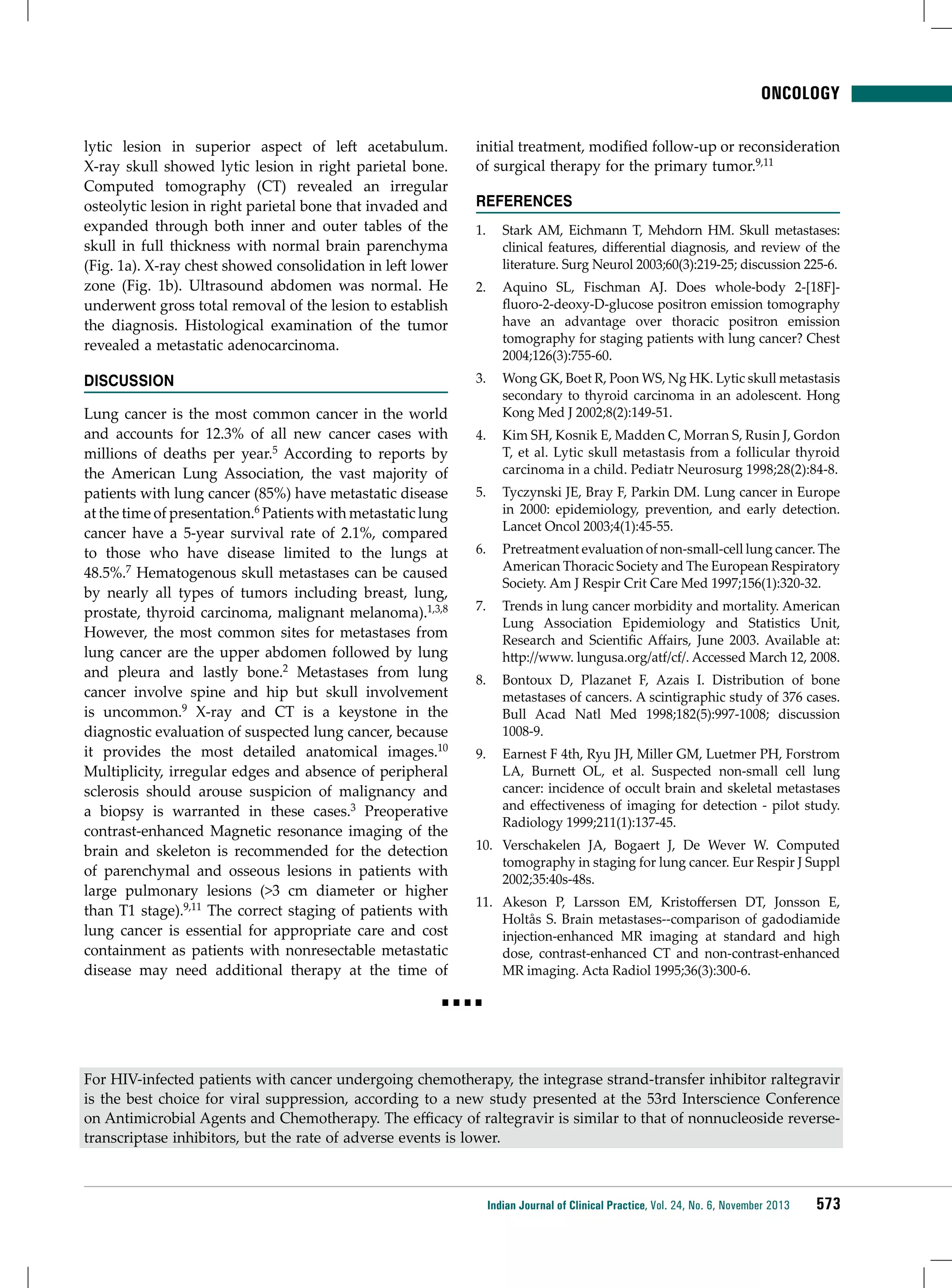 ONCOLOGY
lytic lesion in superior aspect of left acetabulum.
X-ray skull showed lytic lesion in right parietal bone.
Computed tomography (CT) revealed an irregular
osteolytic lesion in right parietal bone that invaded and
expanded through both inner and outer tables of the
skull in full thickness with normal brain parenchyma
(Fig. 1a). X-ray chest showed consolidation in left lower
zone (Fig. 1b). Ultrasound abdomen was normal. He
underwent gross total removal of the lesion to establish
the diagnosis. Histological examination of the tumor
revealed a metastatic adenocarcinoma.

initial treatment, modified follow-up or reconsideration
of surgical therapy for the primary tumor.9,11

Discussion

3.	 Wong GK, Boet R, Poon WS, Ng HK. Lytic skull metastasis
secondary to thyroid carcinoma in an adolescent. Hong
Kong Med J 2002;8(2):149-51.

Lung cancer is the most common cancer in the world
and accounts for 12.3% of all new cancer cases with
millions of deaths per year.5 According to reports by
the American Lung Association, the vast majority of
patients with lung cancer (85%) have metastatic disease
at the time of presentation.6 Patients with metastatic lung
cancer have a 5-year survival rate of 2.1%, compared
to those who have disease limited to the lungs at
48.5%.7 Hematogenous skull metastases can be caused
by nearly all types of tumors including breast, lung,
prostate, thyroid carcinoma, malignant melanoma).1,3,8
However, the most common sites for metastases from
lung cancer are the upper abdomen followed by lung
and pleura and lastly bone.2 Metastases from lung
cancer involve spine and hip but skull involvement
is uncommon.9 X-ray and CT is a keystone in the
diagnostic evaluation of suspected lung cancer, because
it provides the most detailed anatomical images.10
Multiplicity, irregular edges and absence of peripheral
sclerosis should arouse suspicion of malignancy and
a biopsy is warranted in these cases.3 Preoperative
contrast-enhanced Magnetic resonance imaging of the
brain and skeleton is recommended for the detection
of parenchymal and osseous lesions in patients with
large pulmonary lesions (>3 cm diameter or higher
than T1 stage).9,11 The correct staging of patients with
lung cancer is essential for appropriate care and cost
containment as patients with nonresectable metastatic
disease may need additional therapy at the time of

References
1.	 Stark AM, Eichmann T, Mehdorn HM. Skull metastases:
clinical features, differential diagnosis, and review of the
literature. Surg Neurol 2003;60(3):219-25; discussion 225-6.
2.	 Aquino SL, Fischman AJ. Does whole-body 2-[18F]fluoro-2-deoxy-D-glucose positron emission tomography
have an advantage over thoracic positron emission
tomography for staging patients with lung cancer? Chest
2004;126(3):755-60.

4.	 Kim SH, Kosnik E, Madden C, Morran S, Rusin J, Gordon
T, et al. Lytic skull metastasis from a follicular thyroid
carcinoma in a child. Pediatr Neurosurg 1998;28(2):84-8.
5.	 Tyczynski JE, Bray F, Parkin DM. Lung cancer in Europe
in 2000: epidemiology, prevention, and early detection.
Lancet Oncol 2003;4(1):45-55.
6.	 Pretreatment evaluation of non-small-cell lung cancer. The
American Thoracic Society and The European Respiratory
Society. Am J Respir Crit Care Med 1997;156(1):320-32.
7.	 Trends in lung cancer morbidity and mortality. American
Lung Association Epidemiology and Statistics Unit,
Research and Scientific Affairs, June 2003. Available at:
http://www. lungusa.org/atf/cf/. Accessed March 12, 2008.
8.	 Bontoux D, Plazanet F, Azais I. Distribution of bone
metastases of cancers. A scintigraphic study of 376 cases.
Bull Acad Natl Med 1998;182(5):997-1008; discussion
1008-9.
9.	 Earnest F 4th, Ryu JH, Miller GM, Luetmer PH, Forstrom
LA, Burnett OL, et al. Suspected non-small cell lung
cancer: incidence of occult brain and skeletal metastases
and effectiveness of imaging for detection - pilot study.
Radiology 1999;211(1):137-45.
10.	 Verschakelen JA, Bogaert J, De Wever W. Computed
tomography in staging for lung cancer. Eur Respir J Suppl
2002;35:40s-48s.
11.	 Akeson P, Larsson EM, Kristoffersen DT, Jonsson E,
Holtås S. Brain metastases--comparison of gadodiamide
injection-enhanced MR imaging at standard and high
dose, contrast-enhanced CT and non-contrast-enhanced
MR imaging. Acta Radiol 1995;36(3):300-6.

■■■■

For HIV-infected patients with cancer undergoing chemotherapy, the integrase strand-transfer inhibitor raltegravir
is the best choice for viral suppression, according to a new study presented at the 53rd Interscience Conference
on Antimicrobial Agents and Chemotherapy. The efficacy of raltegravir is similar to that of nonnucleoside reversetranscriptase inhibitors, but the rate of adverse events is lower.

Indian Journal of Clinical Practice, Vol. 24, No. 6, November 2013

573

 