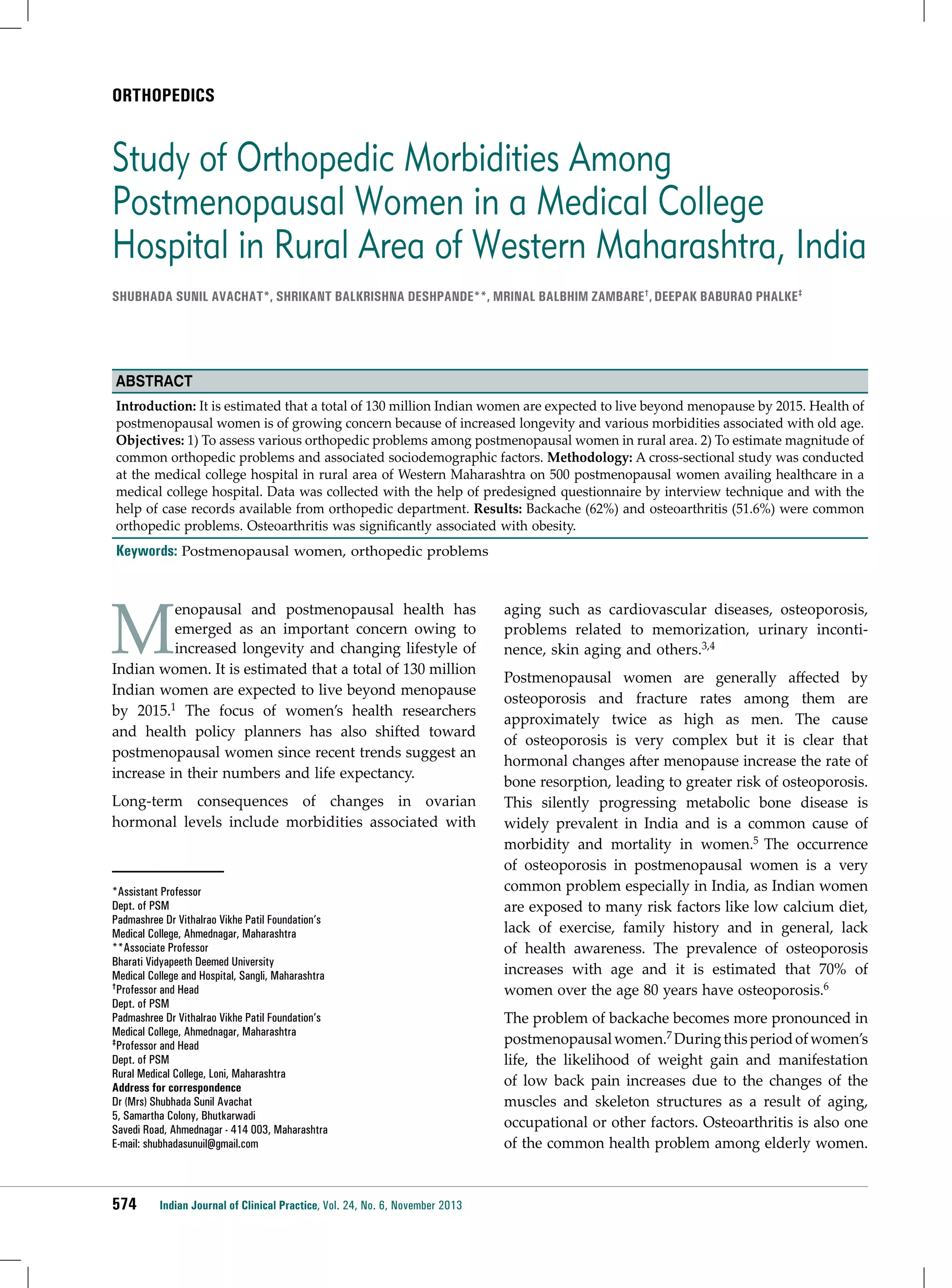 ORTHOPEDICS

Study of Orthopedic Morbidities Among
Postmenopausal Women in a Medical College
Hospital in Rural Area of Western Maharashtra, India
Shubhada SUNIL Avachat*, Shrikant Balkrishna Deshpande**, Mrinal Balbhim Zambare†, DEEPAK BABURAO PHALKE‡

Abstract
Introduction: It is estimated that a total of 130 million Indian women are expected to live beyond menopause by 2015. Health of
postmenopausal women is of growing concern because of increased longevity and various morbidities associated with old age.
Objectives: 1) To assess various orthopedic problems among postmenopausal women in rural area. 2) To estimate magnitude of
common orthopedic problems and associated sociodemographic factors. Methodology: A cross-sectional study was conducted
at the medical college hospital in rural area of Western Maharashtra on 500 postmenopausal women availing healthcare in a
medical college hospital. Data was collected with the help of predesigned questionnaire by interview technique and with the
help of case records available from orthopedic department. Results: Backache (62%) and osteoarthritis (51.6%) were common
orthopedic problems. Osteoarthritis was significantly associated with obesity.

Keywords: Postmenopausal women, orthopedic problems

M

enopausal and postmenopausal health has
emerged as an important concern owing to
increased longevity and changing lifestyle of
Indian women. It is estimated that a total of 130 million
Indian women are expected to live beyond menopause
by 2015.1 The focus of women’s health researchers
and health policy planners has also shifted toward
postmenopausal women since recent trends suggest an
increase in their numbers and life expectancy.
Long-term consequences of changes in ovarian
hormonal levels include morbidities associated with

*Assistant Professor
Dept. of PSM
Padmashree Dr Vithalrao Vikhe Patil Foundation’s
Medical College, Ahmednagar, Maharashtra
**Associate Professor
Bharati Vidyapeeth Deemed University
Medical College and Hospital, Sangli, Maharashtra
†Professor and Head
Dept. of PSM
Padmashree Dr Vithalrao Vikhe Patil Foundation’s
Medical College, Ahmednagar, Maharashtra
‡Professor and Head
Dept. of PSM
Rural Medical College, Loni, Maharashtra
Address for correspondence
Dr (Mrs) Shubhada Sunil Avachat
5, Samartha Colony, Bhutkarwadi
Savedi Road, Ahmednagar - 414 003, Maharashtra
E-mail: shubhadasunuil@gmail.com

574

Indian Journal of Clinical Practice, Vol. 24, No. 6, November 2013

aging such as cardiovascular diseases, osteoporosis,
problems related to memorization, urinary incontinence, skin aging and others.3,4
Postmenopausal women are generally affected by
osteoporosis and fracture rates among them are
approximately twice as high as men. The cause
of osteoporosis is very complex but it is clear that
hormonal changes after menopause increase the rate of
bone resorption, leading to greater risk of osteoporosis.
This silently progressing metabolic bone disease is
widely prevalent in India and is a common cause of
morbidity and mortality in women.5 The occurrence
of osteoporosis in postmenopausal women is a very
common problem especially in India, as Indian women
are exposed to many risk factors like low calcium diet,
lack of exercise, family history and in general, lack
of health awareness. The prevalence of osteoporosis
increases with age and it is estimated that 70% of
women over the age 80 years have osteoporosis.6
The problem of backache becomes more pronounced in
postmenopausal women.7 During this period of women’s
life, the likelihood of weight gain and manifestation
of low back pain increases due to the changes of the
muscles and skeleton structures as a result of aging,
occupational or other factors. Osteoarthritis is also one
of the common health problem among elderly women.

 