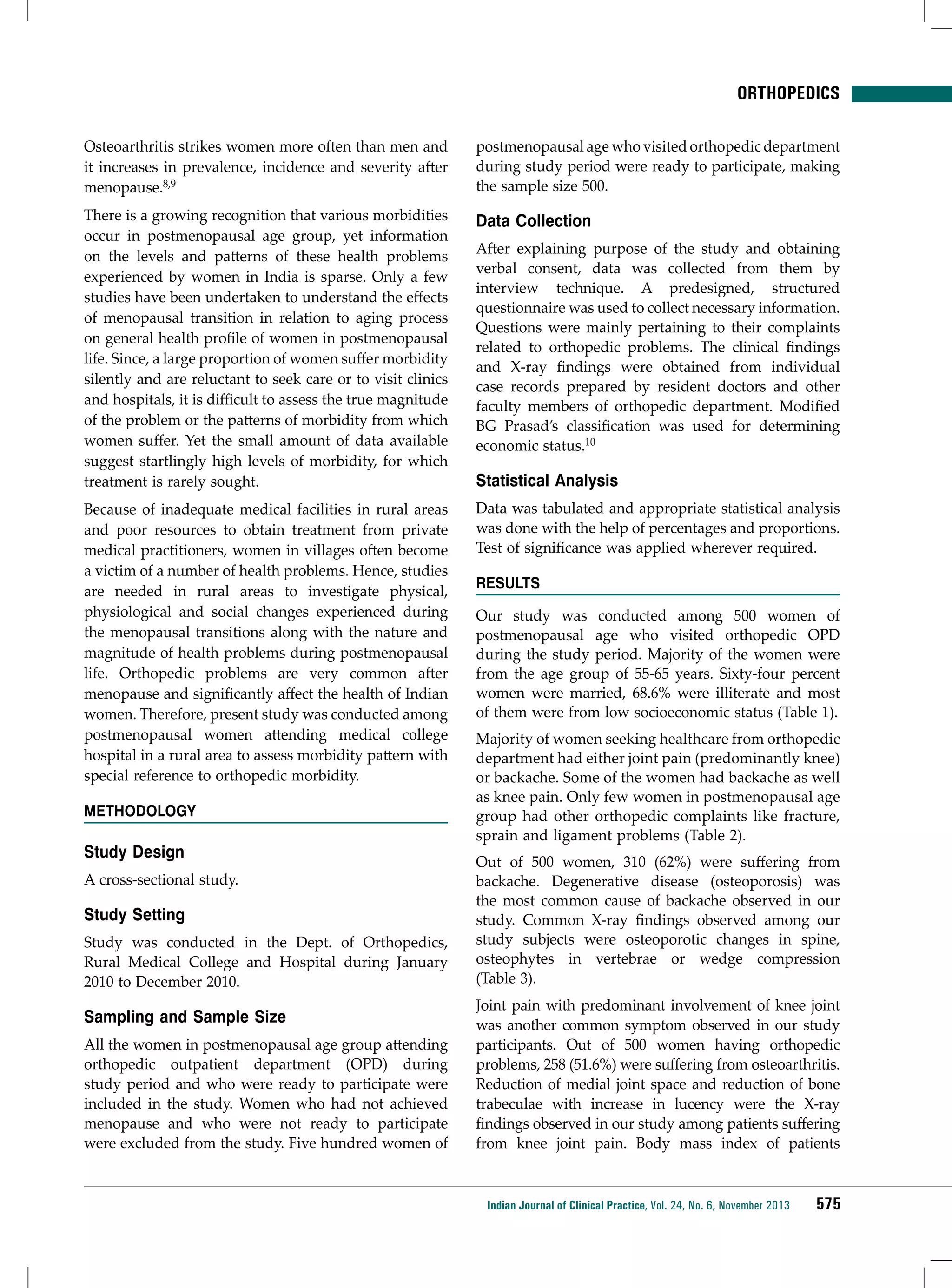 ORTHOPEDICS
Osteoarthritis strikes women more often than men and
it increases in prevalence, incidence and severity after
menopause.8,9

postmenopausal age who visited orthopedic department
during study period were ready to participate, making
the sample size 500.

There is a growing recognition that various morbidities
occur in postmenopausal age group, yet information
on the levels and patterns of these health problems
experienced by women in India is sparse. Only a few
studies have been undertaken to understand the effects
of menopausal transition in relation to aging process
on general health profile of women in postmenopausal
life. Since, a large proportion of women suffer morbidity
silently and are reluctant to seek care or to visit clinics
and hospitals, it is difficult to assess the true magnitude
of the problem or the patterns of morbidity from which
women suffer. Yet the small amount of data available
suggest startlingly high levels of morbidity, for which
treatment is rarely sought.

Data Collection

Because of inadequate medical facilities in rural areas
and poor resources to obtain treatment from private
medical practitioners, women in villages often become
a victim of a number of health problems. Hence, studies
are needed in rural areas to investigate physical,
physiological and social changes experienced during
the menopausal transitions along with the nature and
magnitude of health problems during postmenopausal
life. Orthopedic problems are very common after
menopause and significantly affect the health of Indian
women. Therefore, present study was conducted among
postmenopausal women attending medical college
hospital in a rural area to assess morbidity pattern with
special reference to orthopedic morbidity.

Data was tabulated and appropriate statistical analysis
was done with the help of percentages and proportions.
Test of significance was applied wherever required.

Methodology

Study Design
A cross-sectional study.

Study Setting
Study was conducted in the Dept. of Orthopedics,
Rural Medical College and Hospital during January
2010 to December 2010.

Sampling and Sample Size
All the women in postmenopausal age group attending
orthopedic outpatient department (OPD) during
study period and who were ready to participate were
included in the study. Women who had not achieved
menopause and who were not ready to participate
were excluded from the study. Five hundred women of

After explaining purpose of the study and obtaining
verbal consent, data was collected from them by
interview technique. A predesigned, structured
questionnaire was used to collect necessary information.
Questions were mainly pertaining to their complaints
related to orthopedic problems. The clinical findings
and X-ray findings were obtained from individual
case records prepared by resident doctors and other
faculty members of orthopedic department. Modified
BG Prasad’s classification was used for determining
economic status.10

Statistical Analysis

RESULTS
Our study was conducted among 500 women of
postmenopausal age who visited orthopedic OPD
during the study period. Majority of the women were
from the age group of 55-65 years. Sixty-four percent
women were married, 68.6% were illiterate and most
of them were from low socioeconomic status (Table 1).
Majority of women seeking healthcare from orthopedic
department had either joint pain (predominantly knee)
or backache. Some of the women had backache as well
as knee pain. Only few women in postmenopausal age
group had other orthopedic complaints like fracture,
sprain and ligament problems (Table 2).
Out of 500 women, 310 (62%) were suffering from
backache. Degenerative disease (osteoporosis) was
the most common cause of backache observed in our
study. Common X-ray findings observed among our
study subjects were osteoporotic changes in spine,
osteophytes in vertebrae or wedge compression
(Table 3).
Joint pain with predominant involvement of knee joint
was another common symptom observed in our study
participants. Out of 500 women having orthopedic
problems, 258 (51.6%) were suffering from osteoarthritis.
Reduction of medial joint space and reduction of bone
trabeculae with increase in lucency were the X-ray
findings observed in our study among patients suffering
from knee joint pain. Body mass index of patients

Indian Journal of Clinical Practice, Vol. 24, No. 6, November 2013

575

 