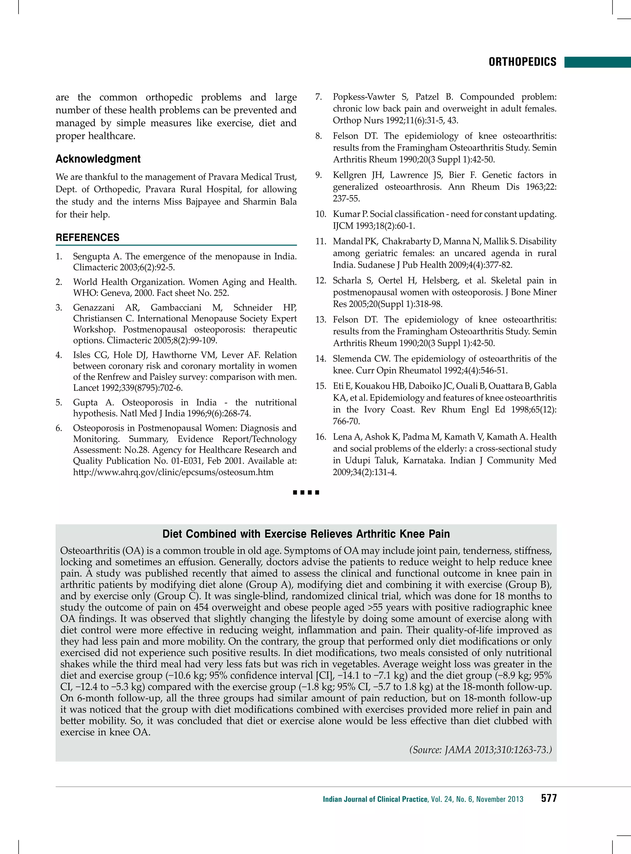 ORTHOPEDICS
are the common orthopedic problems and large
number of these health problems can be prevented and
managed by simple measures like exercise, diet and
proper healthcare.

Acknowledgment

7.	 Popkess-Vawter S, Patzel B. Compounded problem:
chronic low back pain and overweight in adult females.
Orthop Nurs 1992;11(6):31-5, 43.
8.	 Felson DT. The epidemiology of knee osteoarthritis:
results from the Framingham Osteoarthritis Study. Semin
Arthritis Rheum 1990;20(3 Suppl 1):42-50.

We are thankful to the management of Pravara Medical Trust,
Dept. of Orthopedic, Pravara Rural Hospital, for allowing
the study and the interns Miss Bajpayee and Sharmin Bala
for their help.

9.	 Kellgren JH, Lawrence JS, Bier F. Genetic factors in
generalized osteoarthrosis. Ann Rheum Dis 1963;22:
237-55.

References

11.	 Mandal PK, Chakrabarty D, Manna N, Mallik S. Disability
among geriatric females: an uncared agenda in rural
India. Sudanese J Pub Health 2009;4(4):377-82.

1.	 Sengupta A. The emergence of the menopause in India.
Climacteric 2003;6(2):92-5.
2.	 World Health Organization. Women Aging and Health.
WHO: Geneva, 2000. Fact sheet No. 252.
3.	 Genazzani AR, Gambacciani M, Schneider HP,
Christiansen C. International Menopause Society Expert
Workshop. Postmenopausal osteoporosis: therapeutic
options. Climacteric 2005;8(2):99-109.
4.	 Isles CG, Hole DJ, Hawthorne VM, Lever AF. Relation
between coronary risk and coronary mortality in women
of the Renfrew and Paisley survey: comparison with men.
Lancet 1992;339(8795):702-6.
5.	 Gupta A. Osteoporosis in India - the nutritional
hypothesis. Natl Med J India 1996;9(6):268-74.
6.	 Osteoporosis in Postmenopausal Women: Diagnosis and
Monitoring. Summary, Evidence Report/Technology
Assessment: No.28. Agency for Healthcare Research and
Quality Publication No. 01-E031, Feb 2001. Available at:
http://www.ahrq.gov/clinic/epcsums/osteosum.htm

10.	 Kumar P. Social classification - need for constant updating.
IJCM 1993;18(2):60-1.

12.	 Scharla S, Oertel H, Helsberg, et al. Skeletal pain in
postmenopausal women with osteoporosis. J Bone Miner
Res 2005;20(Suppl 1):318-98.
13.	 Felson DT. The epidemiology of knee osteoarthritis:
results from the Framingham Osteoarthritis Study. Semin
Arthritis Rheum 1990;20(3 Suppl 1):42-50.
14.	 Slemenda CW. The epidemiology of osteoarthritis of the
knee. Curr Opin Rheumatol 1992;4(4):546-51.
15.	 Eti E, Kouakou HB, Daboiko JC, Ouali B, Ouattara B, Gabla
KA, et al. Epidemiology and features of knee osteoarthritis
in the Ivory Coast. Rev Rhum Engl Ed 1998;65(12):
766-70.
16.	 Lena A, Ashok K, Padma M, Kamath V, Kamath A. Health
and social problems of the elderly: a cross-sectional study
in Udupi Taluk, Karnataka. Indian J Community Med
2009;34(2):131-4.

Diet Combined with Exercise Relieves Arthritic Knee Pain
Osteoarthritis (OA) is a common trouble in old age. Symptoms of OA may include joint pain, tenderness, stiffness,
locking and sometimes an effusion. Generally, doctors advise the patients to reduce weight to help reduce knee
pain. A study was published recently that aimed to assess the clinical and functional outcome in knee pain in
arthritic patients by modifying diet alone (Group A), modifying diet and combining it with exercise (Group B),
and by exercise only (Group C). It was single-blind, randomized clinical trial, which was done for 18 months to
study the outcome of pain on 454 overweight and obese people aged >55 years with positive radiographic knee
OA findings. It was observed that slightly changing the lifestyle by doing some amount of exercise along with
diet control were more effective in reducing weight, inflammation and pain. Their quality-of-life improved as
they had less pain and more mobility. On the contrary, the group that performed only diet modifications or only
exercised did not experience such positive results. In diet modifications, two meals consisted of only nutritional
shakes while the third meal had very less fats but was rich in vegetables. Average weight loss was greater in the
diet and exercise group (−10.6 kg; 95% confidence interval [CI], −14.1 to −7.1 kg) and the diet group (−8.9 kg; 95%
CI, −12.4 to −5.3 kg) compared with the exercise group (−1.8 kg; 95% CI, −5.7 to 1.8 kg) at the 18-month follow-up.
On 6-month follow-up, all the three groups had similar amount of pain reduction, but on 18-month follow-up
it was noticed that the group with diet modifications combined with exercises provided more relief in pain and
better mobility. So, it was concluded that diet or exercise alone would be less effective than diet clubbed with
exercise in knee OA.
(Source: JAMA 2013;310:1263-73.)

Indian Journal of Clinical Practice, Vol. 24, No. 6, November 2013

577

 