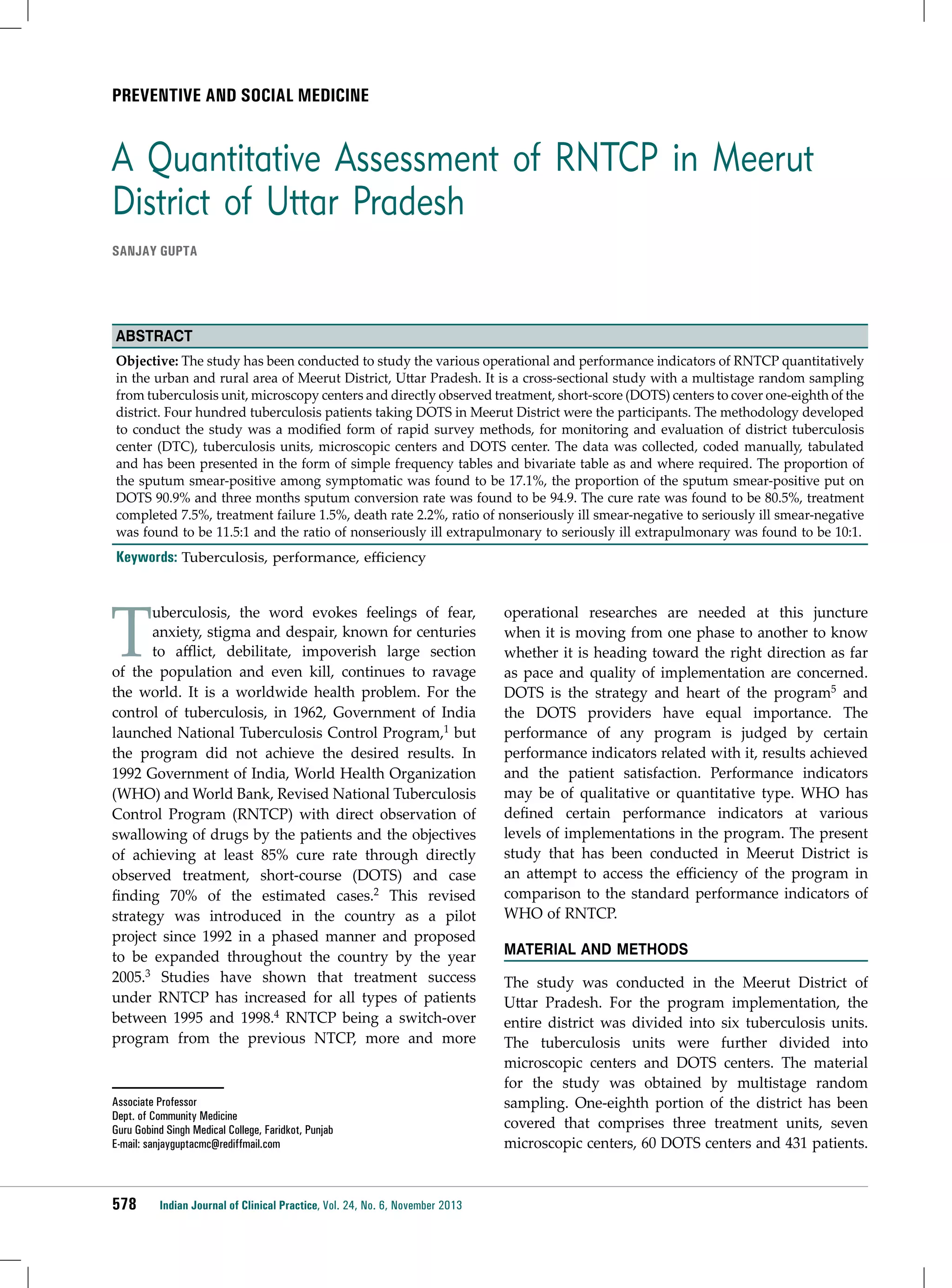 Preventive and social medicine

A Quantitative Assessment of RNTCP in Meerut
District of Uttar Pradesh
SANJAY GUPTA

Abstract
Objective: The study has been conducted to study the various operational and performance indicators of RNTCP quantitatively
in the urban and rural area of Meerut District, Uttar Pradesh. It is a cross-sectional study with a multistage random sampling
from tuberculosis unit, microscopy centers and directly observed treatment, short-score (DOTS) centers to cover one-eighth of the
district. Four hundred tuberculosis patients taking DOTS in Meerut District were the participants. The methodology developed
to conduct the study was a modified form of rapid survey methods, for monitoring and evaluation of district tuberculosis
center (DTC), tuberculosis units, microscopic centers and DOTS center. The data was collected, coded manually, tabulated
and has been presented in the form of simple frequency tables and bivariate table as and where required. The proportion of
the sputum smear-positive among symptomatic was found to be 17.1%, the proportion of the sputum smear-positive put on
DOTS 90.9% and three months sputum conversion rate was found to be 94.9. The cure rate was found to be 80.5%, treatment
completed 7.5%, treatment failure 1.5%, death rate 2.2%, ratio of nonseriously ill smear-negative to seriously ill smear-negative
was found to be 11.5:1 and the ratio of nonseriously ill extrapulmonary to seriously ill extrapulmonary was found to be 10:1.

Keywords: Tuberculosis, performance, efficiency

T

uberculosis, the word evokes feelings of fear,
anxiety, stigma and despair, known for centuries
to afflict, debilitate, impoverish large section
of the population and even kill, continues to ravage
the world. It is a worldwide health problem. For the
control of tuberculosis, in 1962, Government of India
launched National Tuberculosis Control Program,1 but
the program did not achieve the desired results. In
1992 Government of India, World Health Organization
(WHO) and World Bank, Revised National Tuberculosis
Control Program (RNTCP) with direct observation of
swallowing of drugs by the patients and the objectives
of achieving at least 85% cure rate through directly
observed treatment, short-course (DOTS) and case
finding 70% of the estimated cases.2 This revised
strategy was introduced in the country as a pilot
project since 1992 in a phased manner and proposed
to be expanded throughout the country by the year
2005.3 Studies have shown that treatment success
under RNTCP has increased for all types of patients
between 1995 and 1998.4 RNTCP being a switch-over
program from the previous NTCP, more and more

Associate Professor
Dept. of Community Medicine
Guru Gobind Singh Medical College, Faridkot, Punjab
E-mail: sanjayguptacmc@rediffmail.com

578

Indian Journal of Clinical Practice, Vol. 24, No. 6, November 2013

operational researches are needed at this juncture
when it is moving from one phase to another to know
whether it is heading toward the right direction as far
as pace and quality of implementation are concerned.
DOTS is the strategy and heart of the program5 and
the DOTS providers have equal importance. The
performance of any program is judged by certain
performance indicators related with it, results achieved
and the patient satisfaction. Performance indicators
may be of qualitative or quantitative type. WHO has
defined certain performance indicators at various
levels of implementations in the program. The present
study that has been conducted in Meerut District is
an attempt to access the efficiency of the program in
comparison to the standard performance indicators of
WHO of RNTCP.
Material and MethodS
The study was conducted in the Meerut District of
Uttar Pradesh. For the program implementation, the
entire district was divided into six tuberculosis units.
The tuberculosis units were further divided into
microscopic centers and DOTS centers. The material
for the study was obtained by multistage random
sampling. One-eighth portion of the district has been
covered that comprises three treatment units, seven
microscopic centers, 60 DOTS centers and 431 patients.

 