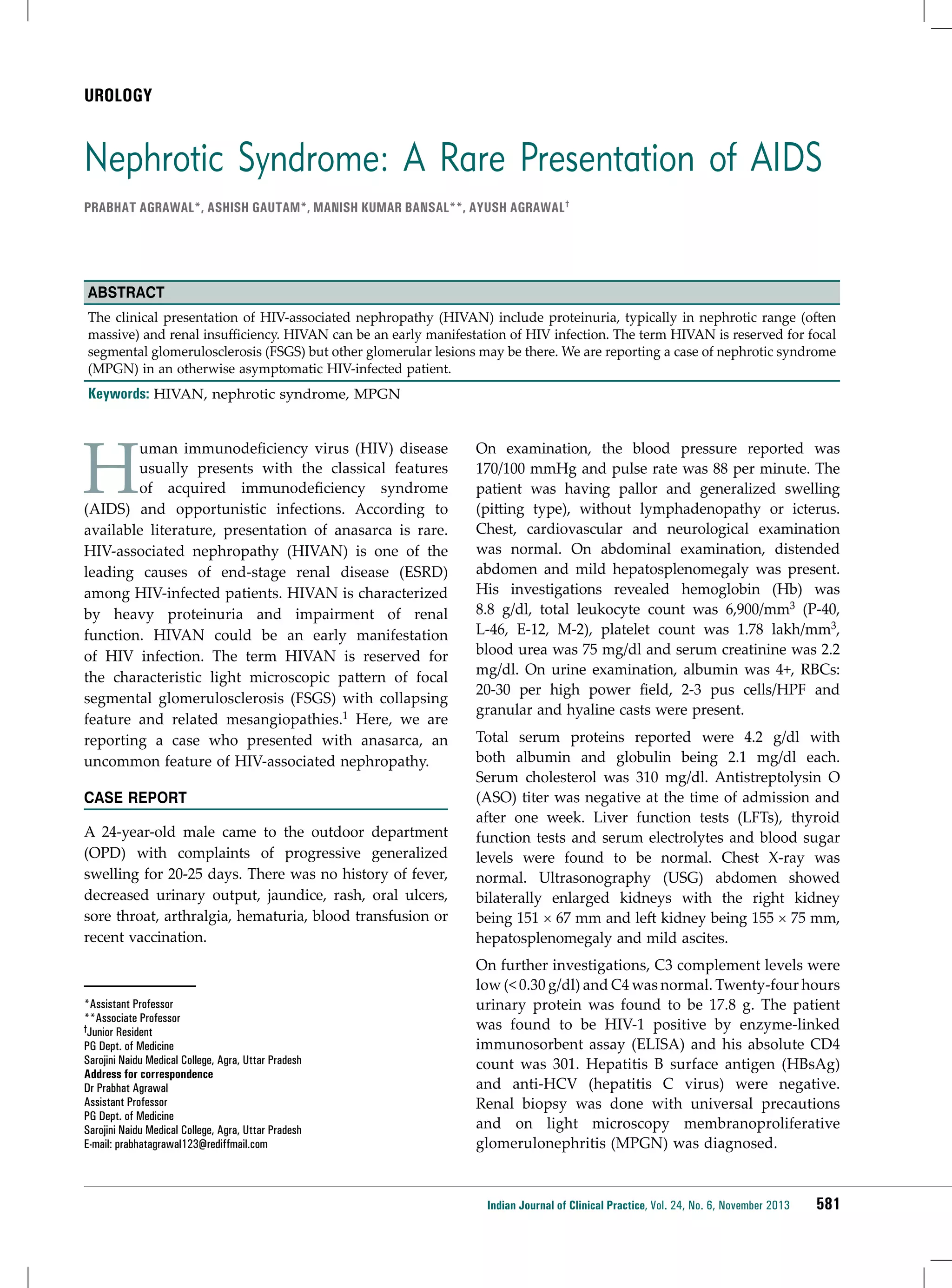 UROLOGY

Nephrotic Syndrome: A Rare Presentation of AIDS
Prabhat Agrawal*, Ashish Gautam*, Manish Kumar Bansal**, Ayush Agrawal†

Abstract
The clinical presentation of HIV-associated nephropathy (HIVAN) include proteinuria, typically in nephrotic range (often
massive) and renal insufficiency. HIVAN can be an early manifestation of HIV infection. The term HIVAN is reserved for focal
segmental glomerulosclerosis (FSGS) but other glomerular lesions may be there. We are reporting a case of nephrotic syndrome
(MPGN) in an otherwise asymptomatic HIV-infected patient.

Keywords: HIVAN, nephrotic syndrome, MPGN

H

uman immunodeficiency virus (HIV) disease
usually presents with the classical features
of acquired immunodeficiency syndrome
(AIDS) and opportunistic infections. According to
available literature, presentation of anasarca is rare.
HIV-associated nephropathy (HIVAN) is one of the
leading causes of end-stage renal disease (ESRD)
among HIV-infected patients. HIVAN is characterized
by heavy proteinuria and impairment of renal
function. HIVAN could be an early manifestation
of HIV infection. The term HIVAN is reserved for
the characteristic light microscopic pattern of focal
segmental glomerulosclerosis (FSGS) with collapsing
feature and related mesangiopathies.1 Here, we are
reporting a case who presented with anasarca, an
uncommon feature of HIV-associated nephropathy.

On examination, the blood pressure reported was
170/100 mmHg and pulse rate was 88 per minute. The
patient was having pallor and generalized swelling
(pitting type), without lymphadenopathy or icterus.
Chest, cardiovascular and neurological examination
was normal. On abdominal examination, distended
abdomen and mild hepatosplenomegaly was present.
His investigations revealed hemoglobin (Hb) was
8.8 g/dl, total leukocyte count was 6,900/mm3 (P-40,
L-46, E-12, M-2), platelet count was 1.78 lakh/mm3,
blood urea was 75 mg/dl and serum creatinine was 2.2
mg/dl. On urine examination, albumin was 4+, RBCs:
20-30 per high power field, 2-3 pus cells/HPF and
granular and hyaline casts were present.

A 24-year-old male came to the outdoor department
(OPD) with complaints of progressive generalized
swelling for 20-25 days. There was no history of fever,
decreased urinary output, jaundice, rash, oral ulcers,
sore throat, arthralgia, hematuria, blood transfusion or
recent vaccination.

Total serum proteins reported were 4.2 g/dl with
both albumin and globulin being 2.1 mg/dl each.
Serum cholesterol was 310 mg/dl. Antistreptolysin O
(ASO) titer was negative at the time of admission and
after one week. Liver function tests (LFTs), thyroid
function tests and serum electrolytes and blood sugar
levels were found to be normal. Chest X-ray was
normal. Ultrasonography (USG) abdomen showed
bilaterally enlarged kidneys with the right kidney
being 151 × 67 mm and left kidney being 155 × 75 mm,
hepatosplenomegaly and mild ascites.

*Assistant Professor
**Associate Professor
†Junior Resident
PG Dept. of Medicine
Sarojini Naidu Medical College, Agra, Uttar Pradesh
Address for correspondence
Dr Prabhat Agrawal
Assistant Professor
PG Dept. of Medicine
Sarojini Naidu Medical College, Agra, Uttar Pradesh
E-mail: prabhatagrawal123@rediffmail.com

On further investigations, C3 complement levels were
low (< 0.30 g/dl) and C4 was normal. Twenty-four hours
urinary protein was found to be 17.8 g. The patient
was found to be HIV-1 positive by enzyme-linked
immunosorbent assay (ELISA) and his absolute CD4
count was 301. Hepatitis B surface antigen (HBsAg)
and anti-HCV (hepatitis C virus) were negative.
Renal biopsy was done with universal precautions
and on light microscopy membranoproliferative
glomerulonephritis (MPGN) was diagnosed.

CASE REPORT

Indian Journal of Clinical Practice, Vol. 24, No. 6, November 2013

581

 