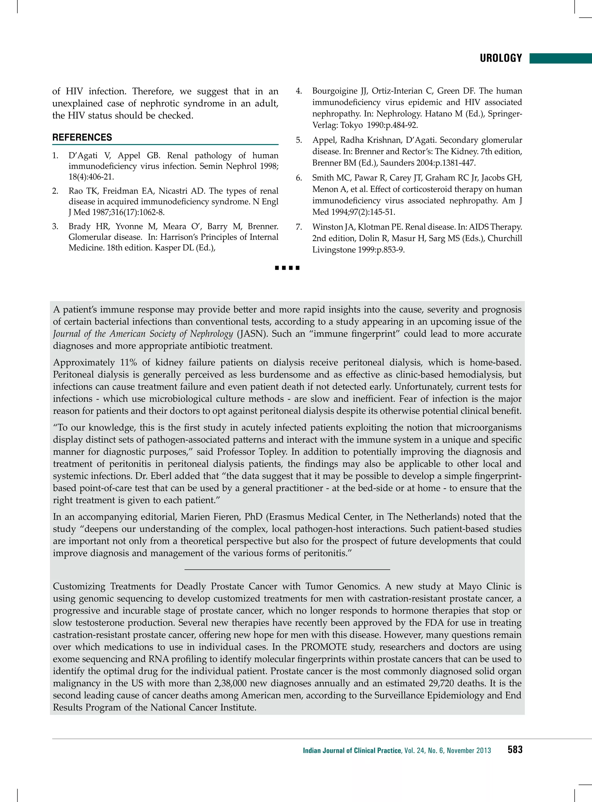 UROLOGY
of HIV infection. Therefore, we suggest that in an
unexplained case of nephrotic syndrome in an adult,
the HIV status should be checked.

4.	 Bourgoigine JJ, Ortiz-Interian C, Green DF. The human
immunodeficiency virus epidemic and HIV associated
nephropathy. In: Nephrology. Hatano M (Ed.), SpringerVerlag: Tokyo 1990:p.484-92.

REFERENCES

5.	 Appel, Radha Krishnan, D’Agati. Secondary glomerular
disease. In: Brenner and Rector’s: The Kidney. 7th edition,
Brenner BM (Ed.), Saunders 2004:p.1381-447.

1.	 D’Agati V, Appel GB. Renal pathology of human
immunodeficiency virus infection. Semin Nephrol 1998;
18(4):406-21.
2.	 Rao TK, Freidman EA, Nicastri AD. The types of renal
disease in acquired immunodeficiency syndrome. N Engl
J Med 1987;316(17):1062-8.

6.	 Smith MC, Pawar R, Carey JT, Graham RC Jr, Jacobs GH,
Menon A, et al. Effect of corticosteroid therapy on human
immunodeficiency virus associated nephropathy. Am J
Med 1994;97(2):145-51.

3.	 Brady HR, Yvonne M, Meara O’, Barry M, Brenner.
Glomerular disease. In: Harrison’s Principles of Internal
Medicine. 18th edition. Kasper DL (Ed.),

7.	 Winston JA, Klotman PE. Renal disease. In: AIDS Therapy.
2nd edition, Dolin R, Masur H, Sarg MS (Eds.), Churchill
Livingstone 1999:p.853-9.

■■■■

A patient’s immune response may provide better and more rapid insights into the cause, severity and prognosis
of certain bacterial infections than conventional tests, according to a study appearing in an upcoming issue of the
Journal of the American Society of Nephrology (JASN). Such an “immune fingerprint” could lead to more accurate
diagnoses and more appropriate antibiotic treatment.
Approximately 11% of kidney failure patients on dialysis receive peritoneal dialysis, which is home-based.
Peritoneal dialysis is generally perceived as less burdensome and as effective as clinic-based hemodialysis, but
infections can cause treatment failure and even patient death if not detected early. Unfortunately, current tests for
infections - which use microbiological culture methods - are slow and inefficient. Fear of infection is the major
reason for patients and their doctors to opt against peritoneal dialysis despite its otherwise potential clinical benefit.
“To our knowledge, this is the first study in acutely infected patients exploiting the notion that microorganisms
display distinct sets of pathogen-associated patterns and interact with the immune system in a unique and specific
manner for diagnostic purposes,” said Professor Topley. In addition to potentially improving the diagnosis and
treatment of peritonitis in peritoneal dialysis patients, the findings may also be applicable to other local and
systemic infections. Dr. Eberl added that “the data suggest that it may be possible to develop a simple fingerprintbased point-of-care test that can be used by a general practitioner - at the bed-side or at home - to ensure that the
right treatment is given to each patient.”
In an accompanying editorial, Marien Fieren, PhD (Erasmus Medical Center, in The Netherlands) noted that the
study “deepens our understanding of the complex, local pathogen-host interactions. Such patient-based studies
are important not only from a theoretical perspective but also for the prospect of future developments that could
improve diagnosis and management of the various forms of peritonitis.”
Customizing Treatments for Deadly Prostate Cancer with Tumor Genomics. A new study at Mayo Clinic is
using genomic sequencing to develop customized treatments for men with castration-resistant prostate cancer, a
progressive and incurable stage of prostate cancer, which no longer responds to hormone therapies that stop or
slow testosterone production. Several new therapies have recently been approved by the FDA for use in treating
castration-resistant prostate cancer, offering new hope for men with this disease. However, many questions remain
over which medications to use in individual cases. In the PROMOTE study, researchers and doctors are using
exome sequencing and RNA profiling to identify molecular fingerprints within prostate cancers that can be used to
identify the optimal drug for the individual patient. Prostate cancer is the most commonly diagnosed solid organ
malignancy in the US with more than 2,38,000 new diagnoses annually and an estimated 29,720 deaths. It is the
second leading cause of cancer deaths among American men, according to the Surveillance Epidemiology and End
Results Program of the National Cancer Institute.

Indian Journal of Clinical Practice, Vol. 24, No. 6, November 2013

583

 