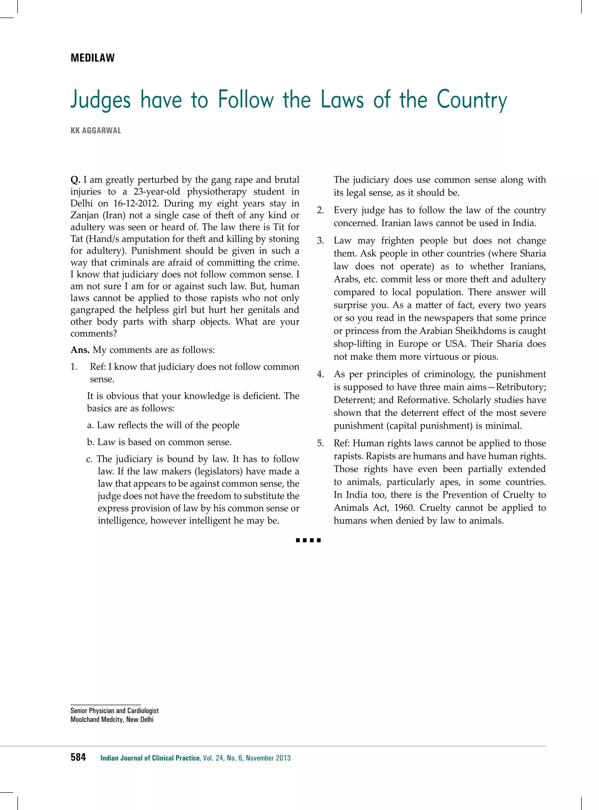 mediLAW

Judges have to Follow the Laws of the Country
KK Aggarwal

Q. I am greatly perturbed by the gang rape and brutal
injuries to a 23-year-old physiotherapy student in
Delhi on 16-12-2012. During my eight years stay in
Zanjan (Iran) not a single case of theft of any kind or
adultery was seen or heard of. The law there is Tit for
Tat (Hand/s amputation for theft and killing by stoning
for adultery). Punishment should be given in such a
way that criminals are afraid of committing the crime.
I know that judiciary does not follow common sense. I
am not sure I am for or against such law. But, human
laws cannot be applied to those rapists who not only
gangraped the helpless girl but hurt her genitals and
other body parts with sharp objects. What are your
comments?
Ans. My comments are as follows:
1.	

Ref: I know that judiciary does not follow common
sense.
It is obvious that your knowledge is deficient. The
basics are as follows:
a. Law reflects the will of the people
b. Law is based on common sense.
c. The judiciary is bound by law. It has to follow
law. If the law makers (legislators) have made a
law that appears to be against common sense, the
judge does not have the freedom to substitute the
express provision of law by his common sense or
intelligence, however intelligent he may be.

The judiciary does use common sense along with
its legal sense, as it should be.
2.	 Every judge has to follow the law of the country
concerned. Iranian laws cannot be used in India.
3.	 Law may frighten people but does not change
them. Ask people in other countries (where Sharia
law does not operate) as to whether Iranians,
Arabs, etc. commit less or more theft and adultery
compared to local population. There answer will
surprise you. As a matter of fact, every two years
or so you read in the newspapers that some prince
or princess from the Arabian Sheikhdoms is caught
shop-lifting in Europe or USA. Their Sharia does
not make them more virtuous or pious.
4.	 As per principles of criminology, the punishment
is supposed to have three main aims—Retributory;
Deterrent; and Reformative. Scholarly studies have
shown that the deterrent effect of the most severe
punishment (capital punishment) is minimal.
5.	 Ref: Human rights laws cannot be applied to those
rapists. Rapists are humans and have human rights.
Those rights have even been partially extended
to animals, particularly apes, in some countries.
In India too, there is the Prevention of Cruelty to
Animals Act, 1960. Cruelty cannot be applied to
humans when denied by law to animals.

■■■■

Senior Physician and Cardiologist
Moolchand Medcity, New Delhi

584

Indian Journal of Clinical Practice, Vol. 24, No. 6, November 2013

 