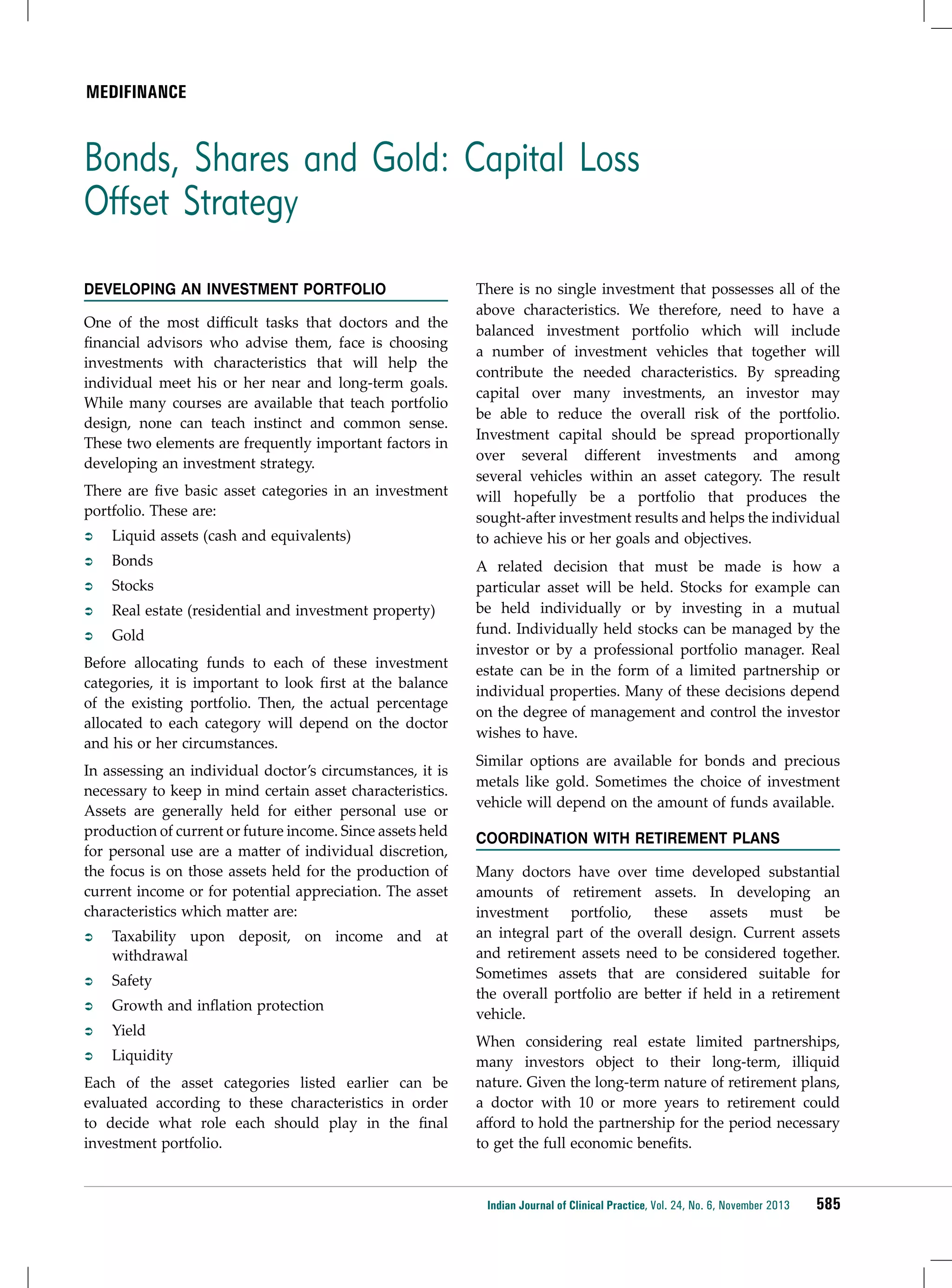Medifinance

Bonds, Shares and Gold: Capital Loss
Offset Strategy
Developing an Investment Portfolio
One of the most difficult tasks that doctors and the
financial advisors who advise them, face is choosing
investments with characteristics that will help the
individual meet his or her near and long-term goals.
While many courses are available that teach portfolio
design, none can teach instinct and common sense.
These two elements are frequently important factors in
developing an investment strategy.
There are five basic asset categories in an investment
portfolio. These are:
ÂÂ

Liquid assets (cash and equivalents)

ÂÂ

Bonds

ÂÂ

Stocks

ÂÂ

Real estate (residential and investment property)

ÂÂ

Gold

Before allocating funds to each of these investment
categories, it is important to look first at the balance
of the existing portfolio. Then, the actual percentage
allocated to each category will depend on the doctor
and his or her circumstances.
In assessing an individual doctor’s circumstances, it is
necessary to keep in mind certain asset characteristics.
Assets are generally held for either personal use or
production of current or future income. Since assets held
for personal use are a matter of individual discretion,
the focus is on those assets held for the production of
current income or for potential appreciation. The asset
characteristics which matter are:
ÂÂ

Taxability upon deposit, on income and at
withdrawal

ÂÂ

Safety

ÂÂ

Growth and inflation protection

ÂÂ

Yield

ÂÂ

Liquidity

Each of the asset categories listed earlier can be
evaluated according to these characteristics in order
to decide what role each should play in the final
investment portfolio.

There is no single investment that possesses all of the
above characteristics. We therefore, need to have a
balanced investment portfolio which will include
a number of investment vehicles that together will
contribute the needed characteristics. By spreading
capital over many investments, an investor may
be able to reduce the overall risk of the portfolio.
Investment capital should be spread proportionally
over several different investments and among
several vehicles within an asset category. The result
will hopefully be a portfolio that produces the
sought-after investment results and helps the individual
to achieve his or her goals and objectives.
A related decision that must be made is how a
particular asset will be held. Stocks for example can
be held individually or by investing in a mutual
fund. Individually held stocks can be managed by the
investor or by a professional portfolio manager. Real
estate can be in the form of a limited partnership or
individual properties. Many of these decisions depend
on the degree of management and control the investor
wishes to have.
Similar options are available for bonds and precious
metals like gold. Sometimes the choice of investment
vehicle will depend on the amount of funds available.
Coordination with Retirement Plans
Many doctors have over time developed substantial
amounts of retirement assets. In developing an
investment portfolio, these assets must be
an integral part of the overall design. Current assets
and retirement assets need to be considered together.
Sometimes assets that are considered suitable for
the overall portfolio are better if held in a retirement
vehicle.
When considering real estate limited partnerships,
many investors object to their long-term, illiquid
nature. Given the long-term nature of retirement plans,
a doctor with 10 or more years to retirement could
afford to hold the partnership for the period necessary
to get the full economic benefits.

Indian Journal of Clinical Practice, Vol. 24, No. 6, November 2013

585

 