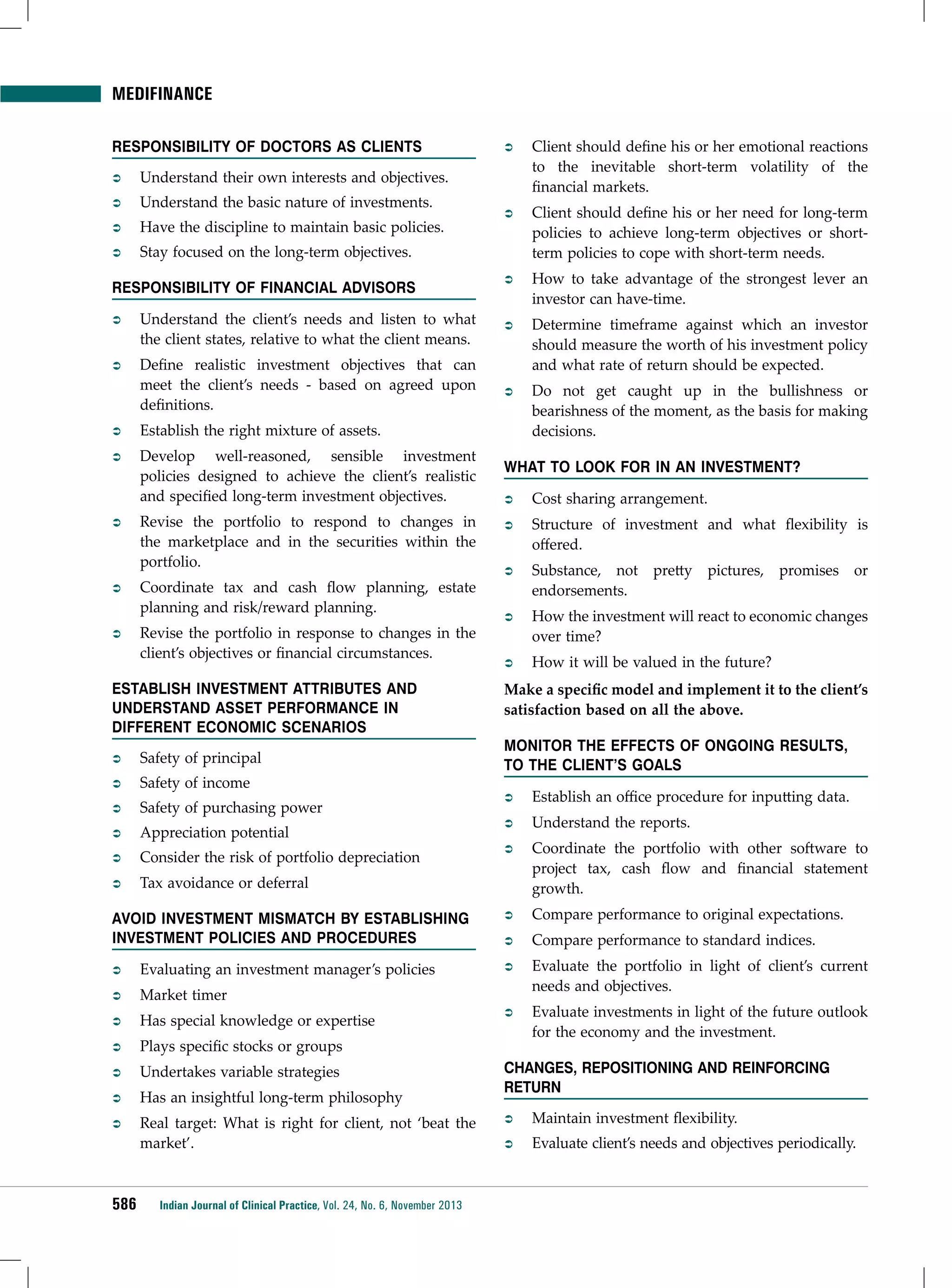 Medifinance
Responsibility of Doctors as Clients
ÂÂ

Understand the basic nature of investments.

ÂÂ

Have the discipline to maintain basic policies.

ÂÂ

Client should define his or her emotional reactions
to the inevitable short-term volatility of the
financial markets.

ÂÂ

Client should define his or her need for long-term
policies to achieve long-term objectives or shortterm policies to cope with short-term needs.

ÂÂ

How to take advantage of the strongest lever an
investor can have-time.

ÂÂ

Determine timeframe against which an investor
should measure the worth of his investment policy
and what rate of return should be expected.

ÂÂ

Do not get caught up in the bullishness or
bearishness of the moment, as the basis for making
decisions.

Understand their own interests and objectives.

ÂÂ

ÂÂ

Stay focused on the long-term objectives.

Responsibility of Financial Advisors
ÂÂ

Understand the client’s needs and listen to what
the client states, relative to what the client means.

ÂÂ

Define realistic investment objectives that can
meet the client’s needs - based on agreed upon
definitions.

ÂÂ

Establish the right mixture of assets.

ÂÂ

Develop well-reasoned, sensible investment
policies designed to achieve the client’s realistic
and specified long-term investment objectives.

ÂÂ

Revise the portfolio to respond to changes in
the marketplace and in the securities within the
portfolio.

ÂÂ

Coordinate tax and cash flow planning, estate
planning and risk/reward planning.

ÂÂ

Revise the portfolio in response to changes in the
client’s objectives or financial circumstances.

Establish Investment Attributes and
Understand Asset Performance in
Different Economic Scenarios
ÂÂ

Safety of principal

ÂÂ

Safety of income

ÂÂ

Safety of purchasing power

ÂÂ

Appreciation potential

ÂÂ

Consider the risk of portfolio depreciation

ÂÂ

What to Look for in an Investment?
ÂÂ

Cost sharing arrangement.

ÂÂ

Structure of investment and what flexibility is
offered.

ÂÂ

Substance, not pretty pictures, promises or
endorsements.

ÂÂ

How the investment will react to economic changes
over time?

ÂÂ

How it will be valued in the future?

Make a specific model and implement it to the client’s
satisfaction based on all the above.
monitor the Effects of Ongoing Results,
to the Client’s Goals

Tax avoidance or deferral

ÂÂ

Establish an office procedure for inputting data.

ÂÂ

Understand the reports.

ÂÂ

Coordinate the portfolio with other software to
project tax, cash flow and financial statement
growth.

Avoid Investment Mismatch by Establishing
Investment Policies and Procedures

ÂÂ

Compare performance to original expectations.

ÂÂ

Compare performance to standard indices.

ÂÂ

Evaluating an investment manager’s policies

ÂÂ

ÂÂ

Market timer

Evaluate the portfolio in light of client’s current
needs and objectives.

ÂÂ

Has special knowledge or expertise

ÂÂ

ÂÂ

Plays specific stocks or groups

Evaluate investments in light of the future outlook
for the economy and the investment.

ÂÂ

Undertakes variable strategies

ÂÂ

Has an insightful long-term philosophy

ÂÂ

Real target: What is right for client, not ‘beat the
market’.

586

Indian Journal of Clinical Practice, Vol. 24, No. 6, November 2013

Changes, Repositioning and Reinforcing
Return
ÂÂ

Maintain investment flexibility.

ÂÂ

Evaluate client’s needs and objectives periodically.

 