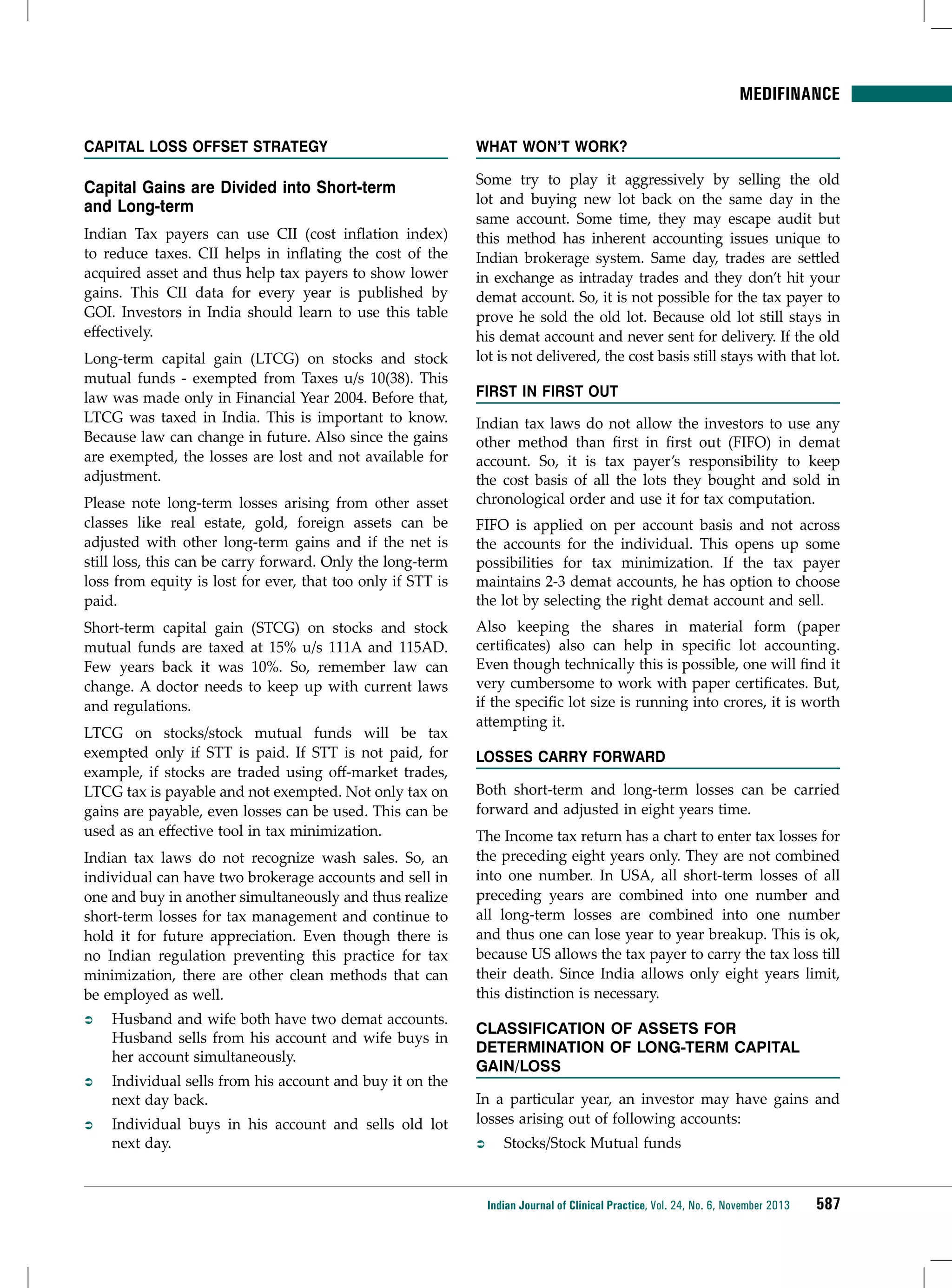Medifinance
Capital Loss Offset Strategy

Capital Gains are Divided into Short-term
and Long-term
Indian Tax payers can use CII (cost inflation index)
to reduce taxes. CII helps in inflating the cost of the
acquired asset and thus help tax payers to show lower
gains. This CII data for every year is published by
GOI. Investors in India should learn to use this table
effectively.
Long-term capital gain (LTCG) on stocks and stock
mutual funds - exempted from Taxes u/s 10(38). This
law was made only in Financial Year 2004. Before that,
LTCG was taxed in India. This is important to know.
Because law can change in future. Also since the gains
are exempted, the losses are lost and not available for
adjustment.
Please note long-term losses arising from other asset
classes like real estate, gold, foreign assets can be
adjusted with other long-term gains and if the net is
still loss, this can be carry forward. Only the long-term
loss from equity is lost for ever, that too only if STT is
paid.
Short-term capital gain (STCG) on stocks and stock
mutual funds are taxed at 15% u/s 111A and 115AD.
Few years back it was 10%. So, remember law can
change. A doctor needs to keep up with current laws
and regulations.
LTCG on stocks/stock mutual funds will be tax
exempted only if STT is paid. If STT is not paid, for
example, if stocks are traded using off-market trades,
LTCG tax is payable and not exempted. Not only tax on
gains are payable, even losses can be used. This can be
used as an effective tool in tax minimization.
Indian tax laws do not recognize wash sales. So, an
individual can have two brokerage accounts and sell in
one and buy in another simultaneously and thus realize
short-term losses for tax management and continue to
hold it for future appreciation. Even though there is
no Indian regulation preventing this practice for tax
minimization, there are other clean methods that can
be employed as well.
ÂÂ

Husband and wife both have two demat accounts.
Husband sells from his account and wife buys in
her account simultaneously.

ÂÂ

Individual sells from his account and buy it on the
next day back.

ÂÂ

Individual buys in his account and sells old lot
next day.

What won’t Work?
Some try to play it aggressively by selling the old
lot and buying new lot back on the same day in the
same account. Some time, they may escape audit but
this method has inherent accounting issues unique to
Indian brokerage system. Same day, trades are settled
in exchange as intraday trades and they don’t hit your
demat account. So, it is not possible for the tax payer to
prove he sold the old lot. Because old lot still stays in
his demat account and never sent for delivery. If the old
lot is not delivered, the cost basis still stays with that lot.
First in First Out
Indian tax laws do not allow the investors to use any
other method than first in first out (FIFO) in demat
account. So, it is tax payer’s responsibility to keep
the cost basis of all the lots they bought and sold in
chronological order and use it for tax computation.
FIFO is applied on per account basis and not across
the accounts for the individual. This opens up some
possibilities for tax minimization. If the tax payer
maintains 2-3 demat accounts, he has option to choose
the lot by selecting the right demat account and sell.
Also keeping the shares in material form (paper
certificates) also can help in specific lot accounting.
Even though technically this is possible, one will find it
very cumbersome to work with paper certificates. But,
if the specific lot size is running into crores, it is worth
attempting it.
Losses Carry Forward
Both short-term and long-term losses can be carried
forward and adjusted in eight years time.
The Income tax return has a chart to enter tax losses for
the preceding eight years only. They are not combined
into one number. In USA, all short-term losses of all
preceding years are combined into one number and
all long-term losses are combined into one number
and thus one can lose year to year breakup. This is ok,
because US allows the tax payer to carry the tax loss till
their death. Since India allows only eight years limit,
this distinction is necessary.
Classification of Assets for
Determination of Long-term Capital
Gain/Loss
In a particular year, an investor may have gains and
losses arising out of following accounts:
ÂÂ

Stocks/Stock Mutual funds

Indian Journal of Clinical Practice, Vol. 24, No. 6, November 2013

587

 