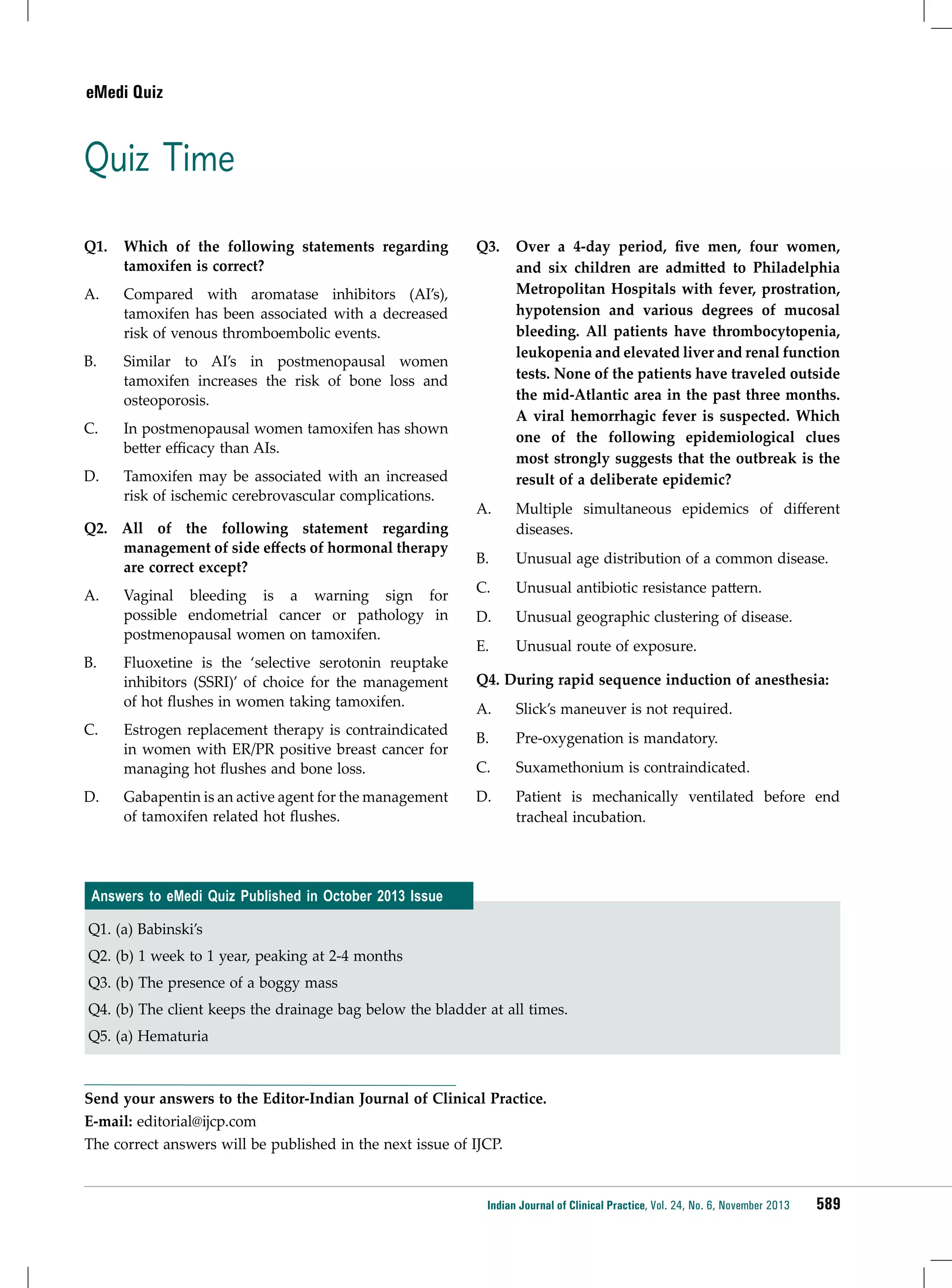 eMedi Quiz

Quiz Time
Q1. 	 Which of the following statements regarding
tamoxifen is correct?
A. 	 Compared with aromatase inhibitors (AI’s),
tamoxifen has been associated with a decreased
risk of venous thromboembolic events.
B. 	 Similar to AI’s in postmenopausal women
tamoxifen increases the risk of bone loss and
osteoporosis.
C. 	

In postmenopausal women tamoxifen has shown
better efficacy than AIs.

D. 	

Tamoxifen may be associated with an increased
risk of ischemic cerebrovascular complications.

Q2. All of the following statement regarding
management of side effects of hormonal therapy
are correct except?
A. 	 Vaginal bleeding is a warning sign for
possible endometrial cancer or pathology in
postmenopausal women on tamoxifen.
B. 	 Fluoxetine is the ‘selective serotonin reuptake
inhibitors (SSRI)’ of choice for the management
of hot flushes in women taking tamoxifen.
C. 	

D. 	

Estrogen replacement therapy is contraindicated
in women with ER/PR positive breast cancer for
managing hot flushes and bone loss.
Gabapentin is an active agent for the management
of tamoxifen related hot flushes.

Q3. 	 Over a 4-day period, five men, four women,
and six children are admitted to Philadelphia
Metropolitan Hospitals with fever, prostration,
hypotension and various degrees of mucosal
bleeding. All patients have thrombocytopenia,
leukopenia and elevated liver and renal function
tests. None of the patients have traveled outside
the mid-Atlantic area in the past three months.
A viral hemorrhagic fever is suspected. Which
one of the following epidemiological clues
most strongly suggests that the outbreak is the
result of a deliberate epidemic?
A. 	

Multiple simultaneous epidemics of different
diseases.

B. 	

Unusual age distribution of a common disease.

C. 	

Unusual antibiotic resistance pattern.

D.	

Unusual geographic clustering of disease.

E. 	

Unusual route of exposure.

Q4. During rapid sequence induction of anesthesia:
A.	

Slick’s maneuver is not required.

B.	

Pre-oxygenation is mandatory.

C.	

Suxamethonium is contraindicated.

D.	

Patient is mechanically ventilated before end
tracheal incubation.

Answers to eMedi Quiz Published in October 2013 Issue
Q1. (a) Babinski’s
Q2. (b) 1 week to 1 year, peaking at 2-4 months
Q3. (b) The presence of a boggy mass
Q4. (b) The client keeps the drainage bag below the bladder at all times.
Q5. (a) Hematuria

Send your answers to the Editor-Indian Journal of Clinical Practice.
E-mail: editorial@ijcp.com
The correct answers will be published in the next issue of IJCP.

Indian Journal of Clinical Practice, Vol. 24, No. 6, November 2013

589

 