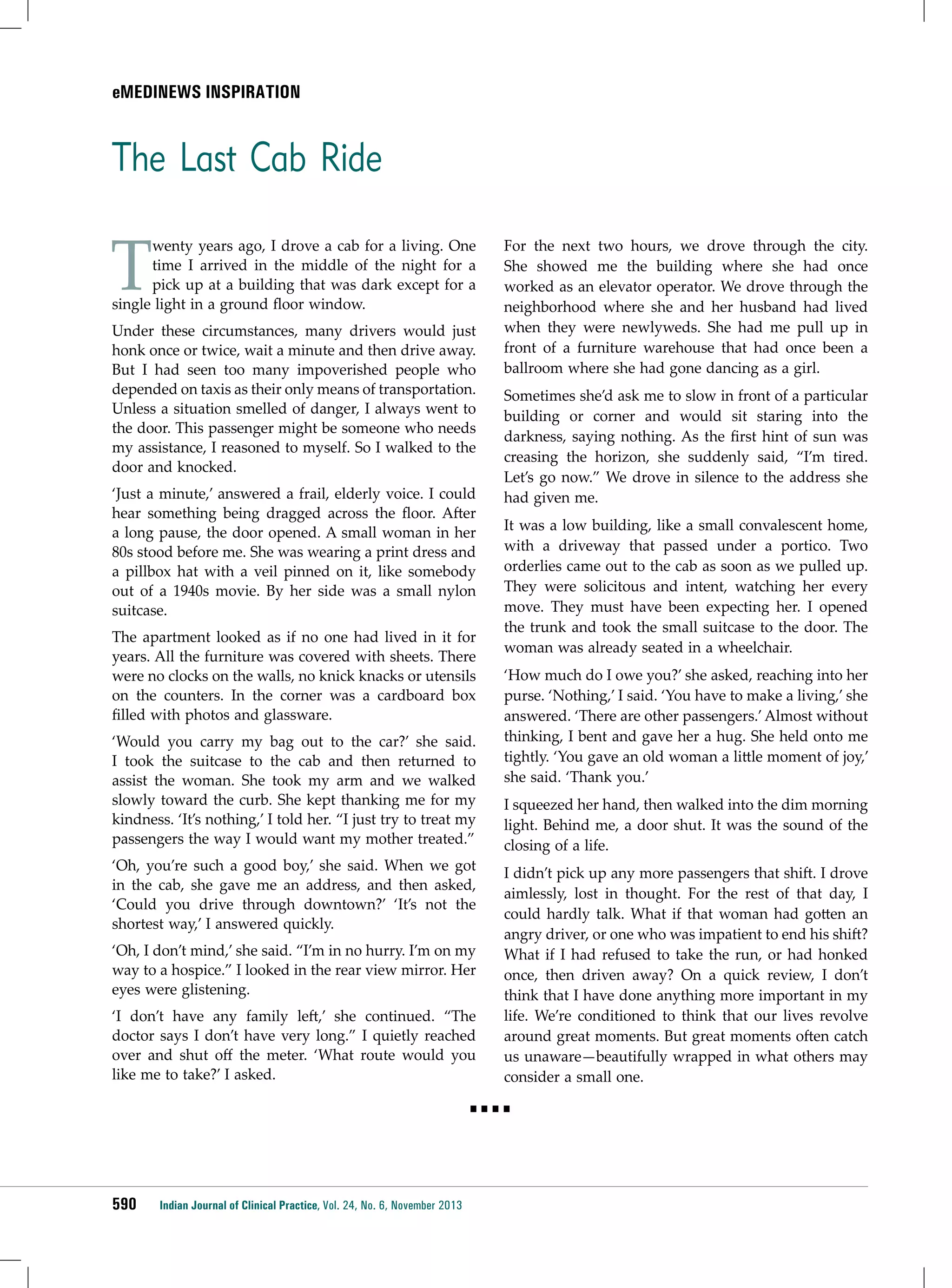 emedinews inspiration

The Last Cab Ride

T

wenty years ago, I drove a cab for a living. One
time I arrived in the middle of the night for a
pick up at a building that was dark except for a
single light in a ground floor window.
Under these circumstances, many drivers would just
honk once or twice, wait a minute and then drive away.
But I had seen too many impoverished people who
depended on taxis as their only means of transportation.
Unless a situation smelled of danger, I always went to
the door. This passenger might be someone who needs
my assistance, I reasoned to myself. So I walked to the
door and knocked.
‘Just a minute,’ answered a frail, elderly voice. I could
hear something being dragged across the floor. After
a long pause, the door opened. A small woman in her
80s stood before me. She was wearing a print dress and
a pillbox hat with a veil pinned on it, like somebody
out of a 1940s movie. By her side was a small nylon
suitcase.
The apartment looked as if no one had lived in it for
years. All the furniture was covered with sheets. There
were no clocks on the walls, no knick knacks or utensils
on the counters. In the corner was a cardboard box
filled with photos and glassware.
‘Would you carry my bag out to the car?’ she said.
I took the suitcase to the cab and then returned to
assist the woman. She took my arm and we walked
slowly toward the curb. She kept thanking me for my
kindness. ‘It’s nothing,’ I told her. “I just try to treat my
passengers the way I would want my mother treated.”
‘Oh, you’re such a good boy,’ she said. When we got
in the cab, she gave me an address, and then asked,
‘Could you drive through downtown?’ ‘It’s not the
shortest way,’ I answered quickly.
‘Oh, I don’t mind,’ she said. “I’m in no hurry. I’m on my
way to a hospice.” I looked in the rear view mirror. Her
eyes were glistening.
‘I don’t have any family left,’ she continued. “The
doctor says I don’t have very long.” I quietly reached
over and shut off the meter. ‘What route would you
like me to take?’ I asked.

For the next two hours, we drove through the city.
She showed me the building where she had once
worked as an elevator operator. We drove through the
neighborhood where she and her husband had lived
when they were newlyweds. She had me pull up in
front of a furniture warehouse that had once been a
ballroom where she had gone dancing as a girl.
Sometimes she’d ask me to slow in front of a particular
building or corner and would sit staring into the
darkness, saying nothing. As the first hint of sun was
creasing the horizon, she suddenly said, “I’m tired.
Let’s go now.” We drove in silence to the address she
had given me.
It was a low building, like a small convalescent home,
with a driveway that passed under a portico. Two
orderlies came out to the cab as soon as we pulled up.
They were solicitous and intent, watching her every
move. They must have been expecting her. I opened
the trunk and took the small suitcase to the door. The
woman was already seated in a wheelchair.
‘How much do I owe you?’ she asked, reaching into her
purse. ‘Nothing,’ I said. ‘You have to make a living,’ she
answered. ‘There are other passengers.’ Almost without
thinking, I bent and gave her a hug. She held onto me
tightly. ‘You gave an old woman a little moment of joy,’
she said. ‘Thank you.’
I squeezed her hand, then walked into the dim morning
light. Behind me, a door shut. It was the sound of the
closing of a life.
I didn’t pick up any more passengers that shift. I drove
aimlessly, lost in thought. For the rest of that day, I
could hardly talk. What if that woman had gotten an
angry driver, or one who was impatient to end his shift?
What if I had refused to take the run, or had honked
once, then driven away? On a quick review, I don’t
think that I have done anything more important in my
life. We’re conditioned to think that our lives revolve
around great moments. But great moments often catch
us unaware—beautifully wrapped in what others may
consider a small one.

■■■■

590

Indian Journal of Clinical Practice, Vol. 24, No. 6, November 2013

 