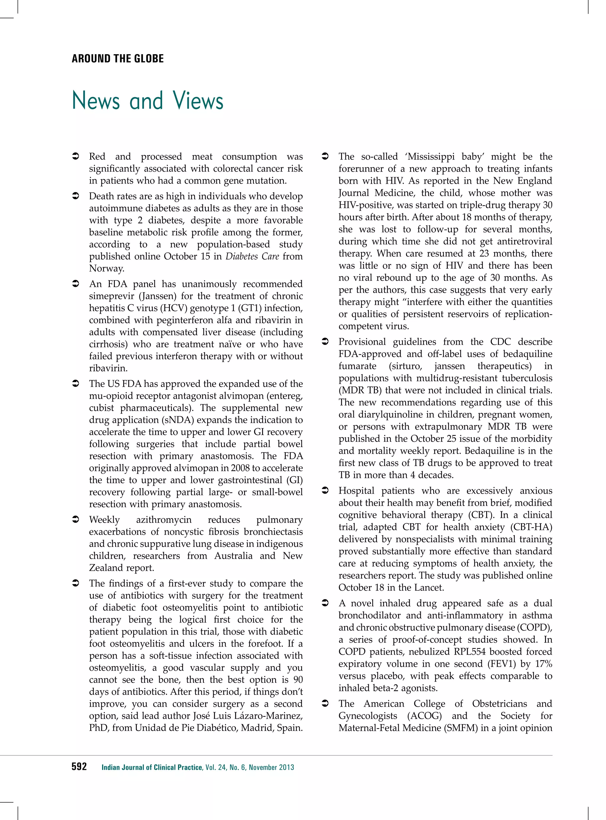 Around the Globe

News and Views
ÂÂ Red and processed meat consumption was
significantly associated with colorectal cancer risk
in patients who had a common gene mutation.
ÂÂ Death rates are as high in individuals who develop
autoimmune diabetes as adults as they are in those
with type 2 diabetes, despite a more favorable
baseline metabolic risk profile among the former,
according to a new population-based study
published online October 15 in Diabetes Care from
Norway.
ÂÂ An FDA panel has unanimously recommended
simeprevir (Janssen) for the treatment of chronic
hepatitis C virus (HCV) genotype 1 (GT1) infection,
combined with peginterferon alfa and ribavirin in
adults with compensated liver disease (including
cirrhosis) who are treatment naïve or who have
failed previous interferon therapy with or without
ribavirin.
ÂÂ The US FDA has approved the expanded use of the
mu-opioid receptor antagonist alvimopan (entereg,
cubist pharmaceuticals). The supplemental new
drug application (sNDA) expands the indication to
accelerate the time to upper and lower GI recovery
following surgeries that include partial bowel
resection with primary anastomosis. The FDA
originally approved alvimopan in 2008 to accelerate
the time to upper and lower gastrointestinal (GI)
recovery following partial large- or small-bowel
resection with primary anastomosis.
ÂÂ Weekly
azithromycin
reduces
pulmonary
exacerbations of noncystic fibrosis bronchiectasis
and chronic suppurative lung disease in indigenous
children, researchers from Australia and New
Zealand report.
ÂÂ The findings of a first-ever study to compare the
use of antibiotics with surgery for the treatment
of diabetic foot osteomyelitis point to antibiotic
therapy being the logical first choice for the
patient population in this trial, those with diabetic
foot osteomyelitis and ulcers in the forefoot. If a
person has a soft-tissue infection associated with
osteomyelitis, a good vascular supply and you
cannot see the bone, then the best option is 90
days of antibiotics. After this period, if things don’t
improve, you can consider surgery as a second
option, said lead author José Luis Lázaro-Marinez,
PhD, from Unidad de Pie Diabético, Madrid, Spain.

592

Indian Journal of Clinical Practice, Vol. 24, No. 6, November 2013

ÂÂ The so-called ‘Mississippi baby’ might be the
forerunner of a new approach to treating infants
born with HIV. As reported in the New England
Journal Medicine, the child, whose mother was
HIV-positive, was started on triple-drug therapy 30
hours after birth. After about 18 months of therapy,
she was lost to follow-up for several months,
during which time she did not get antiretroviral
therapy. When care resumed at 23 months, there
was little or no sign of HIV and there has been
no viral rebound up to the age of 30 months. As
per the authors, this case suggests that very early
therapy might “interfere with either the quantities
or qualities of persistent reservoirs of replicationcompetent virus.
ÂÂ Provisional guidelines from the CDC describe
FDA-approved and off-label uses of bedaquiline
fumarate (sirturo, janssen therapeutics) in
populations with multidrug-resistant tuberculosis
(MDR TB) that were not included in clinical trials.
The new recommendations regarding use of this
oral diarylquinoline in children, pregnant women,
or persons with extrapulmonary MDR TB were
published in the October 25 issue of the morbidity
and mortality weekly report. Bedaquiline is in the
first new class of TB drugs to be approved to treat
TB in more than 4 decades.
ÂÂ Hospital patients who are excessively anxious
about their health may benefit from brief, modified
cognitive behavioral therapy (CBT). In a clinical
trial, adapted CBT for health anxiety (CBT-HA)
delivered by nonspecialists with minimal training
proved substantially more effective than standard
care at reducing symptoms of health anxiety, the
researchers report. The study was published online
October 18 in the Lancet.
ÂÂ A novel inhaled drug appeared safe as a dual
bronchodilator and anti-inflammatory in asthma
and chronic obstructive pulmonary disease (COPD),
a series of proof-of-concept studies showed. In
COPD patients, nebulized RPL554 boosted forced
expiratory volume in one second (FEV1) by 17%
versus placebo, with peak effects comparable to
inhaled beta-2 agonists.
ÂÂ The American College of Obstetricians and
Gynecologists (ACOG) and the Society for
Maternal-Fetal Medicine (SMFM) in a joint opinion

 