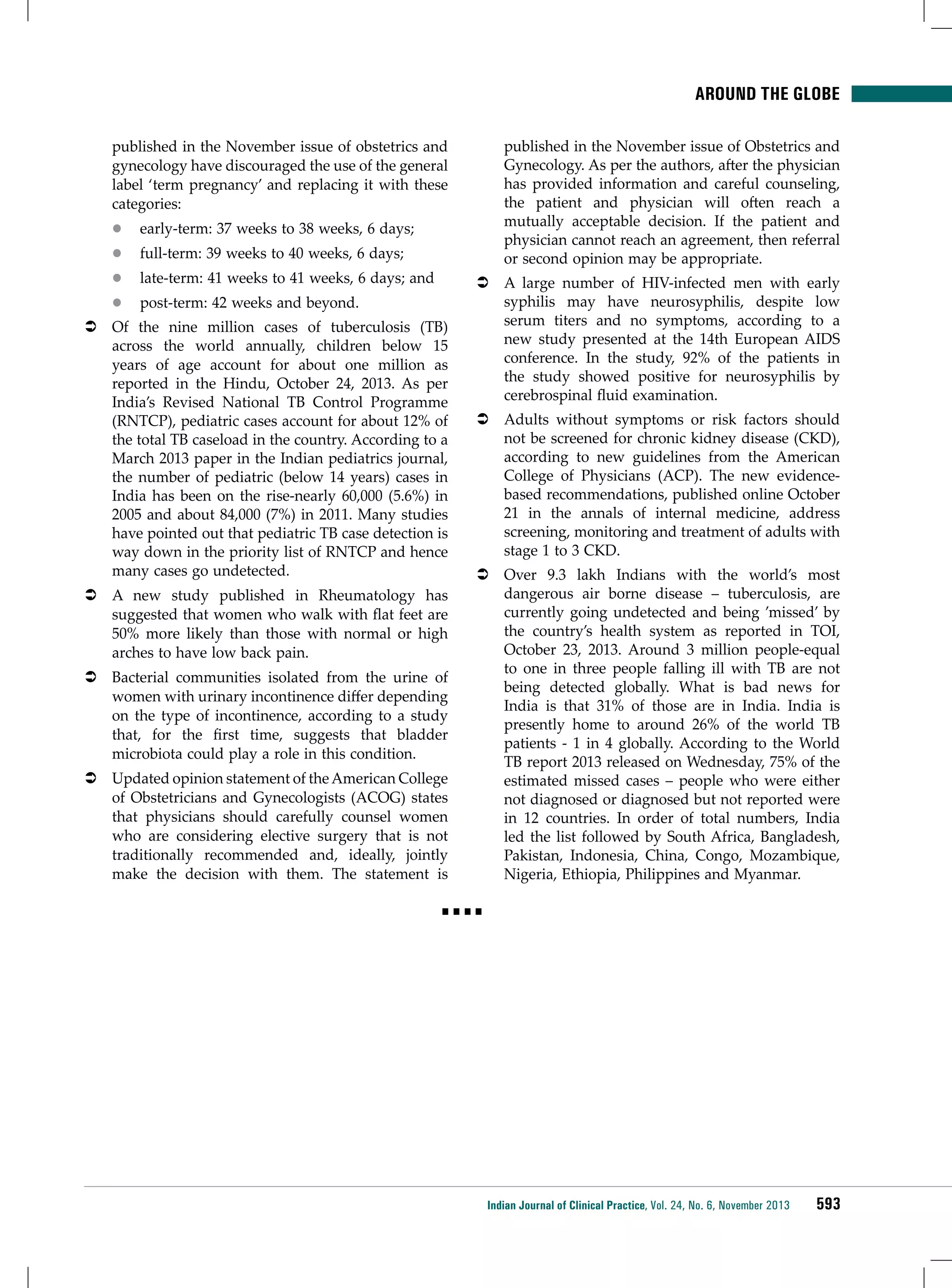 Around the Globe
published in the November issue of Obstetrics and
Gynecology. As per the authors, after the physician
has provided information and careful counseling,
the patient and physician will often reach a
mutually acceptable decision. If the patient and
physician cannot reach an agreement, then referral
or second opinion may be appropriate.

published in the November issue of obstetrics and
gynecology have discouraged the use of the general
label ‘term pregnancy’ and replacing it with these
categories:
zz

early-term: 37 weeks to 38 weeks, 6 days;

zz

full-term: 39 weeks to 40 weeks, 6 days;

zz

late-term: 41 weeks to 41 weeks, 6 days; and

zz

post-term: 42 weeks and beyond.

ÂÂ Of the nine million cases of tuberculosis (TB)
across the world annually, children below 15
years of age account for about one million as
reported in the Hindu, October 24, 2013. As per
India’s Revised National TB Control Programme
(RNTCP), pediatric cases account for about 12% of
the total TB caseload in the country. According to a
March 2013 paper in the Indian pediatrics journal,
the number of pediatric (below 14 years) cases in
India has been on the rise-nearly 60,000 (5.6%) in
2005 and about 84,000 (7%) in 2011. Many studies
have pointed out that pediatric TB case detection is
way down in the priority list of RNTCP and hence
many cases go undetected.
ÂÂ A new study published in Rheumatology has
suggested that women who walk with flat feet are
50% more likely than those with normal or high
arches to have low back pain.
ÂÂ Bacterial communities isolated from the urine of
women with urinary incontinence differ depending
on the type of incontinence, according to a study
that, for the first time, suggests that bladder
microbiota could play a role in this condition.
ÂÂ Updated opinion statement of the American College
of Obstetricians and Gynecologists (ACOG) states
that physicians should carefully counsel women
who are considering elective surgery that is not
traditionally recommended and, ideally, jointly
make the decision with them. The statement is

ÂÂ A large number of HIV-infected men with early
syphilis may have neurosyphilis, despite low
serum titers and no symptoms, according to a
new study presented at the 14th European AIDS
conference. In the study, 92% of the patients in
the study showed positive for neurosyphilis by
cerebrospinal fluid examination.
ÂÂ Adults without symptoms or risk factors should
not be screened for chronic kidney disease (CKD),
according to new guidelines from the American
College of Physicians (ACP). The new evidencebased recommendations, published online October
21 in the annals of internal medicine, address
screening, monitoring and treatment of adults with
stage 1 to 3 CKD.
ÂÂ Over 9.3 lakh Indians with the world’s most
dangerous air borne disease – tuberculosis, are
currently going undetected and being ’missed’ by
the country’s health system as reported in TOI,
October 23, 2013. Around 3 million people-equal
to one in three people falling ill with TB are not
being detected globally. What is bad news for
India is that 31% of those are in India. India is
presently home to around 26% of the world TB
patients - 1 in 4 globally. According to the World
TB report 2013 released on Wednesday, 75% of the
estimated missed cases – people who were either
not diagnosed or diagnosed but not reported were
in 12 countries. In order of total numbers, India
led the list followed by South Africa, Bangladesh,
Pakistan, Indonesia, China, Congo, Mozambique,
Nigeria, Ethiopia, Philippines and Myanmar.

■■■■

Indian Journal of Clinical Practice, Vol. 24, No. 6, November 2013

593

 
